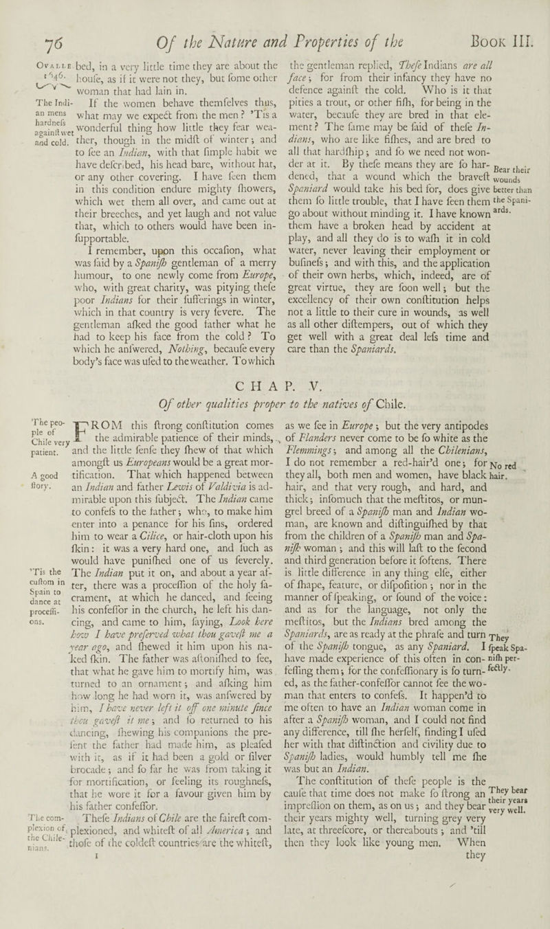 OvAM-E-bed, in a very little time they are about the ' '’4^- h.oufe, as if it were not they, but fome other ^ woman that had Iain in. The Indi- If the women behave themfelves thus, an mens v/'jrat may we expedl from the men ’Tis a wonderful thing how little they fear wea- andcold. ther, though in the midfl of winter-, and to fee an hidian^ with that fimple habit we have defcribed, his head bare, without hat, or any other covering. I have ken them in this condition endure mighty fliowers, which wet them all over, and came out at their breeches, and yet laugh and not value that, which to others would have been in- fupportable. I remember, upon this occafion, what was faid by a Spanijh gentleman of a merry humour, to one newly come from Europe^ who, with great charity, was pitying thele poor Indians for their fufferings in winter, which in that country is very fevere. The gentleman afked the good father what he had to keep his face from the cold ? To which he anfwered. Nothings becaufe every body’s flice was ufed to the weather. To which the gentleman replied, Indians are all face for from their infancy they have no defence againfl the cold. Who is it that pities a trout, or other fifli, for being in the water, becaufe they are bred in that ele¬ ment } The fame may be faid of thefe In- dians, who are like fiflaes, and are bred to all that hardfliip; and fo we need not won¬ der at it. By thefe means they are fo har- dened, that a wound which the braveft wounds Spaniard would take his bed for, does give better than them fo little trouble, that I have feen them Spani- go about without minding it. I have known them have a broken head by accident at play, and all they do is to wafh it in cold water, never leaving their employment or bufinefs -, and with this, and the application of their own herbs, which, indeed, are of great virtue, they are foon well but the excellency of their own conflitution helps not a little to their cure in wounds, as well as all other diftempers, out of which they get well with a great deal lefs time and care than the Spaniards. C H A P. V. Of other qualities proper to the natives of Chile. Thepeo- t^ROM this flrong conflitution comes Chile very ^ admirable patience of their minds, , patient. ^ and the little fenfe they fhew of that which amongft us Europeans would be a great mor- A good tification. That which happened between ikry. an Indian and father Lewis of Valdivia is ad¬ mirable upon this fubjedl. The Indian came to confefs to the father -, who, to make him enter into a penance for his fins, ordered him to wear a Cilice., or hair-cloth upon his fkin; it was a very hard one, and fuch as would have punifhed one of us feverely. ’Tis the The Indian put it on, and about a year af- cuftom in there was a proceffion of the holy fa- dance ctament, at which he danced, and feeing procelTi- his confefTor in the church, he left his dan- ons. cing, and came to him, frying. Look here how I have preferved what thou gaveft me a year ago., and fiiewed it him upon his na¬ ked fkin. The father was afloniflred to fee, that what he gave him to mortify him, was turned to an ornament i and afking him how long he had worn it, was anfwered by him, I have never left it off one minute fince thou gaveft it me and lb returned to his dancing, fhewing his companions the pre- ienr the father had made him, as pleafed with it, as if it had been a gold or filver brocade; and fo far he w^as from taking it for mortification, or feeling its roughnefs, that he wore it for a favour given him by his father confefTor. Ti,e com- Thefe Indians oi Chile are the fairefl com- plexioned, and whiteft of all ; and ' ^ thofe of the coldefl countries are the whitcfl, as we fee in Europe ; but the very antipodes of Flanders never come to be fo white as the Flemmings \ and among all the Chilenians^ I do not remember a red-hair’d one; for pg-Q they all, both men and women, have black hair, hair, and that very rough, and hard, and thick; infomuch that the meftitos, or mun- grel breed of a Spanijh man and Indian wo¬ man, are known and diftinguifhed by that from the children of a Spanijh man and Spa- nijh woman ; and this will lafl to the fecond and third generation before it foftens. There is little difference in any thing elfe, either of firape, feature, or difpofition ; nor in the manner of fpeaking, or found of the voice: and as for the language, not only the meftitos, but the Indians bred among the Spaniards., are as ready at the phrafe and turn of the tongue, ■mq Spaniard. IfpeakSpa- have made experience of this often in con- nilh per- feffing them; for the confeffionary is fo turn- ed, as thefather-confeffor cannot fee tirewo¬ man that enters to confefs. It happen’d to me often to have an Indian woman come in after a Spanifo woman, and I could not find any difference, till ftie herfelf, finding I ufed her with that diftinclion and civility due to Spanifo ladies, would humbly tell me fire was but an Indian. The conftitution of thefe people is the caufe that time does not make fo ftrong an impreflion on them, as on us; and they bear veTy well? their years mighty well, turning grey very late, at threefcore, or thereabouts; and ’till then they look like young men. When they