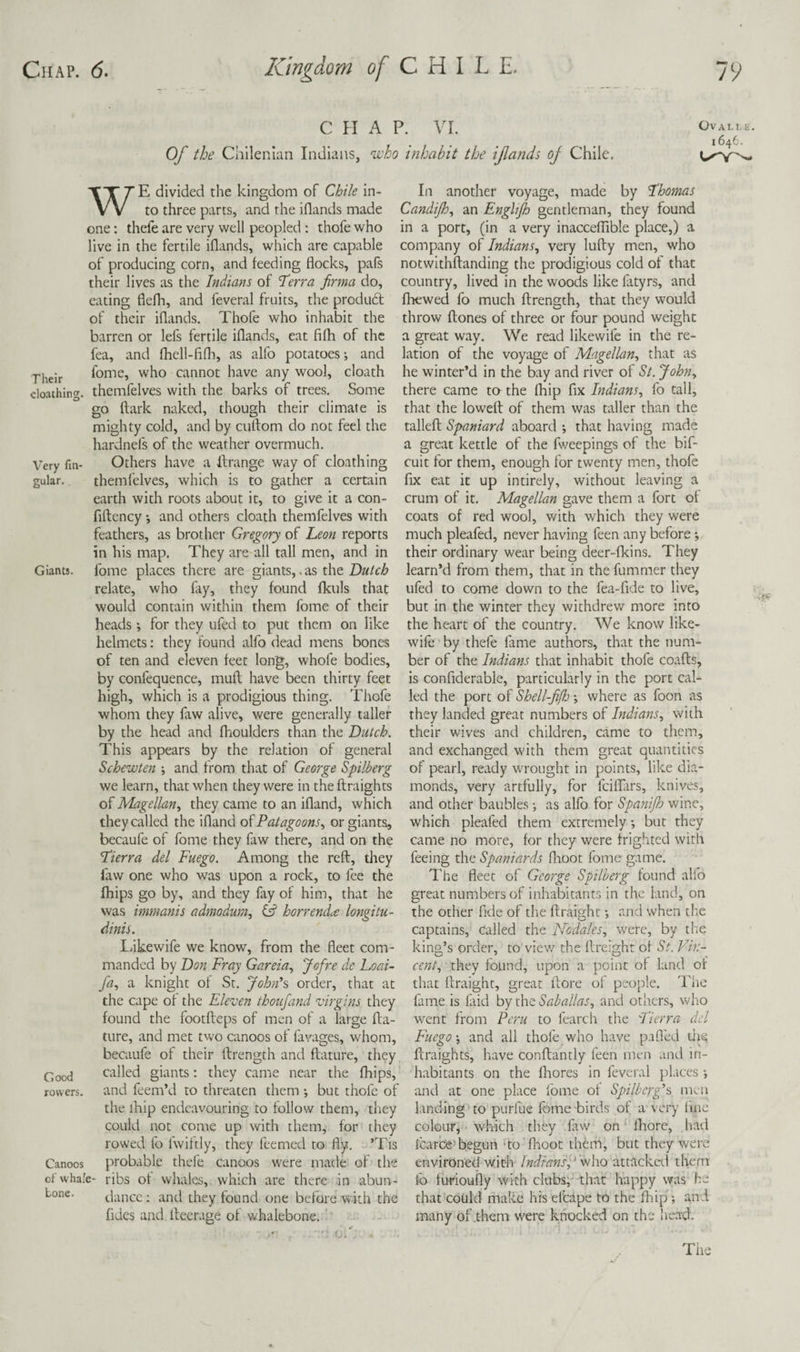 C H A P. VI. Of the Chilenian Indians, njeho inhabit the ifands oj Chile. Ova LI. u. 1646. WE divided the kingdom of Chile in¬ to three parts, and the iflands made one; thefe are very well peopled : thofe who live in the fertile iflands, which are capable of producing corn, and feeding flocks, pafs their lives as the Indians of Terra firma do, eating flefh, and feveral fruits, the produ6t of their iflands. Thofe who inhabit the barren or lefs fertile iflands, eat fifh of the fea, and fhell-fifli, as alfo potatoes-, and fome, who cannot have any wool, cloath cloathing. themfelves with the barks of trees. Some go ftark naked, though their climate is mighty cold, and by cuftom do not feel the hardnefs of the weather overmuch. Very fin- Others have a llrange way of cloathing gular. themfelves, which is to gather a certain earth with roots about it, to give it a con- fiflency -, and others cloath themfelves with feathers, as brother Gregory of Leon reports in his map. They are all tall men, and in Giants, fome places there are giants,. as the Dutch relate, who fay, they found fkuls that would contain within them fome of their heads ; for they ufed to put them on like helmets: they found alfo dead mens bones of ten and eleven feet long, whofe bodies, by confequence, mull have been thirty feet high, which is a prodigious thing. Thofe whom they faw alive, were generally taller by the head and flioulders than the Dutch. This appears by the relation of general Schewten ; and from that of George Spilberg we learn, that when they were in the ftraights of Magellan, they came to an ifland, which they called the ifland Patagoons, or giants, becaufe of fome they faw there, and on the Tierra del Fuego. Among the reft, they faw one who was upon a rock, to fee the fhips go by, and they fay of him, that he was immanis admodurn, (d horrenda longitu- dinis. L/ikewife we know, from the fleet com¬ manded by Don Fray Gareia, Jofre de Loai- fa, a knight of St. John’s order, that at the cape of the Eleven ihoufand virgins they found the footfleps of men of a large fla- ture, and met two canoos of lavages, whom, becaufe of their ftrength and flature, they Good called giants; they came near the fhips, rowers, and feem’d to threaten them but thofe of the ihip endeavouring to follow them, they could not come up with them, for they rowed fo fwiltly, they feemed to fly. ’Tis Canoos probable thefe canoos were made of the of whale- ribs of whales, which are there in abun- Lone. dance: and they found one before with the fides and Iteerage of whalebone. ' In another voyage, made by Thomas Candijh, an Englijh gentleman, they found in a port, (in a very inaccefTible place,) a company of Indians, very lufty men, who notwithflanding the prodigious cold of that country, lived in the woods like fatyrs, and fhewed fo much ftrength, that they would throw ftones of three or four pound weight a great way. We read likewife in the re¬ lation of the voyage of Magellan, that as he winter’d in the bay and river of St. John, there came to the Ihip fix Indians, fo tall, that the loweft of them was taller than the talleft Spaniard aboard -, that having made a great kettle of the fweepings of the bif- cuit for them, enough for twenty men, thofe fix eat it up intirely, without leaving a crum of it. Magellan gave them a fort of coats of red wool, with which they were much pleafed, never having feen any before their ordinary wear being deer-fkins. They learn’d from them, that in the fummer they ufed to come down to the fea-fide to live, but in the winter they withdrew more into the heart of the country. We know like¬ wife by thefe fame authors, that the num¬ ber of the Indians that inhabit thofe coafts, is confiderable, particularly in the port cal¬ led the port of Shell-fifh where as foon as they landed great numbers of Indians, with their wives and children, came to them, and exchanged with them great quantities of pearl, ready wrought in points, like dia¬ monds, very artfully, for feiffars, knives, and other baubles as alfo for Spanijh wine, which pleafed them extremely but they came no more, for they were frighted with feeing the Spaniards flioot fome game. The fleet of Georgs Spilberg found alfo great numbers of inhabitants in the land, on the other fide of tlie ftraight; and when the captains, called the Ncdales, were, by tiie king’s order, to vie-w the flreight of St. Vin¬ cent, they found, upon a point of land of that ftraight, great ftore of people. The fame is faid by the Saballas, and others, who went from Peru to fearch the Tierra del Fuego-, and all thofe who have pafled liit; ftraights, have conftantly feen men and in¬ habitants on the fltores in feveral pl.ices and at one place fome of Spilberg’s men landing'to purfue fome birds of a very line colour, which they faw on Mhore, had Icarbe'begun -to Ihoot them, but they were environed with IndiansJ attacketl them lb furioufly with clubs;- that happy was he that could make his efcape to the fhip; and many of .them were knocked on the iiead.