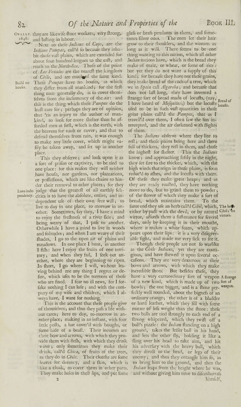 Ovai.le. they are likewife ftout workers, very ftrong, '646- and lading in labour. Next to thele Indians of Cuyo, are the Indians Pampas, call’d fo becaule they inha¬ bit thole vait plains, which are extended for about four hundred leagues to the ead, and reach to the Uorth-Sca. I'hofe of the point of I-jOS Venadios are the neared the kingdom of Chile, and are muclipf the fame kind. I'hefe Pampas have no houfes, in which they dider from all mankind; for the fird thing men generally do, is to cover thcm- felves Irom the inclemency of the air: and this is the thing which thefe Pampas do the lead care for; perhaps they are of opinion, that ’tis an injury to the author of man¬ kind, to look for more fhelter than he af- Build no houfes. glafs or brafs pendants in them, and fome- times diver ones. The men let their hair grow to their (houlders, and the v.mmen as lone: as it will. There feems to be one thing wanting to this nation, which all other Indian nations have, which is the bread they make of maiz, or wheat, or fome of rice : but yet they do not want a fupply of this kind; for becaufe they have not thefe grains, they make bread of the cods of a tree, which we in Spain call Algaroba; and becaufe that does not lad long, they have invented a drange fort of bread made of locuds, (nay, p , f I have heard of Mofqnitosf) but the locuds ufed to be in fuch vad quantities in thofe great plains call’d the Pampas, that as I travell’d over them, I often law the fun in- forded men at drd, which is the earth, with tercepted, and the air darkened with flights the heavens for vault or cover; and that to defend themfelves from rain, it was enough to make any little cover, which might ea- fily be taken away, and fet up in another place. This they obferve; and look upon it as a fort of prifon or captivity, to be tied to one place: lor this reafon they will neither have houfe, nor gardens, nor plantations, or poffelflons, which are like chains to hin¬ der their removal to other places; for they they are ready roaded, they have nothing of them. The Indians obferve where they lite to red; and thofe plains being here and there full of thickets, they red in them, and chufe the highed for fhelter. This the Indians know; and approaching foftly in the night, they fet tire to the thicket, which, with the high winds that reign in thofe plain.®, is form reduc’d to afhes, and the locuds with them. Of thefe they make great heaps; and as Love inde- judge that the greated of all earthly felt- pendency. cities is to have the abfolute, entire, and in¬ dependent ufe of their own free will; to live to day in one place, to morrow in an¬ other. Sometimes, lay they, I have a mind to enjoy the frefhnefs of a river fide; and being weary of that, I pafs to anodier. Otherwhile I have a mind to live in woods and folitudes; and when I am weary of their fliades, I go to the open air of plains and able fight, and made me very fid meadows. In one place I hunt, in another I fifh: here I enjoy the fruits of one terri¬ tory; and when they fail, I feek out an¬ other, where they are beginning to ripen. In Ihort, I go where I will, without lea¬ ving behind me any thing I regret or de¬ fire, which ufes to be the torment of thofe who are fixed. I fear no ill news, for I for- fiike nothing I can lofe; and with the com¬ pany of my wife and children, which I al¬ ways have, I want for nothing. This is the account that thefe people give of themfelves; and thus they pafs a life with¬ out cares; here to day, to-morrow in an¬ other place; making in an inftant, with four little polls, a hut cover’d with boughs, or fome hide ot a beall. Their incomes are their bow and arrows, with which tiiey pro¬ vide them with flefli, with which they drink water-; only fometimes they make their drink, call’d Cbica, of fruits of the trees, as they do in Chile. Their cloaths are fome leaves for decency, and a fkin, which is ^ like a cloak, to cover them in other parts. more to do, but to grind them to powder; of the flower of which they make a fort of bread, which maintains them. To the fame end they ufe an herb call’d Cibil, which. The he#» either by pad with the devil, or by natural Cibih its virtue, affords them a fuflenance for feveral days, only by keeping it in their mouths, where it makes a white foam, which ap¬ pears upon their lips: it is a very difagree- to fee it. Though thefe people are not fo warlike as the Chile Indians, yet they are coura- gious, and have fhewed it upon feveral oc- cafions. They are very dexterous at their bows and arrows, with which they make incredible fhotsl But befides thefe, they have a very extraordinary fort of weapon A flrange of a new kind, which is made up of two fort of bowls ; the one bigger, and is a (tone per- weapon. fecStly well rounded, about the bignefs of an ordinary orange; the other is of a bladder or hard leather, which they fill with fome matter of lefs weight than the ftone: thefe two balls are tied llrongly to each end of a ftrong whipcord, which they twift off a bull’s pizzle: the Indian Handing on a high ground, takes the leffer ball in his hand, and lets the other fly, holding it like a fling over his head to take aim, and hit his adverfary with the heavy ball, which they dire£l to the head, or legs of their enemy; and thus they entangle him fo, as to bring him to the ground, and then the Indian leaps from the height where he was. d'hey make holes in their lips, and put fome and without giving him time to difembarrafs