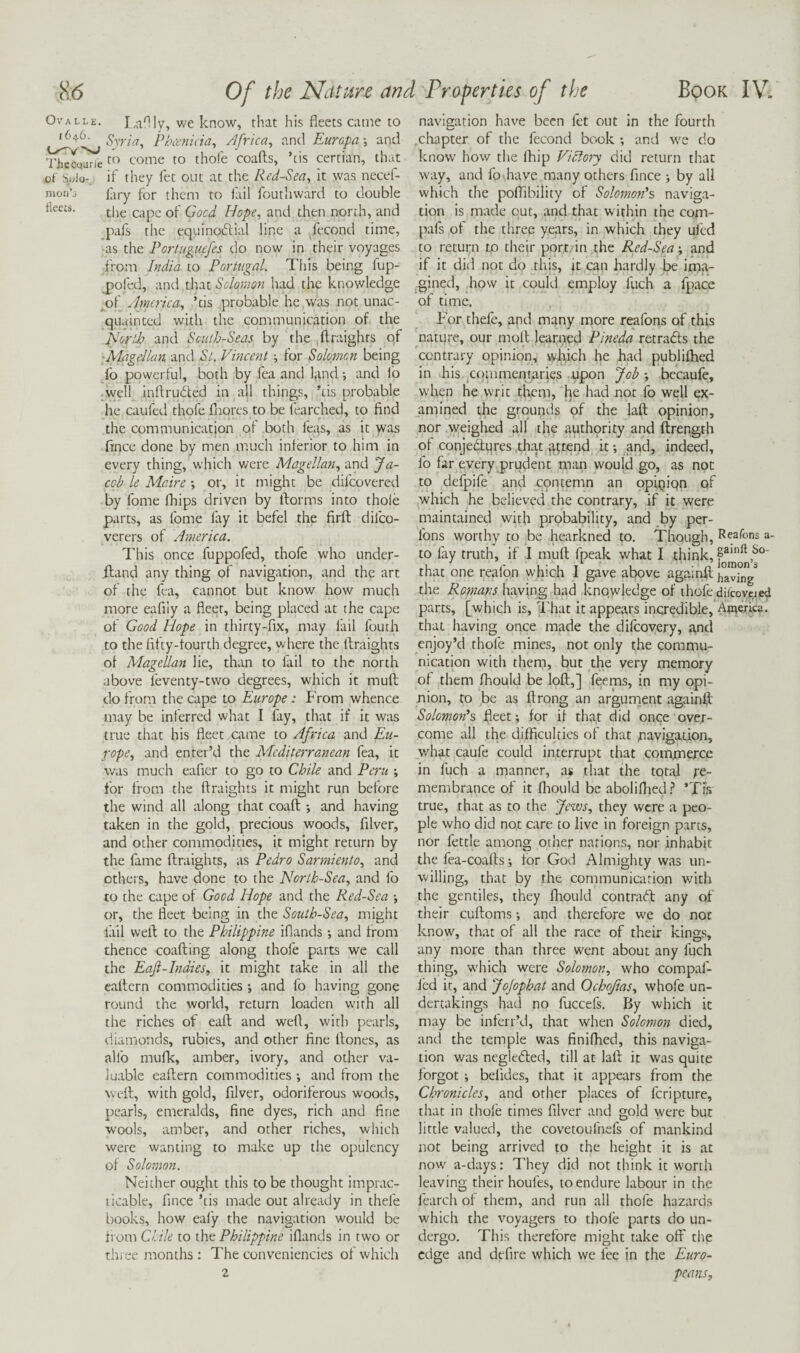 Ovalle. LaHIy, we know, that his fleets came to Syria, Phitnida, Africa, and Europa-, and Th^qun'e to thofe coafts, ’cis certian, that of Solo-, if they fet out at the Red-Sea, it was necef- nion’^ firy for them to fail fcutliward to double fleets. Hope, and then north, and pafs the equinoftial line a fccond time, ■as the Portugiiefes do now in their voyages from India to Portugal. This being fup- j)ofed, and that Solomon had the knowledge ^of America, ’cis probable he was not unac¬ quainted with the communication of the Plorlh and South-Seas by the ftraights of ■ALigellan. and St. Vincent ■, for Solomon being lb powerful, both by fea and find and fo ,well inftrubfed in all things, ’tis probable he caufed thofe fiiores to be fearched, to find the communication of both feas, as it >vas fince done by men much inferior to him in every thing, which were Alagellan, and Ja¬ cob le Maine •, or, it might be difeovered by fome fhips driven by ftorms into thole parts, as fome fay it befel the firft difeo- verers of America. This once fuppofed, thofe who under- ftand any thing of navigation, and the art of the fea, cannot but know how much more eafily a fleet, being placed at the cape of Good Hope in thirty-fix, may fail fouth to the fifty-fourth degree, where the ftraights of Alagellan lie, than to fail to the north above feventy-tvvo degrees, wdiich it muft do from the cape to Europe: P'rom whence may be inferred what I fay, that if it was true that his fleet xame to Africa and Eu¬ rope, and enter’d the Mediterranean fea, it was much eaficr to go to Chile and Peru ; for from the ftraights it might run before the wind all along that coaft and having taken in the gold, precious woods, filver, and other commodities, it might return by the fame ftraights, as Pedro Sarmiento, and others, have done to the North-Sea, and fo to the cape of Good Hope and the Red-Sea •, or, the fleet being in the South-Sea, might fail weft to the Philippine iflands ; and from thence coafting along thofe parts we call the Eaft-Indies, it might take in all the caftern commodities ; and fo having gone round the world, return loaden with all the riches of eaft and weft, with pearls, diamonds, rubies, and other fine ftoncs, as allb mufk, amber, ivory, and other va¬ luable eaftern commodities and from the weft, with gold, filver, odoriferous woods, pearls, emeralds, fine dyes, rich and fine wools, amber, and other riches, which were wanting to make up the opulency of Solomon. Neither ought this to be thought imprac¬ ticable, fince ’tis made out already in thefe books, how eafy the navigation would be from Ciile to (ht Philippine iflands in two or thi ee months: The conveniencies of which 2 navigation have been fet out in the fourth .chapter of the fecond book and ive do know how the fhip Victory did return that w'ay, and fo have many others fince •, by all which the poflibility of Solomon's naviga¬ tion is made out, and that within the com- pafs of the three years, in which they ulcd to return to their port, in the Red-Seaand if it did not do this, jt can hardly be ima¬ gined, how it could employ fuch a fpace of time. For thefe, and many more reafons of this nature, our moft learned Pineda retradls the contrary opinion, which he had publiftied in his. commentaries upon Job-, becaufe, when he writ them, he had not fo well ex¬ amined the grounds of the laft opinion, nor weighed all the authprity and ftrength of conjectures .that jittend it and, indeed, fo far every prudent man would go, as not to defpife and cpntemn an opipipn of which he believed the contrary, if it were maintained with probability, and by per- fons worthy to be hearkned to. Though, Reafons a- to fay truth, if I muft fpeak what I think, that one reafon which I gave above againft the Ronians having had knowledge of thofe difcovc.ieti parts, [which is, That it appears incredible, Awerka. that having once made the difeoyery, and enjoy’d thofe mines, not only the commu¬ nication with them, but the very memory of them fhould be loft,] feems, in my opi¬ nion, to be as ftrong an argurrient againft Solomon's fleet; for if that did once over¬ come all the difficulties of that pavigadon, what caufe could interrupt that commerce in fuch a manner, as that the total Re¬ membrance of it fliould be aboliflied.? ’Tis true, that as to the Jews, they were a peo¬ ple who did not care to live in foreign parts, nor fettle among other narion.s, nor inhabit the fea-coafts; for God Almighty was un¬ willing, that by the communication with the gentiles, they fliould contra(ft: any of their cuftoms; and therefore we do not know, that of all the race of their kings, any more than three went about any fuch thing, which were Solomon, who compaf- Icd it, and JoJophat and Ochoftas, whofe un¬ dertakings had no fuccefs. By which it may be inferr’d, that when Solomon died, and the temple was finiflied, this naviga¬ tion was negleCled, till at laft it was quite forgot; belides, that it appears from the Chronicles, and other places of feripture, that in thofe times filver and gold were but little valued, the covetoufnefs of mankind not being arrived to the height it is at now a-days: 7'hey did not think it worth leaving their houfes, to endure labour in the learch of them, and run all thofe hazards which the voyagers to thofe parts do un¬ dergo. This therefore might take off the edge and defire which we fee in the Euro¬ peans,