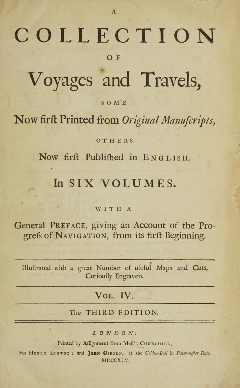 COLLECTION O F * Voyages and Travels, SOME Now firft Printed from Original Manufcripts, OTHERS Now firft Publilhed in English. In SIX VOLUMES. .. '-M « WITH A General Preface, giving an Account of the Pro- grefs of Navigation, from its firft Beginning. Illuftrated with a great Number of ufeful Maps and Cuts, Curioufly Engraven. Vol. IV. The THIRD EDITION. ■'   «■■■- ........ ... - ' ■ ■ ■ ■ » ■-« - LONDON: Printed by Alignment from Meffr!. Churchill, For Henry Lintot ; and Jouri Osborn, at the Golden-Ball in Pater-nejler Row, MDCCXLV.