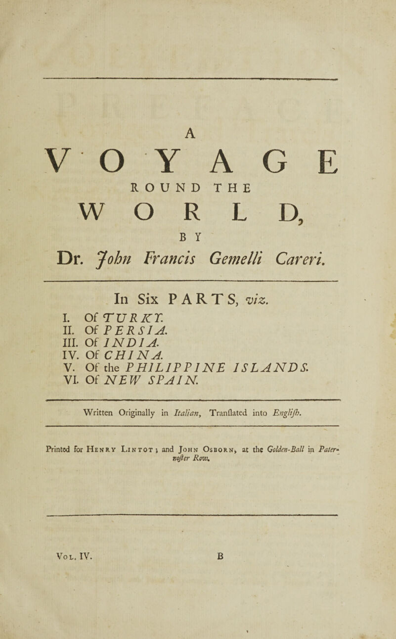 V O Y A G E ROUND THE WORLD, B Y Dr. John Francis Gemelli Careri. In Six PARTS, viz. I. OiTURICT. II. Of PERSIA. III. Of INDIA. IV. Of CHINA. V. Of the PHILIPPINE ISLANDS. VI. Of NEW SPAIN. Written Originally in Italian, Tranflated into Englijh. Printed for Henry Lintotj and John Osborn, at the Golden-Ball in Pater- nojler Row* Vol. IV. B