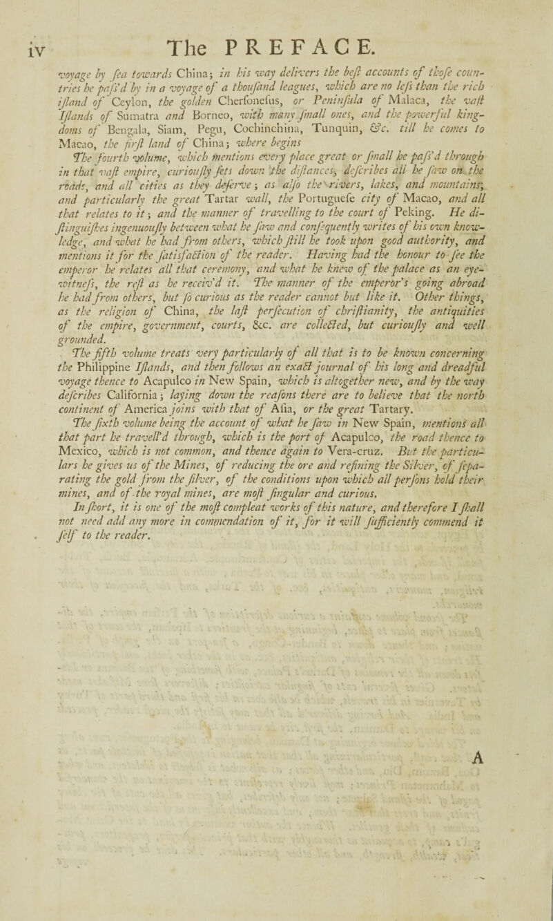 IV The PREFACE. voyage by fea towards China; in his way delivers the bejl accounts of thofe coun¬ tries he pals'd by in a voyage of a thoufand leagues, which are no lefs than the rich i(land of Ceylon, the'golden Cherfonefus, or Pcninfula of Malaca, the va(l I (lands of Sumatra and Borneo, with many fmall ones, and the powerful king¬ doms of Ben gal a j Siam, Pegu, Cochinchina, Tunquin, &c. till he comes to Macao, the firjl land of China; where begins The fourth volume, which mentions every place great or fmall he pafs'd through in that vaf empire, curioujly fets down ‘the difances-3 dejeribes all he Jaw on the roads, and all cities as they dejerve; as aljo the''rivers, lakes, and mountains; and particularly the great Tartar wall, the Portuguefe city of Macao, and all that relates to it; and the manner of travelling to the court of Peking. He di- finguijhes ingcnuoujly between what he Jaw and confsquently writes of his own know¬ ledge, and what he had from others, which fill he took upon good authority, and mentions it for the fati faction of the reader. Having had the honour to fee the emperor he relates all that ceremony, and what he knew of the palace as an eye- witnejs, the rejl as he receiv'd it. The manner of the emperor s going abroad he had from others, but fo curious as the reader cannot but like it. Other things, as the religion of China, the laf perfecution of chriflianity, the antiquities of the empire, government, courts, &c. are collected, but curioufy and well grounded. The fifth volume treats very particularly oj all that is to be known concerning the Philippine Ifiands, and the?i follows an exalt journal of his long and dreadf ul voyage thence to Acapulco in New Spain, which is altogether new, and by the way dejeribes California; laying down the reaj'ons there are to believe that the north continent of America joins with that of Alia, or the great Tartary. The fixth volume being the account of what he Jaw in New Spain, mentions all that part he traveled through, which is the port of Acapulco, the road thence to Mexico, which is not common, and thence again to Vera-cruz. But the particu¬ lars he gives us of the Mines, of reducing the ore and refilling the Silver, of fepa- rating the gold from the fiver, of the conditions upon which all perfons hold their mines, and of the royal mines, are mojl fngular and curious. In fort, it is one of the mojl compleat works of this nature, and therefore I fall not need add any more in commendation of it, for it will Jujficiently commend it Jelf to the reader. \ > i A I | k \ (' y : £l ^ . ’ ! . * , . , . . . , , i. rf 7 iL * ’ . •• • i *- ..A