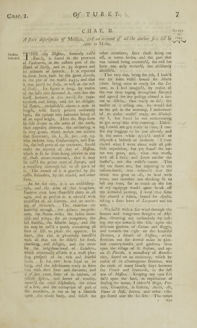 Meflina defcrib’di CHAP. II. Gemel- tl. A Jhort defcrlption of Meflina, and an account of all the author few. till he came to Malta. ^ * ^HE city Meflina, formerly call’d 1 Zancle, is feated in the province of Valdanone, in the eaftern part of the ifiand of Sicily, and in 39 degrees and 12 minutes of latitude. It is reported to have been built by the giant Zancle, in the year of the world 1435, ant^ ^iaC it was join’d to Italy, as well as the relt of Sicily. Its figure is long, by real'on of the hills that funound it, and has the fined harbour in tire world for capa- cioufnefs and lately, and for its delight¬ ful Ihores, embellilh’d above a mile in length, with flately palaces uniformly built, the curious iron balconies being all of an equal height. Here the fh;ps feem to ride fecure in the arms of the earth, their oppofite element, the anchoring is fo very good; which makes me admire that Tavernier, lib. I. II. par. cap. 13. who reckons Goa, Constantinople, and Tou¬ lon, the bed ports of our continent, fhould make no account of that of Meflina, which is fo far from being inferior to any of thofe above-mentioned, that it may be call’d the prime mart of Europe, and a necefiary thorough-fair to all parts of it. The mouth of it is guarded by the cadle Salvadore, by the citadel, and other forts. As for the city, it is an archbifhop- rick, and the mint of that kingdom. Famous men have flourifh’d there in all ages, and at prefent it is adorn’d with pi'ofeflbrs of all fciences, and an acade¬ my of virtuofo’s. The churches are beautiful enough, the palaces magnifi¬ cent, the dreets wide; the ladies beau¬ tiful and witty; the air temperate, the foil fruitful, the fuburbs large, and the lea may be call’d a pond, containing all forts of fid) to pleafe the appetite. In ihort, this city is plentifully furnifil’d with all that can be defir’d for food, cloathing, and delight, and the more for the neighbourhood of Calabria, which continually afi'ords it a mod plea¬ ding profpeCt of its rich and fruitful lands. It has ever been loyal to its king, and the inhabitants ready to ferve him with their lives and fortunes; and if of late years fome of its natives, of redlefs fpirits, and lovers of novelty, incurr’d the royal difpleafure, the crime of a few, and the corruption of part of the members, is not to lay a blemifh upon the whole body, and infect the other members; fince thofe being cut off, as rotten limbs, and the part than was tainted being cauteriz’d, the evil has been not only retriev’d, but abfoluteiy abolifh’d. That very day, being the 7th, I look’d out for fome veffel bound for Malta (there being none fo ready for the Le¬ vant, as I had imagin’d, by reafon of the war then raging throughout Europe) and agreed for my palfage aboard a tar¬ tan 01 Malta, then ready to fail; the mailer of it telling me, he would fail on the 9th in the morning, I endeavour¬ ed to make myfelf ready on IVednef- day 8, but found he was endeavouring to get away that very morning. Think¬ ing I could not get ready in time, I cau- fed my baggage to be put aboard, and in the mean while apply’d myfelf to difpatch a bufinels of moment. I con¬ cluded what I went about with all pof- fible expedition, but yet found the tar¬ tan was gone, and, what was worfl, with all I had; and knew neither the mafter’s, nor the vefiei’s name. This did not daunt me, but inquiring at the cuftom-houfe, was inform’d that the tartan was gone to Ali, to load with wine; and therefore not thinking fit to lofe any time, for as much as the lofs of my equipage would quite break off my intended journey, I went that fame day aboard a feluca, bound for Agufta, taking a Ihort leave of Lacquanti and his wife. We fail’d with a fair wind through the famous and dangerous flraights of Mef- fina, diverting my melancholy by caft- ing my eye towards the left, upon the delicious gardens of Cotona and Reggio, and towards the right on the beautiful Drommo, a fuburb of Meflina, which {Fetches out for feveral miles in plea- fant country-houfes .and gardens; then upon the village of St. Stefano, and up¬ on St. Flacido, a monaflery of Benedic¬ tines, feated on an eminency, which by reafon of its advantageous fituation, was the caufe of many bloody frays between the French and Spaniards, in the laft war of Meflina. Keeping my eyes Hill fix’d upon the land, in expectation of finding the tartan, I obftrv’d Briga, Fez- zulo, Giampileri, la Scaletta, Aitala, Ah, Fiume de Nifi, Savoca, and other villa¬ ges feated near the lea fide. The tartan a was