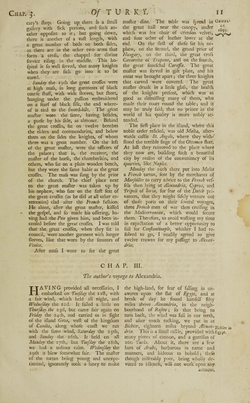 cary’s (hop. Going up there is a fmall gallery with fick perfons, and flich an¬ other oppofite to it-, but going down, there is another of a vaft length, With a great number of beds on both Tides, as there are in the other two arms that form a crofs, the chappel for divine fervice rifing in the middle. This ho- fpital is fo well ferved, that many knights when they arc fick go into it to be cured. Sunday the 19th the great croffes were at high mafs, in long garments of black courfe fluff, with wide fleeves, but fhort, hanging under the paffion embroidered on a ffcarf of black filk, the end where¬ of is tied to the fword-hilt. The gfeat mafter wore the fame, having befides, a purle by his fide, as almoner. Behind the great croffes, fat on twelve benches the elders and commendaries, and below them on the Tides the knights, of whom there was a great number. On the left of the great mafter, were the officers of the palace *, that is, the receiver, the mafter of the horfe, the chamberlain, and others, who fat on a plain wooden bench, but they wore the fame habit as the great croffes. The mafs was fung by the prior of the church. The chief place next to the great mafter was taken up by his nephew, who fate on the firft feat of the great croffes (as he did at all other ce¬ remonies) clad after the French fafhion. ' He alone, after the great mafter, kiffed - the gofpel, and fo made his offering, ha¬ ving had the Pax given him, and been in- cenfed before the great croffes. I was told that the great croffes, when they fat in council, wore another garment with longer fleeves, like that worn by the fenators of Venice. After mafs I went to fee ther great mafter dine. The table was fpread in Gkmel- the great hall near the canopy, under V' which was his chair of crimlon velvet, and four other of leather lower at the end. On the firft of thefe fat his ne-f phew, on the fecond, the grand prior of Hungary, on the third, the great crofs Cavaretta of Frapano, and on the fourth, the great ienefchal Caraffa. The great mafter was ferved in gilt plate, and his meat was brought apart; the three knights that carved were covered. The great mafter drank in a little glafs, the health of the knights prefent, which was as good as difmiffing many of them, who made their court round the table-, and it may be truly faid, that no prince in the world of his quality is more nobly at¬ tended. The firft place in the ifiand, where this noble order refided, was old Malta, after¬ wards caftle St. Angelo, where they with- flood the terrible fiege of the Ottoman fleet. At laft they removed to the place where they now are, building fuch a beautiful city by reafon of the conveniency of its quarries, like Naples. Monday the 20th there put into Malta a French tartan, fent by the merchants of Marseilles to carry advice to the French vef- fels then lying at Alexandria, Cyprus, and Tripoli of Soria, for fear of the Dutch pri¬ vateers, that they might fafely venture out of thofe ports on their feveral voyages, three French men of war then cruifing in the Mediterranean, which would fecure them. Therefore, to avoid wafting my time in expectation of a better opportunity to fail for Conjtantinople, whither I had re- folved to go, I readily agreed to give twelve crowns for my paffage to Alex an* dria. CHAP. III. She author s voyage to Alexandria. HAVING provided all neceflaries, I embarked on TueSday the 21ft, with a fair wind, which held all night, and Wednesday the 22d. It failed a little on FhurSday the 23d, but came fair again on Friday the 24th, and carried us in fight of the ifiand Gozo, weft of the kingdom of Candia, along whofe coaft we ran with the fame wind, Saturday the 25th, and Sunday the 26th. It held on all Monday the 27th, but FueSday the 28th, we had a tedious calm. Wednesday the 29 th it blew fomewhat fair. The mafter of the tartan being young and unexpe¬ rienced, ignorantly took a fancy to make the high-land, for fear of falling in un¬ awares upon the flat of Egypt, and at break of day he found himfelf fifty miles above Alexandria, in the neigh¬ bourhood of RoSeto; fo that being to turn back, the wind was full in our teeth, and after much tacking, we put in at Bichicr, eighteen miles beyond Alcxan-Blchier in dria. This is a fmall caftle, provided with Egypt, many pieces of cannon, and a garrifon of 200 Turks. About it, there are a few huts of Arabs, barbarous in name and manners, and hideous to behold; thefe though miferably poor, being wholly de¬ voted to idlenefs, will not work upon any, account.