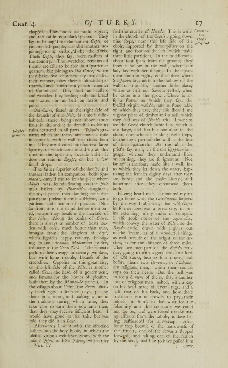 chappel. The church has nothing great* and the cattle is a dark prifon. They fay it belong’d to the antient Ccpti, or circumeifed people, as did another ad¬ joining to it, dettroy’d by the 'Turks. Thefe Copt/, they fay, were matters of the country. The wretched remains of them, are ftill to be feen in a particular quarter -, but joining to Old Caire, where they have five churches, fay mafs after their manner, obey their fchifmatick- pa¬ triarch, and confequently are enemies to Catholicks. They lead an auftere and wretched life, feeding only on bread and water, or at bett on herbs and pulfe. Old Caire, feated on the right fide of the branch of the Nile, is almoft difin- habited, there being not above 3000 fouls in it, and it is dreadful to fee its Jofeph’* ruins fcattered in all parts. Jofeph's gra- granaries. naries which are there, are about a mile in compafs, with a wall that clofes them in. They are divided into fourteen large lquares, in which corn is laid up at this time in the open air, becaufe either it does not rain in Egypt, or but a few fmall drops. The father fuperior of the houfe, and another father his companion, both Spa¬ niards, carry’d me to fee the place where Mofes was found floating on the Nile in a bafket, by Pharaoh's daughter; the royal palace then (landing near that place •, at prefent there is a Mofque, with gardens and houfes of pleafure. Not far from it is the ifland before-mention¬ ed, where they meafure the increafe of the Nile. Along the banks of Caire, there is always a number of boats loa- den with corn, much better than ours, brought from the kingdom of Seyd, which fignifies happy country, belong¬ ing to an Arabian Mahometan prince, tributary to the Great Turk. Thefe boats perform their voyage in twenty-two days, but with fome trouble, becaufe of the crocodiles. Oppofite to this great city, on the left fide of the Nile, is another called Ciza, the head of a government, and famous for the houfes of pleafure, built there by the Mamaluke princes. In the villages about Caire, the Arabs ufual- ly hatch eggs in fourteen days, placing them in a room, and making a fire in the middle •, during which time, they take care to turn them now and then, that they may receive fufficient heat. I would have gone to fee this, but was told they did it in Lent. Afterwards I went with the aforefaid fathers into the holy houfe, in which the bleffed virgin dwelt feven years, with the infant Jefus, and Sr. Jofeph, when they Vql. IV. fled the cruelty of IJercd. This is with- Gemel* in the church of the Coptis *, going down 31, nine fteps, near the left fide of the choir, fupported by three pillars on the right, and four on the left, which make three little partitions. In the middlemott, about four fpans from the ground, they fhow a hollow in the wall, wrhere our lady lay with her infant. In the apart¬ ment on the right, is the place where St. Jofeph lay, and in the hollow of the wall on the left, another little place, where at firft our Saviour retted, when he came into the grot. , There is al- fo a (lone, on which they lay, the biefied virgin wafh’d, and a (lone table on which they eat; they alio (hew’d me a great piece of timber and a nail, which they laid was of Noah's ark. I went to fee the Greek church behind it, which is not large, and has but one altar in the choir, near which afeending eight fteps, in the high part of the wall is the feat of their patriarch. At this altar the priefts fay mafs, in the old Egyptian lan¬ guage, whereof they underhand little or nothing, they are fo ignorant. Not far oft’ is the font, made like a well, in¬ to which they let down the water, bap¬ tizing the females eighty days alter they are born, and the males forty, and fometime after they cireumcife them both. Having heard mafs, I mounted my afs to go home with the two Spanijh fathers. By the way I obferved, that Old Caire in former ages was a great city, its ru¬ ins extending many miles in compafs. I alfo took notice of the aqueducts, which convey the water of Nile into the Bafja's cattle, drawn with engines out of the dream, as of a wonderful thing, as well becaufe of the height of the ar¬ ches, as for the diftance of three miles. Then we met part of the Bafja's reti¬ nue, going to wifh a good feaft 10 a lord of Old Caire, beating four drums, and before them two Dervices, or Mahome¬ tan religious men, whith their conical caps on their heads. But the bed was to fee a Santone of theirs, that is another fort of religious men, naked, with a cap on his head made of feveral rags, and a half coat on his back, and how thole barbarians ran in crowds to pay, their relpedts to him ; fo that what for the folemnity and this concourfe we could not go on, and were forced to take ma¬ ny affronts from the rabble, to lave be¬ ing baftinado’d for anfwering. After fome (lop becaufe of the narrownefs of the ftreets, one of the fervants flopped forward, and taking one of the fathers by the hood, had like to have pulled him F down