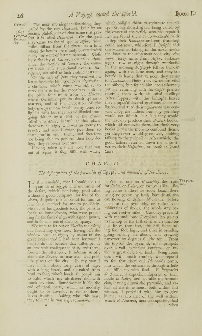 Gem el- The next morning at fun-rifingi they r i* paffed by the city Democrat, built by an ancient philolopher oi that name *, at pie- ft' i' is called Omdcr-a,, On 'he^3,ft city. they came to the village oi Alfoti, thue miles diftant from the river, on a hill, where the houles are meanly covered with mats, for want of better materials. Clofe by is the city oi Latona, now called Afne, under the tropick oi Cancer •, the coun¬ try about it is a continual oven to Eu¬ ropeans, not ufed to fuch violent heats. On the fir ft of June they went with a letter from the bifhop of Naccade, to find a chriftian, whofe name was Marc, to carry them to fee the monaftery built in the plain four miles from St. Helena, where Dioclefian put to death 460000 martyrs, and of the invocation or the holy martyrs, now inhabited by fome re¬ ligious men-, but they were difluaded from going thither by a chief oi the Arabs, called alfo Marc, becaufe at that place, there was a judge, who was an enemy to Franks, and would either put them to death, or imprifon them, and therefore not being able to periorm their holy de- fign, they refolved to return. Having taken a fmall boat that was out of repair, it foon fill’d with water, which oblig’d them to return to the ci¬ ty. Going aboard again, being called by the owner of the velfel, who had repair’d it, they found the men -fo weaken’d with failing their Ramadan or Lent, that they could not row •, wherefore F. Jcfeph, and one waterman falling to the oars, row’d the boat to the aforementioned city Ar- mant, forty miles from Asfun, forbear¬ ing to row at night through wearinefs. In the morning F. Jofeph fell to the oar again, with the fame man, and they la¬ bour’d fo hard, that at noon they came’ to Naccade. There they went to vifit the bilhop, but found him not at home ; yet he returning with fix Copti priefts, receiv’d them with his ufual civility. After fupper, with the bifhop’s leave, they propos’d feveral queftions about re¬ ligion ; and tho’ their ignorance was con¬ vinc’d, by the fathers learning, yet they would not fubmit, but faid they would the next day produce their Arabick books, which did not avail them, for thofe very books ferv’d the more to confound them •, yet they never would give over, nothing- talking to the purpofe. After which, the good fathers returned down the fame ri¬ ver to their Hojpitium, or houfe at Grand Caire. CHAP. VI. 'The defer ipt ions of the pyramids of Egypt, and mummies of the defert. IT ftill remain’d, that I fhould fee the pyramids of Egypt, and mummies of the defert, which not being pradlicable without a good company, for fear of the Arabs, I fpoke to the. conful for him to find fome method for me to go fafely. He out of his goodnefs took the pains to fpeak to fome French, who were prepa¬ ring for the fame defign with a good guard, and fo I made one of their company. We were to fet out on Fuefday die 1 Sth, but found my eyes fore, having left the window open at night, by reafon of the great heat •, tho’ I had been forewarn’d not to do fo, becaufe that diftemper is an inevitable confequence of it, and there¬ fore in the afternoon, I rode on an afs, about the Bazars or markets, and pub- lick places of the city. In my way I met a man about forty years of age, with a long beard, and all naked from head to foot, whofe hands, all people ran to kifs, which my afs-driver did with much devotion. Some women kifs’d the end of thofe parts, which in modefty ought to be cover’d, to render them- felves fruitful. Asking who this was, they told me he was a great Santone. 4 We fet out on Wednefday the 19th Wc P.vra> for Bulac. or Pulac, on twelve afles. Be-mi s‘ ing come thither we took boat, there being no going by land, becaufe of the> overflowing of Nile. We came before noon to the pyramids, or rather vaft mountains of ftones, the whole way be¬ ing but twelve miles. Curiofity prevail’d with me and fome Frenchmen, :to go up to the top of the firft of them, rather on- our knees than . feet, the firft fteps be¬ ing four foot high, and three in breadth, going equally all about, and growing narrower by degrees till the top. From the top of the pyramid, is a profpeeb over a vaft extent of country, or ra¬ ther a great defert of fand. Being come down with much trouble, we prepar’d to fee that they call Pharaoh's tomb, into which the entrance is through a hole half fill’d up with fand. F. Fulgentius de Fovars, a capuchin, fuperior of their houfe at Caire, and an able mathemati¬ cian, having drawn the pyramid, and ta¬ ken all the dimenfions, both within and without, I prevail’d with him to give it me, as alfo that of the well within, which F. Lazarus, another capuchin, had taken