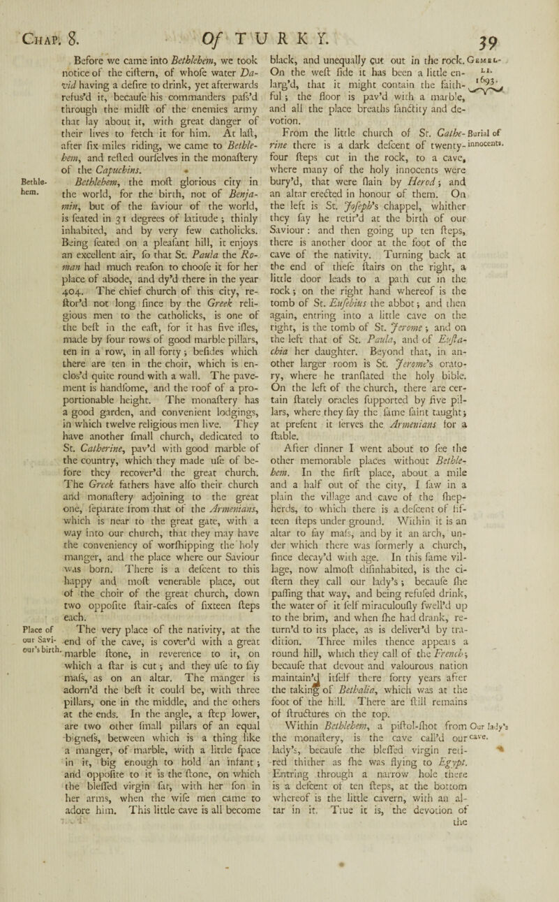 Before wc came into Bethlehem, we took vid having a defire to drink, yet afterwards refus’d it, becaufe his commanders pafs’d through the midft of the enemies army that lay about it, with great danger of hem, and refled ourfelves in the monaftery of the Capuchins. * Bethla- Bethlehem, the mod glorious city in hem. the world, for the birth, not of Benja¬ is feated in 31 degrees of latitude ; thinly inhabited, and by very few catholicks. Being feated on a plealant hill, it enjoys an excellent air, fo that St. Paula the Ro¬ man had much reafon to choofe it for her place of abode, and dy’d there in the year 404. The chief church of this city, re- ftor’d not long fince by the Greek reli¬ gious men to the catholicks, is one of the bed in the ead, for it has five ifies, made by four rows of good marble pillars, ten in a row, in all forty •, befides which clos’d quite round with a wall. The pave¬ ment is handlome, and the roof of a pro¬ portionable height. The monadery has a good garden, and convenient lodgings, in which twelve religious men live. They have another fmall church, dedicated to the country, which they made ufe of be¬ fore they recover’d the great church. The Greek fathers have alfo their church and monadery adjoining to the great one, feparate from that of the Armenians, which is near to the great gate, with a way into our church, that they may have the conveniency of worfhipping the holy manger, and the place where our Saviour was born. There is a defeent to this happy and mod venerable place, out of the choir of the great church, down two oppofite dair-cafes of fixteen deps each. Place of The very place of the nativity, at the our Savi- end Gf tiie cave, is cover’d with a great our s birth. marye fl-one^ jn reverence to it, on which a dar is cut •, and they ufe to lay mafs, as on an altar. The manger is adorn’d the bed it could be, with three pillars, one in the middle, and the others at the ends. In the angle, a dep lower, are two other fmall pillars of an equal bignels, between which is a thing like a manger, of marble, with a little fpace in it, big enough to hold an infant ; and oppofite to it is the done, on which the blefifed virgin fat, with her fon in her arms, when the wife men came to adore him. This little cave is all become 39 black, and unequally gut out in the rock. Gemec- larg’d, that it might contain the faith- ful; the floor is pav’d with a marble, and all the place breaths fanClity and de¬ votion. four deps cut in the rock, to a cave, where many of the holy innocents were bury’d, that were (lain by Herod and an altar eredted in honour of them. On they fay he retir’d at the birth of our Saviour: and then going up ten deps, there is another door at the foot of the cave of the nativity. Turning back at the end of thefe flairs on the right, a little door leads to a path cut in the rock •, on the right hand v/hereof is the tomb of Sc. Eufebius the abbot •, and then again, entring into a little cave on the right, is the tomb of St. Jerome \ and on the left that of St. Paula, and of Eujla- chia her daughter. Beyond that, in an¬ ry, where he tranflated the holy bible. On the left of the church, there are cer¬ tain dately oracles fupported by five pil¬ lars, where they fay the fame faint taught \ at prefent it lerves the Armenians for a dable. other memorable places without Bethle¬ hem. In the fird place, about a mile and a half out of the city, I faw in a plain the village and cave of the fhep- he'rds, to which there is a defeent of fif¬ teen deps under ground. Within it is an altar to fay mafs, and by it an arch, un¬ der which there was formerly a church, fince decay’d with age. In this fame vil¬ lage, now almod difinhabited, is the ci- dern they call our lady’s; becaufe die pading that way, and being refufed drink, the water of it felf miraculoudy dwell’d up to the brim, and when fhe had drank, re¬ turn’d to its place, as is deliver’d by tra¬ dition. Three miles thence appeals a round hill, which they call of the French■, becaufe that devout and valourous nation maintain’d itfelf there forty years after the taking of Beth alia, which was at the foot of the hill. There are dill remains of drudtures oh the top. Within Bethlehem, a pidol-fhot from Oar lady’s the monadery, is the cave call’d ourcave- lady’s, becaufe the blefied virgin reti¬ red thither as fhe was flying to Egypt. Entring through a narrow hole there is a defeent of ten deps, at the bottom whereof is the little cavern, with an al¬ tar in it. Ttue it is, the devotion of the