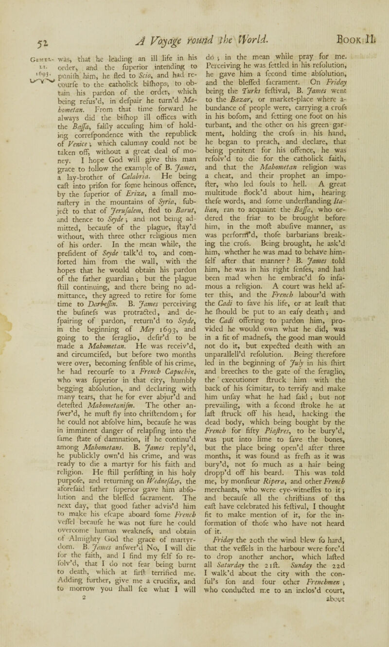 Gemel- was, that he leading an ill life in his LT- order, and the fuperior intending to ,f193- ponifh him, he fled to Scio, and had re- courfe to the eatholick bifhops-, to ob¬ tain his pardon of the order, which being refus’d, in defpair he turn’d Ma¬ hometan. From that time forward he always did the bifhop ill offices with the Bajfa, falfly accufing him of hold¬ ing correlpondence with the republick of Venice \ which calumny could not be taken off, without a great deal of mo¬ ney. I hope God will give this man grace to follow the example of B. James, a lay-brother of Calabria. He being cart into prifon for fome heinous offence, by the fuperior of Eriza, a finall mo- naftery in the mountains of Syria, fub- jedl to that of Jerusalem, fled to Barut, and thence to Seyde ; and not being ad¬ mitted, becaufe of the plague, flay’d without, with three other religious men of his order. In the mean while, the prefident of Seyde talk’d to, and com¬ forted him from the wall, with the hopes that he would obtain his pardon of the father guardian ; but the plague Hill continuing, and there being no ad¬ mittance, they agreed to retire for fome time to Darbeffin. B. James perceiving the buflnefs was protradled, and de- fpairing of pardon, return’d to Seyde, in the beginning of May 1693, and going to the feraglio, defir’d to be made a Mahometan. He was receiv’d, and circumcifed, but before two months were over, becoming fenfible of his crime, he had recourfe to a French Capuchin, who was fuperior in that city, humbly begging abfolution, and declaring with many tears, that he for ever abjur’d and detefted Mahometanifm. The other an- fwer’d, he mull fly into chriftendom •, for he could not abfolve him, becaufe he was in imminent danger of relapfing into the lame Hate of damnation, if he continu’d among Mahometans. B. James reply’d, he publickly own’d his crime, and was ready to die a martyr for his faith and religion. He ftill perflfling in his holy purpofe, and returning on Wednefday, the aforefaid father fuperior gave him abfo¬ lution and the blefled facrament. The next day, that good father advis’d him to make his efcape aboard fome French veffel becaufe he was not fure he could overcome human weaknefs, and obtain of Almighty God the grace of martyr¬ dom. B. James anfwer’d No, I will die for the faith, and I find my felf lb re- folv’d, that I do not fear being burnt to death, which at firff. terrified me. Adding further, give me a crucifix, and to morrow you ihall fee what I will do in the mean while pray fof me. Perceiving he was fettled in his refolution, he gave him a fecond time abfolution, and the blefled facrament. On Friday being the Turks feflival, B. James went to the Bazar, or market-place where a- bundance of people were, carrying a crofs in his bofom, and fetting one foot on his turbant, and the other on his green gar¬ ment, holding the crofs in his hand, he began to preach, and declare, that being penitent for his offence, he was refolv’d to die for the eatholick faith, and that the Mahometan religion was a cheat, and their prophet an impo¬ rter, who led fouls to hell. A great multitude flock’d about him, hearing thefe words, and fome underftanding Ita¬ lian, ran to acquaint the Baja, who or¬ dered the friar to be brought before him, in the moft abufive manner, as was perforrrf’d, thole barbarians break¬ ing the crofs. Being brought, he ask’d him, whether he was mad to behave him- felf after that manner ? B. James told him, he was in his right fenfes, and had been mad when he embrac’d fo infa¬ mous a religion. A court was held af¬ ter this, and the French labour’d with the Cadi to lave his life, or at leaft that he Ihould be put to an eai’y death •, and the Cadi offering to pardon him, pro¬ vided he would own what he did, was in a fit of madnefs, the good man would not do it, but expedled death with an unparallell’d refolution. Being therefore led in the beginning of July in his fhirt and breeches to the gate of the feraglio, the executioner ftruck him with the back of his feimitar, to terrify and make him unfay what he had faid j but not prevailing, with a fecond ftroke he at laft ftruck off his head, hacking the dead body, which being bought by the French for fifty Piajlres, to be bury’d, was put into lime to fave the bones, but the place being open’d after three months, it was found as frelh as it was bury’d, not fo much as a hair being dropp’d off his beard. This was told me, by monfieur Riper a, and other French merchants, who were eye-witnefles to it; and becaufe all the chriftians of ths eaft have celebrated his feftival, I thought fit to make mention of it, for the in¬ formation of thofe who have not heard of it. Friday the 20th the wind blew fo hard, that the vefiels in the harbour were forc’d to drop another anchor, which lafted all Saturday the 21ft. Sunday the 22d I walk’d about the city with the con- ful’s fon and four other Frenchmen ; who conduced me to an inclos’d court, about