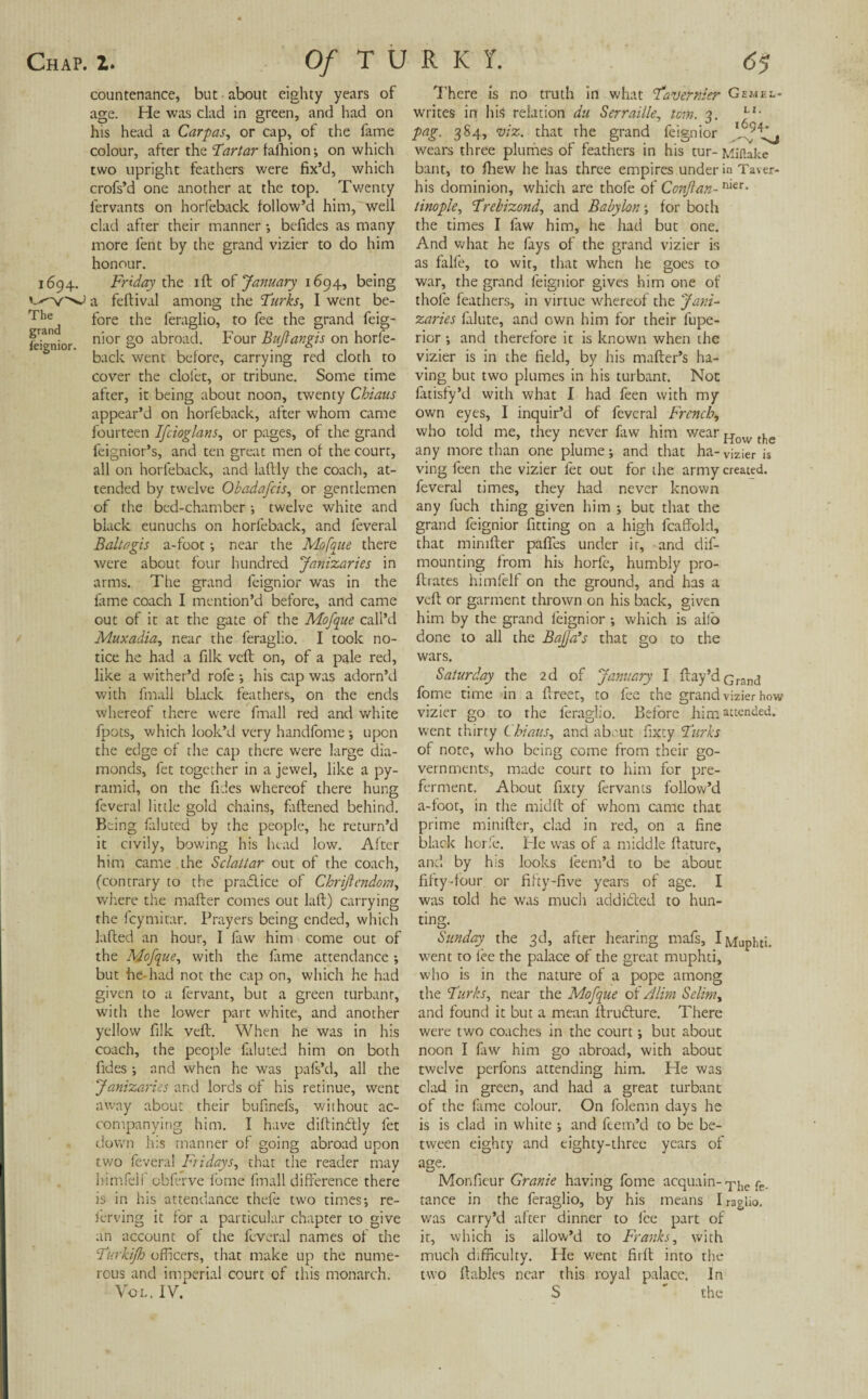 countenance, but about eighty years of age. He was clad in green, and had on his head a Carpas, or cap, of the fame colour, after the Tartar fafhion; on which two upright feathers were fix’d, which crofs’d one another at the top. Twenty lervants on horfeback follow’d him, well clad after their manner ; befides as many more fent by the grand vizier to do him honour. 1694. Friday the ill of January 1694, being a feftival among the Turks, I went be- The fore the feraglio, to fee the grand feig- feignior n’or §° abroad. Four Bujlangis on horfe¬ back went before, carrying red cloth to cover the clol'et, or tribune. Some time after, it being about noon, twenty Chians appear’d on horfeback, after whom came fourteen Ifcioglans, or pages, of the grand feignior’s, and ten great men of the court, all on horfeback, and laftly the coach, at¬ tended by twelve Okadafcis, or gentlemen of the bed-chamber ; twelve white and black eunuchs on horfeback, and leveral Baltagis a-foot •, near the Mofqne there were about four hundred Janizaries in arms. The grand feign ior was in the fame coach I mention’d before, and came out of it at the gate of the Mofque call’d Muxadia, near the feraglio. I took no¬ tice he had a filk veil on, of a pale red, like a wither’d role ; his cap was adorn’d with fmall black feathers, on the ends whereof there were fmall red and white fpots, which look’d very handfome ; upon the edge of the cap there were large dia¬ monds, fet together in a jewel, like a py¬ ramid, on the fides whereof there hung fevera! little gold chains, fattened behind. Being faluted by the people, he return’d it civily, bowing his head low. After him came , the Sclattar out of the coach, (contrary to the pra&ice of Chrift endow, where the matter comes out laft) carrying the fcymitar. Prayers being ended, which fitted an hour, I law him come out of the Mofque, with the lame attendance *, but he had not the cap on, which he had given to a fervant, but a green turbanr, with the lower part white, and another yellow filk veft. When he was in his coach, the people faluted him on both fides •, and when he was pafs’d, all the Janizaries and lords of his retinue, went away about their bufinefs, without ac¬ companying him. I have dittindtly fet down his manner of going abroad upon tv/o feveral Fridays, that the reader may himfelf obferve fome fmall difference there is in his attendance thefe two times; re- ferving it for a particular chapter to give an account of the feveral names of the Turkijh officers, that make up the nume¬ rous and imperial court of this monarch. Vol. IV. 7'here is no truth in what Tavernier Gemhi.- writes in his relation du Serraiile, tom. 3. LI* pag. 384, viz. that the grand feign ior wears three plumes of feathers in his tur- Miflake bant, to fhew he has three empires under in Taver- his dominion, which are thofe of Conjlan-nier- tinople, Trehizond, and Babylon; for both the times I law him, he had but one. And what he fays of the grand vizier is as falfe, to wit, that when he goes to war, the grand leignior gives him one of thofe leathers, in virtue whereof the Jani¬ zaries falute, and own him for their lupe- rior ; and therefore it is known when the vizier is in the field, by his matter’s ha¬ ving but two plumes in his turbant. Not fatisfy’d with what I had feen with my own eyes, I inquir’d of feveral French, who told me, they never faw him wear How tfie any more than one plume; and that ha-vizier is ving feen the vizier fet out for the army created, feveral times, they had never known any fuch thing given him ; but that the grand feignior fitting on a high fcaffold, that mimfter pafies under it, and dif- mounting from his horfc, humbly pro- ttrates himfelf on the ground, and has a veil: or garment thrown on his back, given him by the grand feignior ; which is alio done to all the Bajja’s that go to the wars. Saturday the 2d of January I ttay’d cranj fome time in a ttreet, to fee the grand vizier how vizier go to the feraglio. Before him attended, went thirty Chians, and about fixty Turks of note, who being come from their go¬ vernments, made court to him for pre¬ ferment. About fixty fervanis follow’d a-loot, in the midft of whom came that prime minifter, clad in red, on a fine black horfe. Fie was of a middle ftature, and by his looks leem’d to be about fifty-four or fifty-five years of age. I was told he was much addicted to hun¬ ting. Sunday the 3d, after hearing mafs, I Muphti. went to lee the palace of the great muphti, who is in the nature of a pope among the Turks, near the Mofque of Alim Selim, and found it but a mean ttrudture. There were two coaches in the court; but about noon I faw him go abroad, with about twelve perfons attending him. He was clad in green, and had a great turbant of the fame colour. On folemn days he is is clad in white ; and ftem’d to be be¬ tween eighty and eighty-three years of age. Monfieur Granie having fome acquain- T!ic tance in the feraglio, by his means I ragko. was carry’d after dinner to lee part of it, which is allow’d to Franks, with much difficulty. He went firtt into the two ttables near this royal palace. In S  the