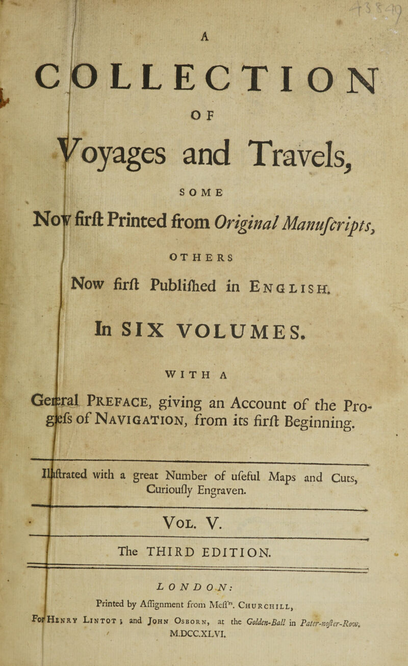 A v COLLECTI O F oyages and Travels, SOME Nov firft Printed from Original Manufcripts, OTHERS Now firft Publiflied in English. In SIX VOLUMES. WITH A Gei^ral Preface, giving an Account of the Pro- ;fs of Navigation, from its firft Beginning. Iljiftrated with a great Number of ufeful Maps and Cuts, Curioufly Engraven. Fo^ Vol. V. The THIRD EDITION. LONDON: Printed by Alignment from MelP3. Churchill, Hsnrv Lin tot ; and John Osborn, at the Golden-Ball in Bater-nojler-Kow, M.DCC.XLVI.