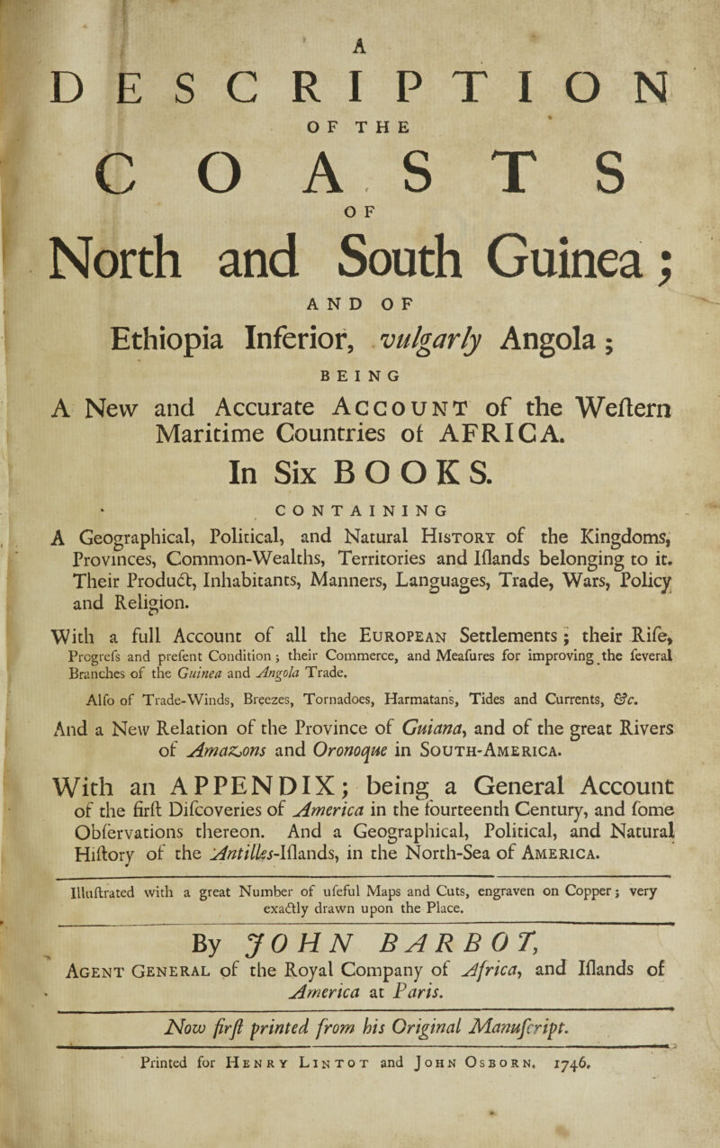 D E S C R OF THE COASTS O F North and South Guinea; AND OF Ethiopia Inferior, vulgarly Angola; BEING A New and Accurate Account of the Weftern Maritime Countries of AFRICA. In Six B O O K S. CONTAINING A Geographical, Political, and Natural History of the Kingdoms, Provinces, Common-Wealths, Territories and Iflands belonging to it. Their Product, Inhabitants, Manners, Languages, Trade, Wars, Policy and Religion. With a full Account of all the European Settlements; their Rife, Progrefs and prefent Condition; their Commerce, and Meafures for improving the feveral Branches of the Guinea and Angola Trade. Alfo of Trade-Winds, Breezes, Tornadoes, Harmatans, Tides and Currents, &c. And a New Relation of the Province of Guiana, and of the great Rivers of Amazons and Oronoque in South-America. With an APPENDIX; being a General Account of the firft Difcoveries of America in the fourteenth Century, and fome Obfervations thereon. And a Geographical, Political, and Natural Hiftory of the Antilks-I{la.nds, in the North-Sea of America. Iiluftrated with a great Number of ufeful Maps and Cuts, engraven on Copper; very exactly drawn upon the Place. I P T I O N By JOHN BARBOT, Agent General of the Royal Company of Africa, and Iflands of America at Paris. Now firfl printed from his Original Manufcript. ... i . - \ 1 Printed for Henry Lintot and John Osborn. 1746,