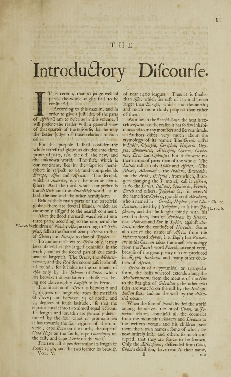 x Introduffory Difcourfe. T is certain, that to judge Well of parts, the whole ought firft to be confider’d. According to this maxim, and in order to give a juft idea of the parts of Africa I am to defcribe in this volume, I will prefent the reader with a general view of that quarter of the univerfe, that he may the better judge of their relation to each other. For this purpofe I fhall conftder the whole terreftrial globe, as divided into three principal parts, viz. the old, the new, and the unknown world. The firft, which is our continent, lies in the fuperior hemi- fphere in refpedt to us, and comprehends Europe, Afm and Africa. The fecond, which is America, is in the inferior hemi- fphere. And the third, which comprehends the Arblick and the Antarflick world, is in both the one and the other hemifphere. Befides thefe main parts of the terreftrial globe, there are feveral iflands, which are commonly affign’d to the neareft continent. After the flood the earth was divided into three parts, according to the number of the *L.i.c.6. children oi Noah •, Afia, according to * Jofe¬ phus, fell to the (hare of Sem -, Africa to that of Cham-, and Europe to that of Japhet. To confine ourfelves to Africa only, it may be confider’d as the largeft peninfula in the world, and as the fecond part of our conti¬ nent in largenefs. The Ocean, the Mediter¬ ranean:, and the Red-Sea encompafs it almoft all round ; for it holds to the continent of Afm only by the Ifthmus of Suez, which lies betwixt the two latter of thofe feas, be¬ ing not above eighty Englijh miles broad. T he lituation of Africa is betwixt 2 and 85 degrees of longitude from the meridian of Ferro-, and between 34 of north, and 3 5 degrees of fouth latitude ; fo that the equator cuts it into two almoft equal fedtions. Its length and breadth are generally deter¬ mined by the four capes or promontories it has towards the four regions of the uni¬ verfe •, cape Bona on the north, the cape of Good Hope on the fouth, cape Guardafuy on the eall, and cape Verde on the weft. The two laft capes determine its length of about 1550, and the two former its breadth Vol. V. of near 1400 leagues. Thus it is fmaller than Afia, which lies eaft of itand much larger than Europe, which is on the north ; and much more thinly peopled than either of them. As it lies in thtLorrid Zone, the heat is ex- ceflive,which is the reafon it has fo few inhabi¬ tants,and fo many monfters and fierce animals. Authors differ very much about the etymology of its name: The Greeks call’d it Lybia, Olympia, Coriphea, Hefperia, Ogy- gia, Ammonites, ABthiopia, Cyrene, Ccphe- nia, Eria and Ophiufa: But thefe were ra¬ ther names of parts than of the whole. The Latins call it only Lybia and Africa. The Moors, Alkebulan ; the Indians, Bezecath and the Arabs, Ifiriquia from which, ft ran¬ gers changing the I into A, call it Africa, as do the Latins, Italians, Spaniards, French, Dutch and others. Jofephus lays it receiv’d the name from Ophres, grandfon of Abraham, who is named in f Genefis, Hepher and Clo- f Ch. 25. domenes, cited by || Jofephus, calls him Ja- |jLi, c.6. phram, and that he fought jointly with his two brothers, fons of Abraham by Return, i. e. Aphram and Stir in Lybia, againft An- taus, under the conduct of Hercules. Some alfo derive the name of Africa from the Hebrew word Aphar, i. e. Dujl but Bochar- tus in his Canaan takes the trueft etymology from the Punick word Pherik, an ear of corn, becaufe of the great plenty of corn produced in AEgypt, Barbary, and many other coun¬ tries of Africa. Africa is of a pyramidal or triangular form, the bafis whereof extends along the Mediterranean, from the mouths of the Nile to the ftraights of Gibraltar ; the other two fides are water’d on the eaft by the Red and Indian feas, and on the weft by the Atlan- tick ocean. When the fons of Noah divided the world among themfelves, the lot of Cham, as Jo¬ fephus relates, contain’d all the countries from the mountains Amanus and Libanus to the weftern ocean, and his children gave them their own names; fome of which are now intirely loft, and others fo much cor¬ rupted, that they are fcarce to be known. Only the jEthiopians, defcended from Chus, Cham's eldeft fon, have retain’d their name, B „ not