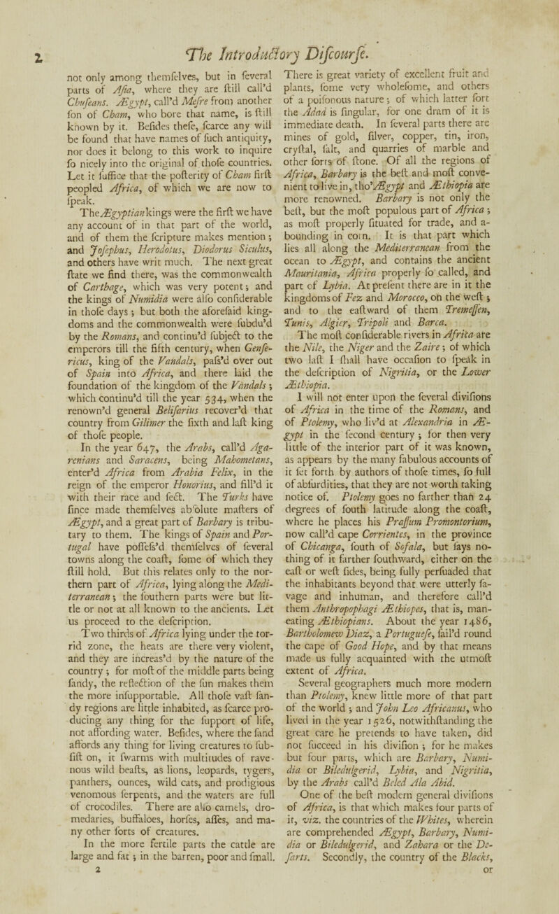 not only among themfelves, but in feveral parts of Afia, where they are ftill call’d Chufeans. Asgypt, call’d Mefre from another fon of Cham, who bore that name, is ftill known by it. Befides thefe, fcarce any wiil be found that have names of fuch antiquity, nor does it belong to this work to inquire fo nicely into the original of thofe countries. Let it fuffice that the pofterity of Cham firft peopled Africa, of which we are now to ipeak. TheAEgyptiankings were the firft we have any account of in that part of the world, and of them the fcripture makes mention ; and Jofephus, Herodotus, Diodorus Siculus, and others have writ much. The next great ftate we find there, was the commonwealth of Carthage, which was very potent; and the kings of Numidia were alio confiderable in thofe days; but both the aforefaid king¬ doms and the commonwealth were fubdu’d by the Romans, and continu’d fubjeft to the emperors till the fifth century, when Genfe- ricus, king of the Vandals, pafs’d over out of Spain into Africa, and there laid the foundation of the kingdom of the Vandals ; which continu’d till the year 534, when the renown’d general Belifarius recover’d that country from Gilimer the fixth and laft king of thofe people. In the year 647, the Arabs, call’d Aga- renians and Saracens, being Mahometans, enter’d Africa from Arabia Felix, in the reign of the emperor Honorius, and fill’d it with their race and feet. The ‘Turks have fince made themfelves absolute matters of ZEgypt, and a great part of Barbary is tribu¬ tary to them. The kings of Spain and Por¬ tugal have poftefs’d themfelves of feveral towns along the coaft, fome of which they ftill hold. But this relates only to the nor¬ thern part of Africa, lying along the Medi¬ terranean •, the louthern parts were but lit¬ tle or not at all known to the ancients. Let us proceed to the defeription. Two thirds of Africa lying under the tor¬ rid zone, the heats are there very violent, and they are increas’d by the nature of the country ; for moftof the middle parts being fandy, the reflection of the fun makes them the more infupportable. All thofe vaft fan¬ dy regions are little inhabited, as fcarce pro¬ ducing any thing for the l'upport of life, not affording water. Befides, where the fand affords any thing for living creatures to fub- fift on, it fwarms with multitudes of rave¬ nous wild beafts, as lions, leopards, tygers, panthers, ounces, wild cats, and prodigious venomous ferpents, and the waters are full of crocodiles. There are aho camels, dro¬ medaries, buffaloes, horles, affes, and ma¬ ny other forts of creatures. In the more fertile parts the cattle are large and fat ; in the barren, poor and fmall. There is great variety of excellent fruit and plants, fome very wholefome, and others of a poifonous nature •, of which latter fort the /ldad is fingular, for one dram of it is immediate death. In feveral parts there are mines of gold, filver, copper, tin, iron, cryftal, fait, and quarries of marble and other forts of ftone. Of all the regions of Africa, Barbary is the belt and moft conve¬ nient to live in, i\\d’AFgypt and ^Ethiopia are more renowned. Barbary is not only the belt, bur the moft populous part of Africa ; as moft properly fituated for trade, and a- bounding in corn. It is that part which lies all along the Mediterranean from the ocean to JEgypt, and contains the ancient Mauritania, Africa properly fo called, and part of Lybia. At preient there are in it the kingdoms of Fez and Morocco, on the weft j and to the eaftward of them Tremejfen, Tunis, Algier, Tripoli and Barca. The moft confiderable rivers in Africa are the Nile, the Niger and the Zaire ■, of which two laft I (hall have occafion to fpeak in the defeription of Nigrilia, or the Lower /.Ethiopia. I will not enter upon the feveral divifions of Africa in the time of the Romans, and of Ptolemy, who liv’d at Alexandria in AE- gypt in the fecond century ; for then very little of the interior part of it was known, as appears by the many fabulous accounts of it fet forth by authors of thofe times, fo full of abl'urdities, that they are not worth taking notice of. Ptolemy goes no farther than 24 degrees of fouth latitude along the coaft, where he places his Prajfum Promontorium, now call’d cape Corrientcs, in the province of Chicanga, fouth of Sofala, but fays no¬ thing of it farther fouthward, either on the eaft or weft fides, being fully perfuaded that the inhabitants beyond that were utterly fa- vage and inhuman, and therefore call’d them Anthropophagi ZEthiopes, that is, man- eating Ethiopians. About the year i486, Bartholomew Diaz, a Portuguefe, fail’d round the cape of Good Hope, and by that means made us fully acquainted with the utmoft extent of Africa. Several geographers much more modern than Ptolemy, knew little more of that part of the world -, and John Leo Africanus, who lived in the year 1526, notwithftanding the great care he pretends to have taken, did not fucceed in his divifion ; for he makes but four parts, which are Barbary, Numi¬ dia or Biledulgerid, Lybia, and Nigrilia, by the Arabs call’d Bcled Ala Abid. One of the beft modern general divifions of Africa, is that which makes four parts of it, viz. the countries of the Whites, wherein are comprehended ZEgypt, Barbary, Numi¬ dia or Biledulgerid, and Zahar a or the De¬ farts. Secondly, the country of the Blacks, or