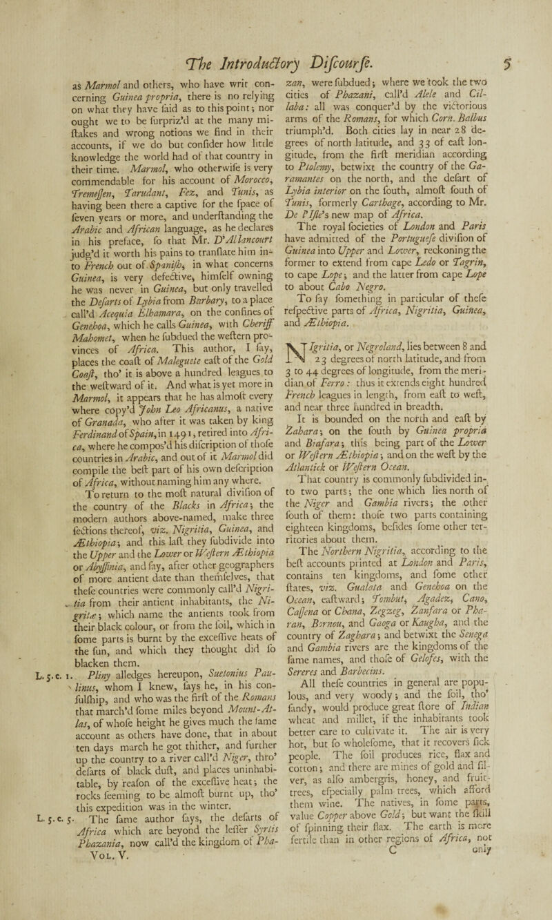 as Marmot and others, who have writ con¬ cerning Guinea propria, there is no relying on what they have laid as to this point; nor ought we to be furpriz’d at the many mi- ftakes and wrong notions we find in their accounts, if v/e do but confider how little knowledge the world had of that country in their time. Marmot, who othervvife is very commendable for his account of Morocco, Fremejjen, Farudant, Fez, and Funis, as having been there a captive for the fpace of feven years or more, and underflanding the Arabic and African language, as he declares in his preface, fo that Mr. TPAllancourt judg’d it worth his pains to tranfiate him in¬ to French out of.Spanijh, in what concerns Guinea, is very defective* himfelf owning he was never in Guinea, but only travelled the Defarts of Lybia from Barbary, to a place call’d Acequia Elhamara, on the confines of Genehoa, which he calls Guinea, with Cheriff Mahomet, when he fubdued the weflern pro¬ vinces of Africa. This author, I lay, places the coaft of Maleguete eaft of the Gold Coaft, tho’ it is above a hundred leagues to the weftward of it. And what is yet more in Marmot, it appears that he has almofi every where copy’d John Leo Africanus, a native of Granada, who after it was taken by king Ferdinand of Spain, in 1491, retired into Afri¬ ca, where he compos’d his dilcription of thofe countries in Arabic, and out of it Marmot did compile the belt part of his own defcripcion of Africa, without naming him any where. To return to the mod natural divifion of the country of the Blacks in Africa*, the modern authors above-named, make three lections thereof, viz. Nigritia, Guinea, and ALthiopia-, and this laft they fubdivide into the Upper and the Lower or IFfern ALthiopia or Abyjfnia, and fay, after other geographers of more antient date than themielves, that thefe countries were commonly call’d Nigri- tia from their antient inhabitants, the Ni- gritte; which name the antients took Irom their black colour, or from the foil, which in fome parts is burnt by the excelfive heats of the fun, and which they thought did fo blacken them. L.5.C. 1. Pliny alledges hereupon, Suetonius Pau- ' linns, whom I knew, fays he, in his con- fulfhip, and who was the firft of the Romans that march’d fome miles beyond Mount-At¬ las, of whofe height he gives much the fame account as others have done, that in about ten days march he got thither, and further up the country to a river call’d Niger, thro’ defarts of black dull, and places uninhabi¬ table, by reafon of the excelfive heat; the rocks feeming to be almofi: burnt up, tho’ this expedition was in the winter. L. 5.0. 5. The fame author fays, the defarts of Africa which are beyond the Idler Syrtis Phazania, now call’d the kingdom of Pha- Vol.y. zan, were fubdued; where we took the two cities of Phazani, call’d Alele and Cil- laba: all was conquer’d by the victorious arms of the Romans, for which Corn. Balbus triumph’d. Both cities lay in near 28 de¬ grees of north latitude, and 33 of eaft lon¬ gitude, from the firft: meridian according to Ptolemy, betwixt the country of the Ga- ramantes on the north, and the defart of Lybia interior on the fouth, almofi: fouth of Funis, formerly Carthage, according to Mr. De 1’IJle’s new map of Africa. The royal focieties of London and Paris have admitted of the Portuguefe divifion of Guinea into Upper and Lower, reckoning the former to extend from cape Ledo or Fagrin, to cape Lope; and the latter from cape Lope to about Cabo Negro. To fay fomething in particular of thefe refpedtive parts of Africa, Nigritia, Guinea, and ALthiopia. jV T Igritia, or Negroland, lies between 8 and 23 degrees of north latitude, and from 3 to 44 degrees of longitude, from the meri¬ dian of Ferro: thus it extends eight hundred French leagues in length, from eaft: to weft, and near three hundred in breadth. It is bounded on the north and eaft by Sahara', on the fouth by Guinea propria and Biafara; this being part of the Lower or tVeftern ALthiopia; and on the weft by the Atlantick or tVeftern Ocean. That country is commonly fubdivided in¬ to two parts; the one which lies north of the Niger and Gambia rivers; the other fouth of them: thofe two parts containing eighteen kingdoms, befides fome other ter¬ ritories about them. The Northern Nigritia, according to the beft accounts printed at London and Paris, contains ten kingdoms, and fome other ftates, viz. Gualata and Genehoa on the Ocean, eaft ward; Fombut, Agadez, Cano, Cajjena or Ghana, Zegzeg, Zanfara or Pha- ran, Bornou, and Gaoga or Kaugha, and the country of Zaghara\ and betwixt the Senega and Gambia rivers are the kingdoms of the fame names, and thofe of Gelofcs, with the Sereres and Barbecins. All thefe countries in general are popu¬ lous, and very woody; and the foil, tho’ iandy, would produce great (lore of Indian wheat and millet, if the inhabitants took better care to cultivate it. The air is very hot, but fo wholefome, that it recovers fick people. The foil produces rice, fiax and cotton; and there are mines of gold and fib ver, as alfo ambergris, honey, and fruit- trees, efpecially palm trees, which 2ftord them wine. The natives, in fome parts, value Copper above Gold; but want the fkill of fpinning their flax. The earth is more fertile than in other regions of Africa, not C only