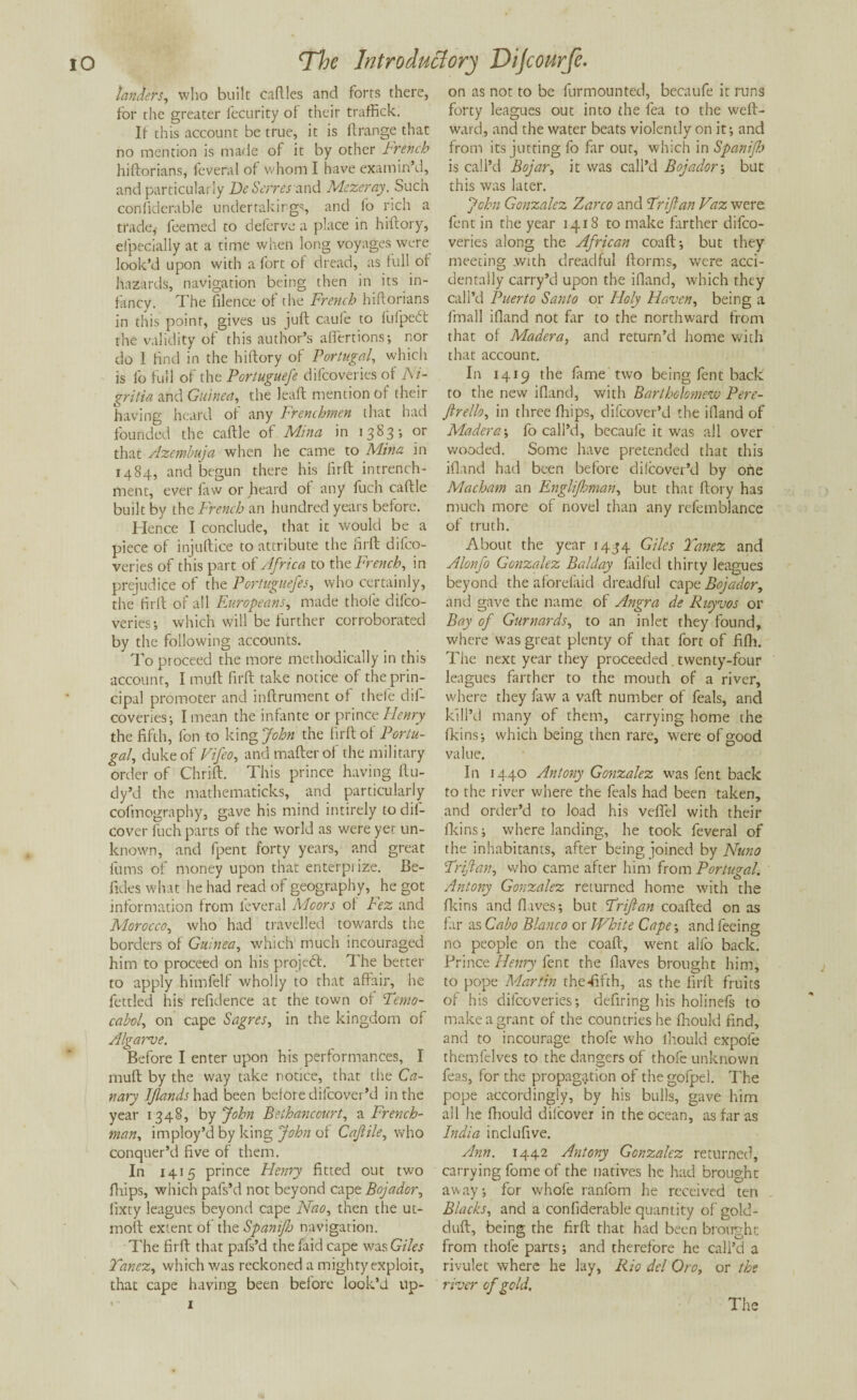 landers, who built caftles and forts there, for the greater fecurity of their traffick. If this account be true, it is ft.range that no mention is made of it by other French hiftorians, feveral of whom I have examin’d, and particularly De Serves and Mezeray. Such confiderable undertakings, and fo rich a trade,- feemed to deferve a place in hiftory, efpecially at a time when long voyages were look’d upon with a fort of dread, as full of hazards, navigation being then in its in¬ fancy. The filence of the French hiftorians in this point, gives us juft caufe to fufpeft the validity of this author’s allertions; nor do 1 find in the hiftory of Portugal, which is fo full of the Portuguefe difeoveries of Ni- gritia and Guinea, the lead mention of their having heard of any Frenchmen that had founded the caflle of Mina in 1383; or that Azembuja when he came to Mina in 1484, and begun there his firft intrench- ment, ever faw or heard of any fuch caftle built by the French an hundred years before. Hence I conclude, that it would be a piece of injuftice to attribute the firft difeo¬ veries of this part of Africa to the French, in prejudice of the Portuguefes, who certainly, the firft of all Europeans, made thole difeo¬ veries-, which will be further corroborated by the following accounts. To proceed the more methodically in this account, I myft firft take notice of the prin¬ cipal promoter and inftrument of thefe dif¬ eoveries-, I mean the infante or prince Henry the fifth, fon to king John the firft of Portu¬ gal, duke of Vifeo, and matter of the military order of Thrift. This prince having ftu- dy’d the mathematicks, and particularly cofmography, gave his mind intirely todil- cover fuch parts of the world as were yet un¬ known, and fpent forty years, and great films of money upon that enterpiize. Be- fides what he had read of geography, he got information from leveral Moors ol Fez and Morocco, who had travelled towards the borders of Guinea, which much incouraged him to proceed on his project, 1 he better to apply himfelf wholly to that affair, he fettled his refidence at the town of Temo- cabol, on cape Sagres, in the kingdom of Algarve. Before I enter upon his performances, I mull by the way take notice, that the Ca¬ nary IJlands had been before dilcover’d in the year 1348, by John Bethanccurt, a French¬ man, imploy’d by king John of Caftile, who conquer’d five of them. In 1415 prince Hcmy fitted out two fhips, which pafs’d not beyond cape Bojador, fixty leagues beyond cape Nao, then the ut- moft extent of the Spanijb navigation. The firft that pafs’d thefaid cape was Giles Yancz, which was reckoned a mighty exploit, that cape having been before look’d up¬ on as not to be furmounted, becaufe it runs forty leagues out into the fea to the weft- ward, and the water beats violently on it-, and from its jutting fo far our, which in Spanijb is call’d Bojar, it was call’d Bojador; but this was later. John Gonzalez Zarco and Trijlan Vaz were lent in the year 1418 to make farther difeo¬ veries along the African coaft; but they meeting with dreadful ftorms, were acci¬ dentally carry’d upon the ifland, which they call’d Puerto Santo or Holy Haven, being a fmall ifland not far to the northward from that of Madera, and return’d home with that account. In 1419 the fame two being fent back to the new ifland, with Bartholomew Pere- ftrello, in three fhips, difeover’d the ifland of Madera-, fo call’d, becaufe it was all over wooded. Some have pretended that this ifland had been before difeover’d by one Machatn an Englifhman, but that ftory has much more of novel than any refemblance of truth. About the year 1434 Giles Yanez and Alonfo Gonzalez Balday failed thirty leagues beyond the aforefaid dreadful cape Bojador, and gave the name of Angra de Rnyvos or Bay of Gurnards, to an inlet they found, where was great plenty of that fort of fifh. The next year they proceeded twenty-four leagues farther to the mouth of a river, where they law a vaft number of feals, and kill’d many of them, carrying home the fkins; which being then rare, were of good value. In 1440 Antony Gonzalez was fent back to the river where the feals had been taken, and order’d to load his veffel with their fkins; where landing, he took feveral of the inhabitants, after being joined by Nuno Trijlan, who came after him from Portugal. Antony Gonzalez returned home with the fkins and flives; but Trijlan coafted on as far as Cabo Blanco or White Cape-, and feeing no people on the coaft, went alfo back. Prince Henry fent the flaves brought him, to pope Martin the-fifth, as the firft fruits of his difeoveries-, defiring his holinefs to make a grant of the countries he fhould find, and to incourage thole who ihould expofe themfclves to the dangers of thofe unknown feas, for the propagation of the gofpel. The pope accordingly, by his bulls, gave him all he fhould dilcover in the ocean, as far as India inclufive. Ann. 1442 Antony Gonzalez returned, carrying fome of the natives he had brought away; for whofe raniom he received ten Blacks, and a confiderable quantity of gold- duft, being the firft that had been brought from thofe parts; and therefore he call’d a rivulet where he lay, Rio del Oro, or the river of gold. The
