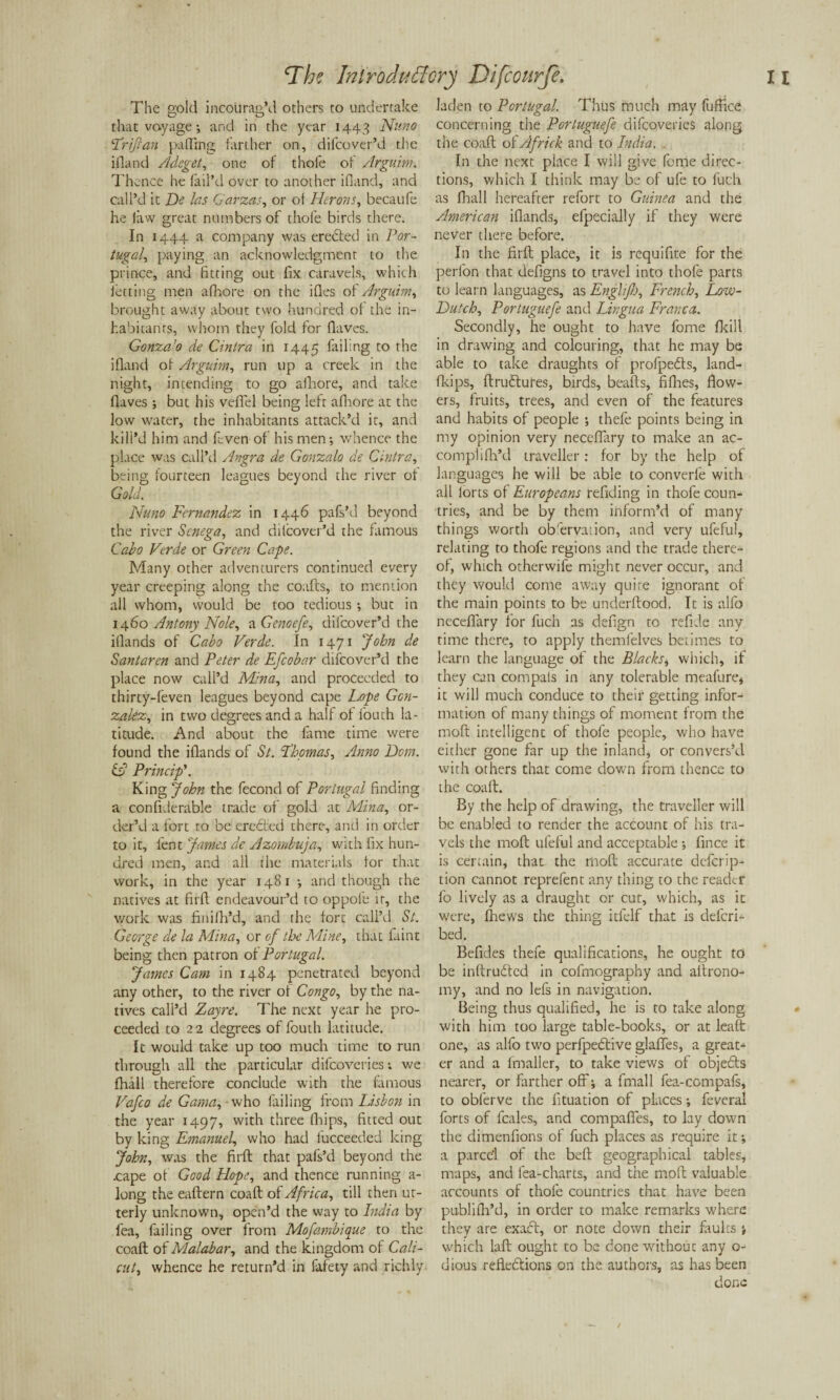 The gold incourag’d others to undertake that voyage; and in the year 1443 Nuno Friftan puffing farther on, difcover’d the ifland Adeget, one of thofe of Arguim. Thence he fail’d over to anot her ifland, and call’d it Be las Garzas, or of Herons, becaufe he law great numbers of thofe birds there. In 1444 a company was erected in Por¬ tugal, paying an acknowledgment to the prince, and fitting out fix caravels, which letting men afhore on the ifles of Arguim, brought away about two hundred of the in¬ habitants, whom they fold for (laves. Gonza’o de Cintra in 1445 failing to the ifland of Arguim, run up a creek in the night, intending to go afhore, and take (laves ; but his vdTel being left afhore at the low water, the inhabitants attack’d it, and kill’d him and fcven of his men; whence the place was call’d Angra de Gonzalo de Cintra, being fourteen leagues beyond the river of Gold. Nuno Fernandez in 1446 pafs’d beyond the river Senega, and dilcover’d the famous Cabo Verde or Green Cape. Many other adventurers continued every year creeping along the coafts, to mention all whom, would be too tedious ; but in 1460 Antony Nole, aGenoefe, difcover’d the iflands of Cabo Verde. In 1471 John de Santaren and Peter de Efcobar difcover’d the place now call’d Mina, and proceeded to thirty-feven leagues beyond cape Lope Gon¬ zalez, in two degrees and a half of fouth la¬ titude. And about the fame time were found the iflands of St. Thomas, Anno Bom. o Princip’. King John the fecond of Portugal finding a confiderable trade of gold at Mina, or¬ der’d a fort to be eroded there, and in order to it, lent James dc Azombuja, with fix hun¬ dred men, and all the materials for that work, in the year 1481 ; and though the natives at firft endeavour’d to oppofe it, the work was finifil’d, and the fore call’d St. George de la Mina, or of the Mine, that faint being then patron of Portugal. James Cam in 1484 penetrated beyond any other, to the river of Congo, by the na¬ tives call’d Zayre. The next year he pro¬ ceeded to 2 2 degrees of fouth latitude. It would take up too much time to run through all the particular difeoveries; we (hall therefore conclude with the famous Vafco de Gama, - who failing from Lisbon in the year 1497, with three drips, fitted out by king Emanuel, who had fucceeded king John, was the firfl that pafs’d beyond the .cape of Good Hope, and thence running a- long the eaflern coafl of Africa, till then ut¬ terly unknown, open’d the way to India by fea, failing over from Mofambique to the coaft of Malabar, and the kingdom of Cali¬ cut, whence he return’d in fafety and richly laden to Portugal. Thus much may fuffice concerning the Portuguefe difeoveries along the coaft of Africk and to India. In the next place I will give feme direc¬ tions, which I think may be of ufe to fuch as (hall hereafter refort to Guinea and the American iflands, efpecially if they were never there before. In the firfl place, it is requifite for the perfon that defigns to travel into thofe parts to learn languages, as Englifj, French, Low- Butch, Portuguefe and Lingua Franca. Secondly, he ought to have fome (kill in drawing and colouring, that he may be able to take draughts of profpects, land- fkips, ftructures, birds, beads, fifties, flow¬ ers, fruits, trees, and even of the features and habits of people ; thefe points being in my opinion very neceflary to make an ac- complifh’d traveller: for by the help of languages he will be able to converfe with all iorts of Europeans refiding in thofe coun¬ tries, and be by them inform’d of many things worth ob'ervation, and very ufeful, relating to thofe regions and the trade there¬ of, which otherwife might never occur, and they would come away quite ignorant of the main points to be underftood. It is alfo neceflary for fuch as defign to refide any time there, to apply themfelves betimes to learn the language of the Blacks, which, if they can compais in any tolerable meafure, it will much conduce to their getting infor¬ mation of many things of moment from the mod intelligent of thofe people, who have either gone far up the inland, or convers’d with others that come down from thence to the coaft. By the help of drawing, the traveller will be enabled to render the account of his tra¬ vels the mod ufeful and acceptable ; fince it is certain, that the mod accurate deferip- tion cannot reprefent any thing to the reader lo lively as a draught or cut, which, as it were, (hews the thing itfelf that is deferi- bed, Befides thefe qualifications, he ought to be inftrudtcd in cofmography and aftrono- my, and no lefs in navigation. Being thus qualified, he is to take along with him too large table-books, or at lead one, as alfo two perfpective glades, a great¬ er and a fmaller, to take views of objects nearer, or farther off; a final 1 fea-compafs, to obferve the fituation of places; feveral forts of fcales, and compaffes, to lay down the dimenfions of fuch places as require it; a parcel of the bed geographical tables, maps, and fea-charts, and the mod valuable accounts of thofe countries that have been publifli’d, in order to make remarks where they are exact, or note down their faults ; which lad ought to be done without any o- dious reflections on the authors, as has been done