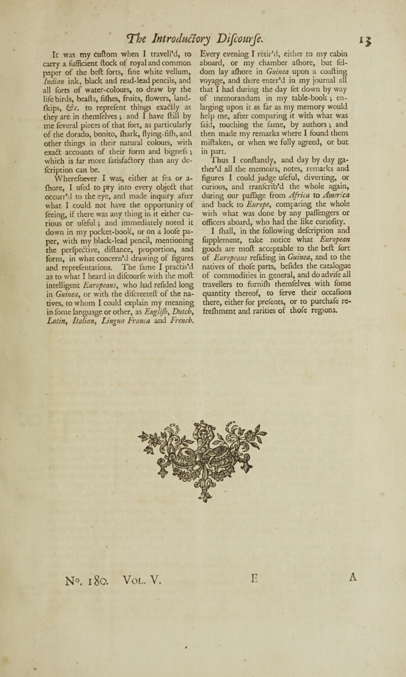It was my Cuftom when I traveled, to carry a fufficient flock of royal and common paper of the beft forts, fine white vellum, Indian ink, black and read-lead pencils, and all forts of water-colours, to draw by the life birds, beafls, filhes, fruits, flowers, land- fkips, &c. to reprefent things exadtly as they are in themfelves ; and I have ftill by me feveral pieces of that fort, as particularly of the dorado, bonito, fhark, flying-fifh, and other things in their natural colours, with exadt accounts of their form and bignefs; which is far more fatisfadlory than any de- fcription can be. Wherefoever I was, either at fea or a- fhore, I ufed to pry into every objedt that occurr’d to the eye, and made inquiry after what I could not have the opportunity of feeing, if there was any thing in it either cu¬ rious or ufeful; and immediately noted it down in my pocket-book, or on a loofe pa¬ per, with my black-lead pencil, mentioning the perfpedtive, diflance, proportion, and form, in what concern’d drawing of figures and reprefentations. The fame I practis'd as to what I heard in difcourfe with the mofl intelligent Europeans, who had refided long in Guinea, or with the difcreetefl of the na¬ tives, to whom I could explain my meaning in fome language or other, as Englijh, Dutch, Latin, Italian, Lingua Franca and French. Every evening I retir’d, either to my cabin aboard, or my chamber afhore, but fel- dom lay afhore in Guinea upon a coafting voyage, and there enter’d in my journal all that I had during the day fet down by way of memorandum in my table-book ; en¬ larging upon it as far as my memory would help me, after comparing it with what was faid, touching the fame, by authors; and then made my remarks where I found them miflaken, or when we fully agreed, or but in part. Thus I conflantly, and day by day ga¬ ther’d all the memoirs, notes, remarks and figures I could judge ufeful, diverting, or curious, and tranfcrib’d the whole again, during our pafiage from Africa to America and back to Europe, comparing the whole with what was done by any pafiengers or officers aboard, who had the like curiofity. I lhall, in the following defcription and fupplement, take notice what European goods are mofl acceptable to the beft fort of Europeans refid ing in Guinea, and to the natives of thofe parts, befides the catalogue of commodities in general, and doadvife all travellers to furnifh themfelves with fome quantity thereof, to ferve their occafions there, either for prefents, or to purchafe re- frefhment and rarities of thole regions. N°. 180. Vol. V. E A