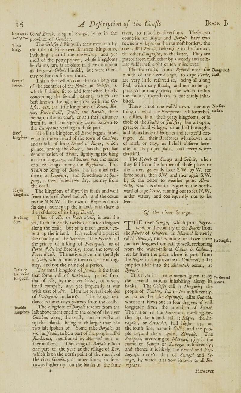 Barbot. Great Brad, king of Senega, lying province of Genehoa. Their The Gelofes diftinguifh their monarch by king. the title of king over fourteen kingdoms, including that of the Barbecins', and yet moft of the petty princes, whofe kingdoms he claims, are as abfolute in their dominion as the great Gelofe himfelf, but were tribu¬ tary to him in former times. Several This is the beft account that can be given nations. 0f t}ie countries of the Foules and Gelofes, to which I think fit to add fomewhat briefly concerning the feveral nations, which are beft known, living intermixt with the Ge¬ lofes, viz. the little kingdoms of Baool, Ka- yor, Porto d'Ali, Junto, and Borfalo, thefe being on the fea-coaft, or at a fmall diftance from it, and confequently better known to the Europeans refiding in thole parts. Baool The little kingdom of Baool begins fome- kingdom. vvpiat t0 the eaftward of the town of Camina, and is held of king Darnel of Kayor, which prince, among the Blacks, has the peculiar denomination of 'Train, fignifying the king in their language, as Pharaoh was the name of all the kings among the Egyptians. This Train or king of Baool, has his ufual refi- dence at Lambaye, and fometimes at San- guay, a town feated two days journey from the coaft. Kayor The kingdom of Kay or Wes fouth and weft kingdom. from th0fe 0f Baool and Ale, and the ocean to the N.N.W. The town of Kayor is about fix days journey up the inland, and there is the relidence of its king Daniel. Ale king- That of Ale, or Porto d'Ali, is next the dom. fea, ftretching only twelve or thirteen leagues along the coaft, but of a much greater ex¬ tent up the inland. It is reckon’d a part of the country of the Serreres. lire French call the prince of it king of Portugady, or of Porto d'Ali indifferently, from the town of Porto d'Ali. The natives give him the ftyle of Jain, which among them is a title of dig¬ nity, and not the name of a perfon. Juala or The fmall kingdom oi Juala, is the fame Barbecms t}iat fome caU 0f Barbecins, parted from mg om. by the river Grace, of a very fmall compafs, and yet frequently at war with that of Ale. Here are feveral colonies of Portuguefe mulatto’s. The king’s refi- dence is fome days journey from the coaft. Borfalo The kingdom of Borfalo reaches from the kingdom- laft above mentioned to the edge of the river Gambia, along the coaft, and far eaftward up the inland, being much larger than the two laft fpoken of. Some take Borfalo, as well as Juala, to be a part of the people call’d Barbecins, mentioned by Marmot and o- ther authors. The king of Borfalo refides one part of the year at the village of Bar, which is on the north point of the mouth of the river Gambia; at other times, in fome towns higher up, on the banks of the fame 4 Book I* river, to take his diverfions, Thefe two countries of Kayor and Borfalo have two towns or villages on their utmoft borders, the one call’d Tarap, belonging to the former; the other Banguifca, to the latter. They are parted from each other by a woody and defo- late wildernefs eight or ten miles over. The fea-coafts, from By hurt near the Dangerous mouth of the river Senega, to cape Verde, coaft. are very little reforted to, being all along foul, with many ihoals, and not to be ap¬ proach’ll in many parts; for which reafon the country thereabouts is but thinly inha¬ bited. There is not one wall’d town, nor any No fbr- thing of what the Europeans call fortrefies, treffes* or caftles, in all thefe petty kingdoms, or in thofe of the Foules or Jalofes; but all open, great or fmall villages, or at beft boroughs, and abundance of hamlets and lcatter’d cot¬ tages. All their ftrudtures whatfoever are of mud, or clay, as I fliall oblerve here¬ after in its proper place, and every where thatch’d. The French of Senega and Goeree, when they fail from the former of thofe places to the latter, generally fleer S. \V. by W. for fome hours, then S.W. and then again S.W. by S. the better to weather point Alma- dilla, which is about a league to the north¬ ward of cape Verde, running out to fea N.W. under water, and confequently not to be feen. Of the river Senega. THE river Senega, which parts Negro- land, or the country of the Blacks from the Moors of Genehoa, in Marmot formerly call’d Benhays, runs winding for above three jts hundred leagues from eaft to weft, reckoning from the water-falls at Galam or Galama, not far from the place where it parts from the Niger in the province of Cantorzi, till it empties itfelf into the Atlantick ocean, at Byhurt. This river has many names given it t>y It3 feveraj the feveral nations inhabiting along its names, banks. The Gelofes call it Dengueh; the people of Tombut, Iza or lea indifferently, as far as the lake Sigifmefs, alias Guar da, whence it flows out in four degrees of eaft longitude from the meridian of Lundi. The nation of the Turcorons, dwelling far¬ ther up the inland, call it Maye; the Sa- ragoles, or Saracoles, ftill higher up, on the fouth fide, name it Co He; and the peo¬ ple beyond them again, Zimbale. The Senegues, according to Marmol, give it the name of Senega or Zanaga indifferently; and thence it is likely the French and Por- tuguefes deriv’d that of Senegal and Se¬ nega, by which it is now known to all Eu¬ ropeans. in the However