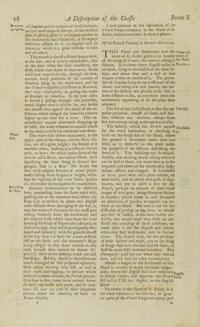 18 A Dcfcriftion Barbot. i 5 degrees and 12 minutes of north latitude; and yet moll maps in Europe, of that weftern part of Africa, place it 30 degrees farther to the fouthward; and Vafccncelos, a P'ortuguefe hiftorian, affigns to it 15 degrees and 30 minutes; which is a great miftake in him and all others. This mouth is almoft a French league over, at the bar; and it is very remarkable, that at the time when the river overflows, the frefh which runs down fo impetuous, forces itfelf new ways to the fea, through the low, narrow, fandy peninfula of the country of Genehoa, lying to the northward, and by the French vulgarly call’d Pcinte de Barbarie, tho’ very improperly, as giving the name of Barbary to Genehoa. In the year 1661 it forced a paftage through this peninfula, much higher than it ufed to do, and broke out almoft over-againit the ifland of the re- fidence, which obliged the French to remove higher up the river for a time. This ex¬ traordinary mouth afterwards flopping up of itfelf, the water refumed its natural courfe to the ocean, and fo has continued ever fince. Water- The water-falls before mentioned, at the upper part of the Senega, not far from Ga- lam, are of a great height; the ftream as it tumbles down, looking at a diftance like an arch, or bow; for which reafon fome of the natives call it Burto, and others Huab, both fignifying the fame thing in feveral lan¬ guages; that is, a Bow. No doubt but that thefe mighty flreams of water perpe¬ tually filling from fo great a height, occa- fion the rapidity of the river before fpoken of, and render the navigation fo troublefome. Bad riding Another inconvenience to be obferv’d or ,i,s‘ here, proceeding from the fame rapid tide, gufhing out at the common road where the fhips ride at anchor, at about two Englifo miles diftance from the raging of the bar, is, that the waves of the ocean for the moft part rolling violently from the northward, and the mighty frefh which runs from the river keeping the heads of fhips to the eaftvvard, on their moorings, they roll fo prodigioufly {lar¬ board and larboard, with the gunnils almoft to the fea, that it is hard for a man to (land faft on the deck: and the company’s fhips being oblig’d to flay fome months in this road, becaufe they cannot be fooner dif- patch’d, their crews undergo much toil and hardfhips. Befldes, the fhips themfelvesare much damaged by this perpetual agitation, their cables wearing very faft, as well as their mafts and rigging; to obviate which mifchief in iome meafure, the French general¬ ly as foon as they come to an anchor, lower all their top-mafts and yards, and fo con¬ tinue till near the time of their departure thence, either for America, or back to France dire(5tly. 2 of the Codjls Book I. I now proceed to the habitation of the French SV«££tf-company in the ifland ol Si. Lewis, beforementioned in feveral places. Of the French Factory in the river S e n e g a. THIS Ifland and Settlement had the Name and name of St. Lewis given it in honour extent of of the king of France, the natives calling ittlie Hyacon. It is above three Englifh miles inPLATE compafs, lying in the middle of the river Se¬ nega, and about four and a half or five leagues within the mouth of it. The penin¬ fula of Genehoa lying to the weftward of the ifland, and being low and barren, the tur¬ rets of the fadlory are plainly to be feen at fome diftance at fea, as you come from the northward, appearing as in the plate here annexed. The foil of this little ifland, is like the op- The foil, pofite peninfula, almoft all fandy and bar¬ ren, without any verdure, except fome few low trees growing at the north end of it. The factory, which the French exprefs Tjie faflo; by the word habitation, or dwelling, isry. built on the fouth fide of the ifland, where the ground is fomewhat more firm and folid, as is obferv’d in the plate under the profpedt of the fablory, deferibing the form of it. The buildings are fo inconfi- derable, that nothing worth taking notice of can be faid of them, any more than as to the largenefs and extent of the warehoufes, lodg¬ ments, offices, and chappel. It is inclofed in fome parts with only plain curtins, or mud walls; and in others with pails of clap¬ boards; and yet is call’d a fort by the French, perhaps on account of three fmall ranges of iron guns, being fifteen or fixteen in number, placed about it, and mounted on platforms of planks, to oppofe any de- feent on the ifland. But were it not for the difficulty of getting up thf river, in almoft any fort of veflels, as has been before ob¬ ferv’d, this would avail very little to ob- ftrudl the invading of their refidence, no more than it did the EnglifJo and Dutch, when they had fettlcments here in former times. The French here, for the privilege of their fadlory and trade, pay to the king of Senega fixteen in the hundred for hides, as fhall be more fully declared hereafter. The Portuguefes paid but ten when they traded here, and but little for other commodities. About a league to the fouthward of this ifland is another of much the fame magni¬ tude, where the Englifh had their refidenceEn j-« informer times; and therefore the French ifland, * ftill call it Life aux Anglois, or the Englifh ifland. To return to the ifland of St. Lczvis, it is the ufual refidence of the director, or gene¬ ral agent of the French Senega company, and fo