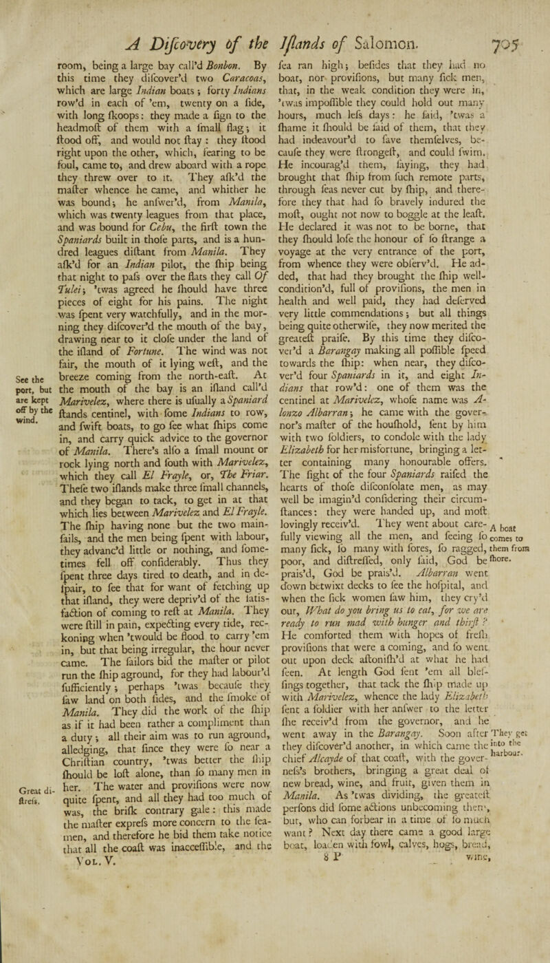 room, being a large bay call’d Bonbon. By this time they difcover’d two Caracoas, which are large Indian boats ; forty Indians row’d in each of ’em, twenty on a fide, with long fkoops: they made a fign to the headmoft of them with a fmall flag; it Hood off, and would not flay : they Hood right upon the other, which, fearing to be foul, came to, and drew aboard with a rope they threw over to it. They afk’d the mafter whence he came, and whither he was bound*, he anlwer’d, from Manila, which was twenty leagues from that place, and was bound for Cebu, the firfl town the Spaniards built in thole parts, and is a hun¬ dred leagues diftant from Manila. They afk’d for an Indian pilot, the fhip being that night to pafs over the flats they call Of Tulei; ’twas agreed he fhould have three pieces of eight for his pains. The night was fpent very watchfully, and in the mor¬ ning they difcover’d the mouth of the bay, drawing near to it dole under the land oi the ifland of Fortune. 1'he wind was not fair, the mouth of it lying weft, and the See the breeze coming from the north-eaft. At port, but the mouth of the bay is an ifland call’d are kept Marivelez, where there is ufually a. Spaniard off by the ft-ancjs centinel, with lome Indians to row, and fwift boats, to go fee what fhips come in, and carry quick advice to the governor of Manila. There’s all'o a fmall mount or rock lying north and fouth with Marivelez, which they call El Frayle, or, The Friar. Thele two iflands make three fmall channels, and they began to tack, to get in at that which lies between Marivelez and El Frayle. The fhip having none but the two main- fails, and the men being fpent with labour, they advanc’d little or nothing, and fome- times fell off confiderably. Thus they fpent three days tired to death, and in de- lpair, to fee that for want of fetching up that ifland, they were depriv’d of the latis- fadion of coming to reft at Manila. 1 hey were ftill in pain, expe&ing every tide, rec¬ koning when ’twould be flood to carry ’em in, but that being irregular, the hour never came. The failors bid the mafter or pilot run the fhip aground, for they had labour’d fufikiently; perhaps ’twas becaule they law land on both fides, and the fmoke of Manila. They did the work of the fhip as if it had been rather a compliment than a duty *, all their aim was to run aground, alledging, that flnee they were fo near a Chriftian country, ’twas better the fhip fhould be loft alone, than lb many men in Great di- her. The water and Pavilions were noW ftrefs. quite fpent, and all they had too much of was, the brifk contrary gale: this made the mafter exprefs more concern to the fea- men, and therefore he bid them take notice that all the coaft was inacceflible, and the Vol. V. lea ran high; befides that they had no boat, nor proviflons, but many fick men, that, in the weak condition they were in, ’twas impoflible they could hold out many hours, much lefs days: he faid, ’twas a fhame it fhould be faid of them, that they had indeavour’d to fave rhemfelves, be- caufe they were ftrongelf, and could fwirn. He incourag’d them, faying, they had brought that fhip from fuch remote parts, through feas never cut by fhip, and there¬ fore they that had fo bravely indured the mod, ought not now to boggle at the leaft. He declared it was not to be borne, that they fhould lofe the honour of fo ftrange a voyage at the very entrance of the port, from whence they were obierv’d. He ad¬ ded, that had they brought the fhip well- condition’d, full of proviflons, the men in health and well paid, they had deferved very little commendations; but all things being quite otherwile, they now merited the greateft praife. By this time they difeo- ver’d a Barangay making all poflible fpeed towards the fhip: when near, they difco¬ ver’d four Spaniards in it, and eight In¬ dians that row’d: one of them was the centinel at Marivelez, whofe name was A- lonzo Albarran; he came with the gover¬ nor’s mafter of the houfhold, lent by him with two foldiers, to condole with the lady Elizabeth for her misfortune, bringing a let¬ ter containing many honourable offers. The fight of the four Spaniards raifed the hearts of thofe difconfolate men, as may well be imagin’d confidering their circum- ftances: they were handed up, and moft lovingly receiv’d. They went about care- A boa£ fully viewing all the men, and feeing lbcomesto many fick, fo many with fores, fo ragged, them from poor, and diftreffed, only faid, God beftlore* prais’d, God be prais’d. Albarran went down betwixt decks to fee the holpital, and when the fick women law him, they cry’d our. What do you bring us to eat, for we an; ready to run mad with hunger and thirfl ? He comforted them with hopes of frefti proviflons that were a coming, and fo went out upon deck aftonidl’d at what he had feen. At length God lent ’em all bid¬ dings together, that tack the fhip made up with Marivelez, whence the lady Elizabeth fent a loldier with her anfwer to the letter Hie receiv’d from the governor, and he went away in the Barangay. Soon after They get they difcover’d another, in which came the”110 chief Alcayde of that coaft, with the gover- ar °u*' nefs’s brothers, bringing a great deal ol new bread, wine, and fruit, given them in Manila. As ’ewas dividing, the greateft perfons did fome addons unbecoming then’, but, who can forbear in a time of lo much want ? Next day there came a good large boat, loacen with fowl, calves, hogs, bread, 8 P wine,