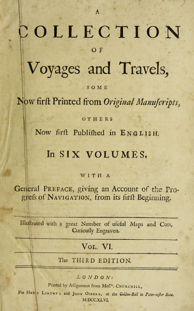 A OLLECTION O F Voyages and Travels, SOME Ait' k. # - M)W firft Printed from Original Manufvripts- OTHERS Now firft Publiftied in English. In SIX VOLUMES* WITH A -.j- “f-g- ‘ 1 General Preface, giving an Account of the Pro- grefs of Navigation, from its firft Beginning. Illuftrated with a great Number of ufeful Maps and Cuts, Curioufly Engraven. Vol. VI. The THIRD EDITION. LONDON: Printed by Alignment from MelPh Churchill, For Hen\y Lintqt j and John Osborn, at the Golden-Ball in Pater-nojler Row. M.DCCXLVL