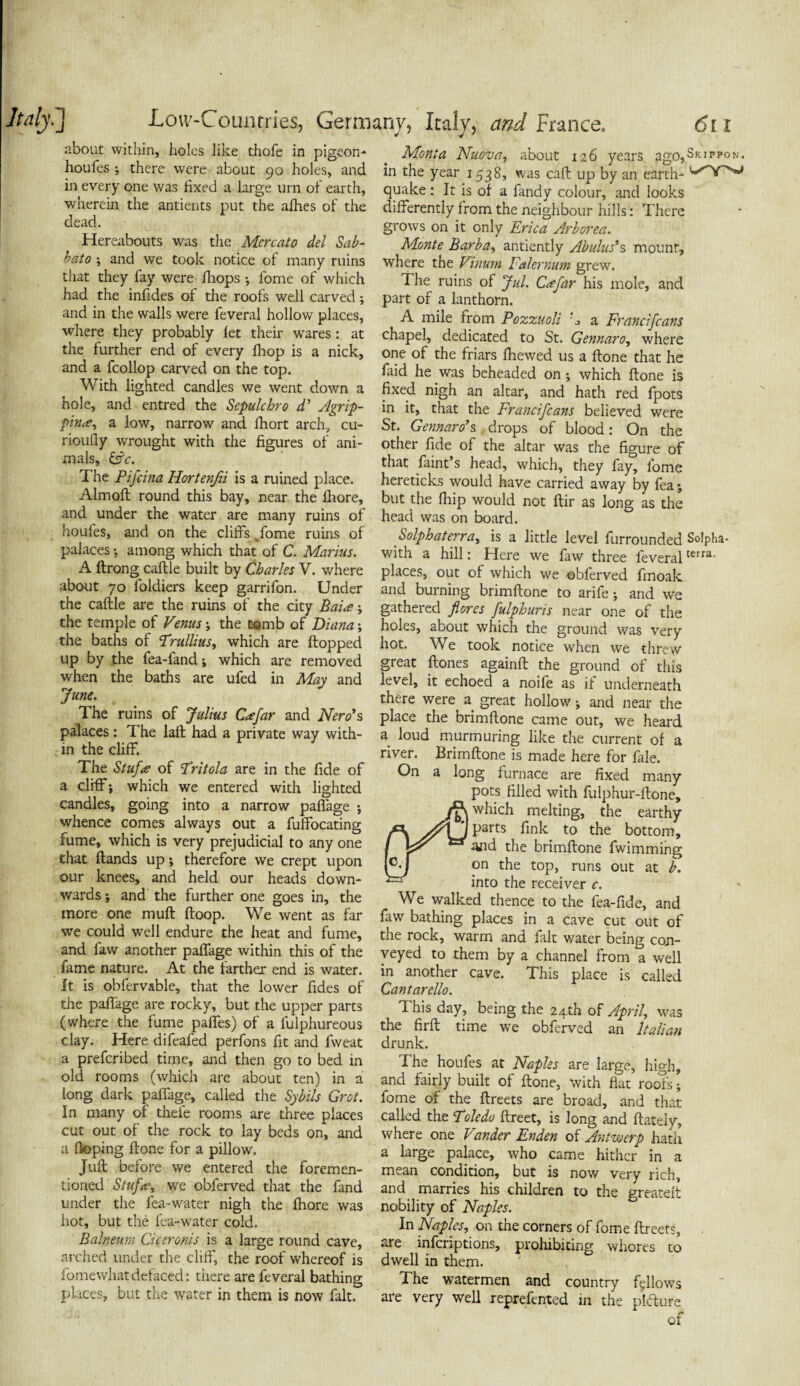 about within, holes like thole in pigeon- houfes ; there were about 90 holes, and in every one was fixed a large urn of earth, wherein the antients put the allies of the dead. • Hereabouts was the Mercato del Sab- bato \ and we took notice of many ruins that they fay were fhops ; fome of which had the infides of the roofs well carved; and in the walls were feveral hollow places, where they probably let their wares : at the further end of every fhop is a nick, and a fcollop carved on the top. With lighted candles we went down a hole, and entred the Sepulchre d’ Agrip¬ pina, a low, narrow and Ihort arch, cu- rioufiy wrought with the figures of ani¬ mals, &c. The Pifcina Hortenfii is a ruined place. Almoft round this bay, near the Ihore, and under the water are many ruins of houfes, and on the cliffs ^fome ruins of palaces ; among which that of C. Marius. A ftrong caltle built by Charles V. where about 70 foldiers keep garrifon. Under the caftle are the ruins of the city Baia; the temple of Venus ; the tomb of Diana; the baths of Trullius, which are Hopped up by .the fea-fand; which are removed when the baths are ufed in May and June. The ruins of Julius Cafar and Nero's palaces: The laft had a private way with¬ in the cliff. The Stufa of Tritola are in the fide of a cliff; which we entered with lighted candles, going into a narrow palfage ; whence comes always out a fuffocating fume, which is very prejudicial to any one that Hands up; therefore we crept upon our knees, and held our heads down¬ wards ; and the further one goes in, the more one muH Hoop. We went as far we could well endure the heat and fume, and law another palfage within this of the fame nature. At the farther end is water. It is obfervable, that the lower fides of the palfage are rocky, but the upper parts (where the fume palfes) of a lulphureous clay. Here difeafed perfons fit and fweat a preferibed time, and then go to bed in old rooms (which are about ten) in a long dark palfage, called the Sybils Grot. In many of thefe rooms are three places cut out of the rock to lay beds on, and a Hoping Hone for a pillow. JuH before we entered the foremen- tioned Stufee, we obferved that the fand under the fea-water nigh the Ihore was hot, but the fea-water cold. Balneum Ciceronis is a large round cave, arched under the cliff, the roof whereof is fome what defaced: there are feveral bathing places, but the water in them is now fait. Mont a Nuova, about 126 years ago,Si<.ippoN, in the year 1538, was caff up by an earth- quake: It is of a fandy colour, and looks differently from the neighbour hills: There grows on it only Erica Arborea. Monte Barba, antiently Abulus*s mount, where the Vinwn Falcrnum grew. The ruins of Jul. Csefar his mole, and part of a lanthorn. A mile from Pozzuoli k a Franc Jeans chapel, dedicated to St. Gennaro, where one of the friars Ihewed us a Hone that he faid he was beheaded on; which Hone is fixed nigh an altar, and hath red fpots in it, that the Francifcans believed were St. Gennaro's drops of blood: On the other fide of the altar was the figure of that faint’s head, which, they fay, fome hereticks would have carried away by fea; but the fhip would not Hir as long as the head was on board. Solphaterra, is a little level furrounded Solpha- with a hill: Here we faw three feveralterra- places, out of which we obferved fmoalc and burning brimffone to arife; and we gathered flores fulphuris near one of the holes, about which the ground was very hot. We took notice when we threw great Hones againff the ground of this level, it echoed a noife as if underneath there were a great hollow; and near the place the brimffone came out, we heard a loud murmuring like the current of a river. Brimffone is made here for fale. On a long furnace are fixed many pots filled with fulphur-ffone, /jK which melting, the earthy Parts to the bottom, I “and the brimffone fwimming [oj on the top, runs out at b. *— into the receiver c. We walked thence to the fea-fide, and faw bathing places in a cave cut out of the rock, warm and fait water being con¬ veyed to them by a channel from a well in another cave. This place is called Cantarello. This day, being the 24th of April, was the firft time we obferved an Italian drunk. The houfes at Naples are large, high, and fairly built of ftone, with flat rools; fome of the ftreets are broad, and that called the Toledo ftreet, is long and ftately, where one Vunder Enden of Antwerp hath a large palace, who came hither in a mean condition, but is now very rich, and marries his children to the greatelt nobility of Naples. In Naples, on the corners of fome ftreets, are inferiptions, prohibiting whores to dwell in them. The watermen and country fellows are very well reprefented in the pldure of