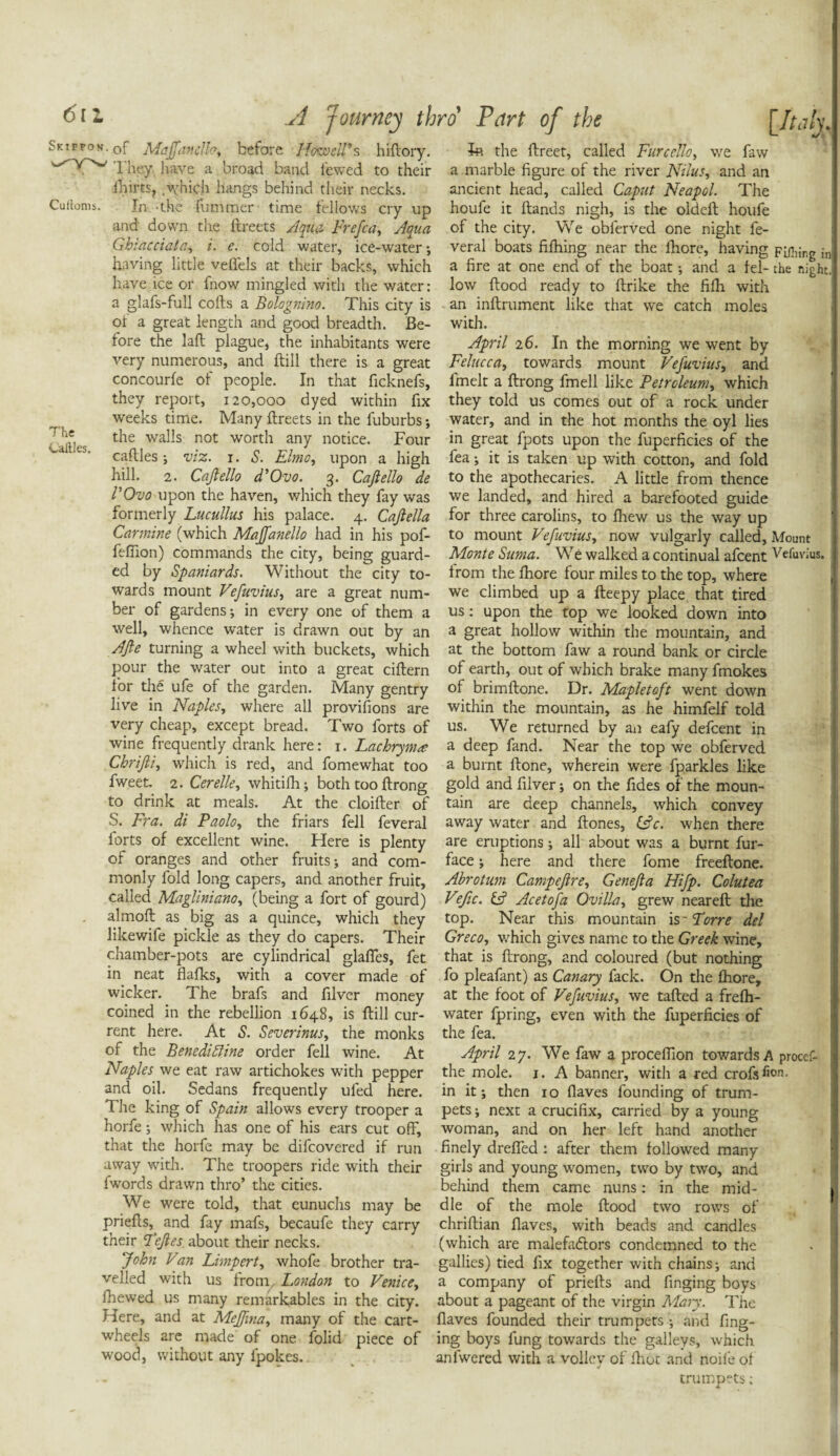 Cuftoms. Sktffon. q[* MaJjiinclfay before Howell's hiflory. fa the flreet, called Furce!loy we faw 1 hey. have a broad band l'ewed to their a marble figure of the river Nilus, and an ihirts, .which hangs behind their necks. ancient head, called Caput Neapol. The In -the Cummer time fellows cry up houfe it Hands nigh, is the oldeft houfe and down the flreets Aqua Frefca, Aqua of the city. We obierved one night fe- Ghiacciata, i. e. cold water, ice-water*, veral boats fifhing near the Chore, having Fiflitr.g in having little veffels at their backs, which a fire at one end of the boat; and a fel- the night, have ice or fnow mingled with the water: low flood ready to fbrike the fifh with a glafs-full cofls a Bolognino. This city is an inflrument like that we catch moles of a great length and good breadth. Be- with. fore the laft plague, the inhabitants were April 26. In the morning we went by very numerous, and flill there is a great Felucca, towards mount Vefuvius, and concourfe of people. In that ficknefs, fmelt a flrong fmell like Petroleum, which they report, 120,000 dyed within fix they told us comes out of a rock under weeks time. Many flreets in the fuburbs*, water, and in the hot months the oyl lies the walls not worth any notice. Four in great fpots upon the fuperficies of the caftles ; viz. j. S. Elmo, upon a high fea; it is taken up with cotton, and fold hill. 2. Cajlello d'Ovo. 3. Caftello de to the apothecaries. A little from thence rOvo upon the haven, which they fay was we landed, and hired a barefooted guide formerly Lucullus his palace. 4. Cajlella for three carolins, to fhew us the way up Carmine (which MaJJanello had in his pof- to mount Vefuvius, now vulgarly called, Mount fefiion) commands the city, being guard- Monte Suma. We walked a continual afcent Vefuvius. The Caftles. ed by Spaniards. Without the city to¬ wards mount Vefuvius, are a great num¬ ber of gardens; in every one of them a well, whence water is drawn out by an AJle turning a wheel with buckets, which from the fhore four miles to the top, where we climbed up a fleepy place that tired us: upon the top we looked down into a great hollow within the mountain, and at the bottom faw a round bank or circle * u --7 ---* * — Vi V.11WV, pour the water out into a great ciflern of earth, out of which brake many fmokes for the ufe of the garden. Many gentry of brimflone. Dr. Mapletoft went down live in Naples, where all provisions are within the mountain, as he himfelf told very cheap, except bread. Two forts of us. We returned by an eafy defcent in wine frequently drank here: 1. Lachryma deep fand. Near the top we obferved Chrifti, which is red, and fomewhat too a burnt flone, wherein were fparkles like fweet. 2. Cerelle, whitifh; both too flrong gold andfilver; on the fides of the moun- to drink at meals. At the cloifler of tain are deep channels, which convey S. Fra. di Paolo, the friars fell feveral away water and flones, i£c. when there forts of excellent wine. Here is plenty are eruptions; all about was a burnt fur- of oranges and other fruits; and com- face; here and there fome freeflone. monly fold long capers, and another fruit, Abrotum Campejlre, Genejla Hifp. Colutea called Magliniano, (being a fort of gourd) Ve/ic. & Acetofa Ovillay grew nearefl the almofl as big as a quince, which they top. Near this mountain is' Torre del likewife pickle as they do capers. Their Greco, which gives name to the Greek wine, chamber-pots are cylindrical glaffes, fet that is flrong, and coloured (but nothing in neat flafks, with a cover made of fo pleafant) as Canary fack. On the fhore, wicker. The brafs and filver money at the foot of Vefuvius, we tafled a frefh- coined in the rebellion 1648, is flill cur- water fpring, even with the fuperficies of rent here. At S. Severinus, the monks the fea. of the Benediffine order fell wine. At Naples we eat raw artichokes with pepper and oil. Sedans frequently uled here. The king of Spain allows every trooper a horfe; which has one of his ears cut off. April 27. We faw a proceffion towards A proccf- the mole. 1. A banner, with a red crofisii°n- in it; then 10 flaves founding of trum¬ pets ; next a crucifix, carried by a young woman, and on her left hand another ' - --7 -7 -— MJiVUIVl that the horfe may be difcovered if run finely dreffed : after them followed many away with. 1 he troopers ride with their girls and young women, two by two, and fwords drawn thro’ the cities. behind them came nuns: in the mid- We were told, that eunuchs may be die of the mole flood two rows of priefls, and fay mafs, becaufe they carry chriflian flaves, with beads and candles their Tejles about their necks. (which are malefadlors condemned to the John Van Limpert, whofe brother tra- gallies) tied fix together with chains; and veiled with us from London to Venice, a company of priefls and finging boys fiiewed us many remarkables in the city, about a pageant of the virgin Mary. The Here, and at Meffmay many of the cart- flaves founded their trumpets; and fing- wheels are made of one folid piece of ing boys fung towards the galleys, which wood, without any lpokes.. % anlwered with a volley of fhot and noifeof trumpets;