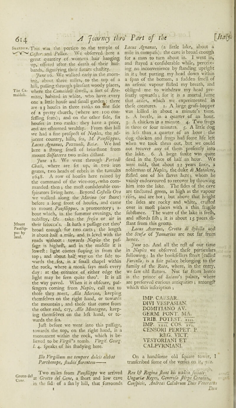 <514 A Journey thro’ Part of the [Italy- Skippon.This was the portico to the temple of Cajlcr and Pollux. We obferved here a great quantity of womens hair hanging up, offered -alter the death of their huf- bands, lignilying their future chaftity. June 16. We walked early in the morn¬ ing, about three miles, to the top ol a hill, palling through pleaiant woody places, The Ca- where the Carnaidoli dwell, a lort ol Ere- maidoli- mites, habited in white, who have every one a little houfe and finall garden : there are i 3 houfes in three ranks on One fide of a pretty church, (where are 100 con- fefling feats) •, and on the other fide, fix houfes in two ranks: they have a prior, and are efteemed wealthy. From this hill we had a fine profpedl of Naples, the ad¬ jacent country, hills, lea, M. Pauftlippits, Lac us Agnanus, Pozzuoli, Bai<e. We had here a ftrong fmell ol brimllone Irom mount Solfaterra two miles diftant. June 18. We went through Portadi Chau, where are fet up, in two iron grates, two heads of rebels in the tumults 1648. A row ol houfes here ruined by the command of the vice-roy,-who com¬ manded then •, the molt confiderable con- fpirators living here. Beyond Cajlello Ovo we walked along the Marina (or fhore) before a long front of houles, and came to mount Pauftlippus, a promontory; a- bout which, in the fummer evenings, the nobility, iPc. take the frefco or air in Mount their felucca’s. It hath a paffage cut thro’ Paufilip- broad enough for two carts; the length land ^ *s about half a mile, and is level with the roads \yithoiit: towards Naples the paf¬ fage is higheft, and in the middle it is lowed:: light comes doping in from the top ; and about half way on the fide to¬ wards the fea, is a fmall chapel within the rock, where a monk lays mafs every day: at-the entrance of either edge the light may be feen quite thro’. It is all the way paved. When it is obfeure, pal- fengers coming from Naples, call out to thofe they meet, Alla Marina, keeping themfelves on the right hand, or towards the mountain •, and thofe that come from the other end, cry, Alla Montagna, keep¬ ing themfelves on the left hand, or to¬ wards the fea. Juft before we went into this paffage, towards the top, on the right hand, is a monument within the rock, which is be¬ lieved to be Virgil's, tomb. Virgil. Georg. 1. 4. fpeaks of his ftudying here. lllo Virgilium me tempore dulcis alebat Parthenope, Jludiis fiorentem- Two miles from Paufilippo we arrived Grott° e at Qrotto foi Qane a fhort and low cave 1 ^ nc. ' in the fide of a iha ly hill, that furrounds 1 Lacus Agnanus, (a little lake, about a mile in compafs): the cave is broad enough for a man to turn about in. I went in, and flayed a confiderable while, perceiv¬ ing no inconvenience by Handing upright in it; but putting my head down within a fpan of the bottom, a fudden fmell of an arfenic vapour ftifled my breath, and obliged me to withdraw rny head pre- fently upwards •, for it is a mortal fume that ariles, which we experimented in thefe creatures. 1. A large grafs-hopper was killed in about a minute’s time. 2. A beetle, in a quarter of an hour. 3. A chicken in a minute. 4. Two frogs in three or four minutes. 5. A little dog in lefs than a quarter of an hour : the dog chicken and frogs had fome life left when we took them out, but we could not recover any of them prefently into the lake. 6. A large fnake was quite dead in the fpace of half an hour. We were told, that about 22 years fince, a nobleman of Naples, the duke di Mat alone, ftifled one of his Haves here-, whom he vainly endeavoured to recover by throwing him into the lake. The fides of the cave are tinblured green, as high as the vapour riles, and are hot j but above that height the fides are rocky and white, crufted over in moll places with a thin fragile fubftance. The water of the lake is frefh, and affords fifh ; it is about 15 paces di¬ ftant from this grotto. Lacus Avernus, Grotto di Sybilla and the Stuf<e of Januarius are not far from hence. June 20. And all the reft of our time in Naples we obferved thefe particulars following: In the bookfellers ftreet (called Furcello) is a fair palace belonging to the family of the Rota, where, in the entry, we faw old ftatues. Not far from hence is the prince of Saiano’s palace, where are prelerved curious antiquities amongft which this infeription IMP. CAESAR. DIVI VESPASIAN. DOMITIANO AV. GERM. PONT. MA. TRIB. POTEST. VET.' IMP. xxu. COS. xvi, CENSORI PERPET. P. REG. VICT. VESTORIANI ET CALPVRNIANT. On a handfome old fquare tower, I tranferibed fome of the verfes on it, t .2. Rex & Regina ft ant hie n.ultis foci at 1 ' Ungari<e Reges, Generofa JUrpe Creatys, Confpicis, Andreas Calabrum Dux Venerattis Dux