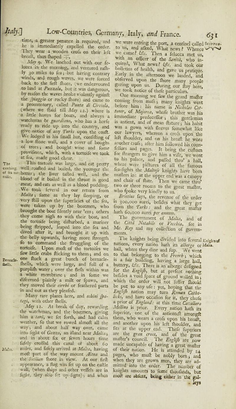 time, a greater penance is required, and lie is immediately expelled the order. They wear a wooden crofs on their left bread, thus fhaped Ljr, May 9. We lanched out with our fe¬ lucca in the morning, and ventured rafh- ly 30 miles to fea; but having contrary winds, and rough waves, we were forced back to the. fird fhore, (we endeavoured to land at Puzzalu, but it was dangerous, by realon the waves broke violently ao-ainft the [piaggio or rocky fhore) and came to a promontory, called Punt a di Circiola, (where we (laid till May 12.) where is a little haven for boats, and always a watchman 6r guardiano, who has a horfe ready to ride up into the country, and give notice of any Turks upon the coaft. We lodged in his fmall hut, confiding of a low done wall, and a cover of boughs or trees; and bought wine and fome provifions, which, with a tortoife we took at fea, made good chear. The This tortoife was large, and eat pretty catching well roaded and boiled, the younger the ^-better; the liver taded well, and the blood of it boiled in the throat is good meat, and eats as well as a blood pudding. Vve took feveral in our return from Malta ; fome as they lay deeping, or very dill upon the fuperficies of the fea, were taken up by the boatmen, who brought the boat filently near ’em •, others they come nigh to with their boat, and the tortoife being didurbed, a mariner being dripped, leaped into the fea and dived after it, and brought it up with the belly upwards, having more drength fo to command the draggling of the tortoife. Upon mod of the tortoifes we faw little crabs dicking to them* and on Eemacle- one ftuck a great bunch of bernacle- fhells. diells, which were large, and full of a purplifh water ; over the flefh within was a white membrane •, and in fome we difcerned plainly a milt or fpawn, and they moved their cirrbi or feathered parts in and out as they pleafed. Many rare plants here, and echini fpa- .. tagi, with other fhells. May 12. At break of day, rewarding the watchman, and the boatmen, giving him a tare, we fet forth, and had calm weather, fo that we rowed almod all the way •, and about half way over, came into fight of Gozzo, an ifland near Malta; and in about fix or feven hours time fafely crofted this canal of about 60 Malta. miles, and fafely arrived at Malta, having mod part of the way mount /Etna and the Sicilian fhore in view. At our fird appearance, a flag was fet up on the cadle wall, (when fhips and other veflfels are in fight, they alio fet up-dgns); and when we were entring the port, a centinel called Sorrow, to us, and afked, What news ? Whence we came? £dV. Then a felucca met us, with an officer of the Sanitd, who in¬ quired, What news? &c. and took our bulletins of health, and gave us pratique. .aily in the afternoon we landed, and oblerved upon the fhore many people gazing upon us. During our day here, we took notice of thefe particulars. One morning we faw the grand mader coming from mafs; many knights went before him : his name is Nicholas Cot- toner, of Majorca, whofe brother was his immediate predeceffor ; this gentleman is antient, and of mean dature; his habit was a gown with fleeves fomewhat like our lawyers, whereon a crofs upon the left fhoulder, and on his bread he wore another ciols; after him followed his coun- ftllors and pages. It being the cudom for di angers to give him a vifit, we went to his palace, and pafled thro’ a hall, where were pictures of all the famous fea-fights the Maltefe knights have been madeis in: at the upper end was a canopy and chair of date. Then we came thro’ two or three rooms to the great mader, who fpoke very kindly to us. Brietius fays, the revenue of the order is 300,000 aurei, befides what they get from the Turks: and the great mader hath 6o>ooo aurei per annum. The government of Malta, and of the Citta No labile or Tec chi a, fee in Mr. Ray and my collection of govern¬ ments. The knights being divided into feveral Knights of nations, every nation hath its albergo or Malta, hall, where they dine and fup. We went to that belonging to the French; which is a fair building, having a large hall, buttery, &c. There is an alberge defigned for the Englijh, but at prefent nothing befides a void fpace of ground walled in; which the order will not differ fhoulcl be put to any- ufe : yet, hoping that the Englijh nation may turn Roman Catho- Hcks, and have occaflon for it, they chufe a prior of England: at this time Cavaliero Mellino is prior. Every nation hath its fuperior, one of the antiented amongd them, who wears a crofs upon his bread, and another upon his left fhoulder, and fits at the upper end. Thefe fuperiors are the gran croce, and of the great mader’s council. The Englijh are &now made uncapable of having a great mader of their nation. He is attended by 24 pages, who mud be nobly born; and when they are grown men, they are ad¬ mitted into the order. The number of knights amounts to fome thoufands, but mod are abfent, being either in the gal- - leys