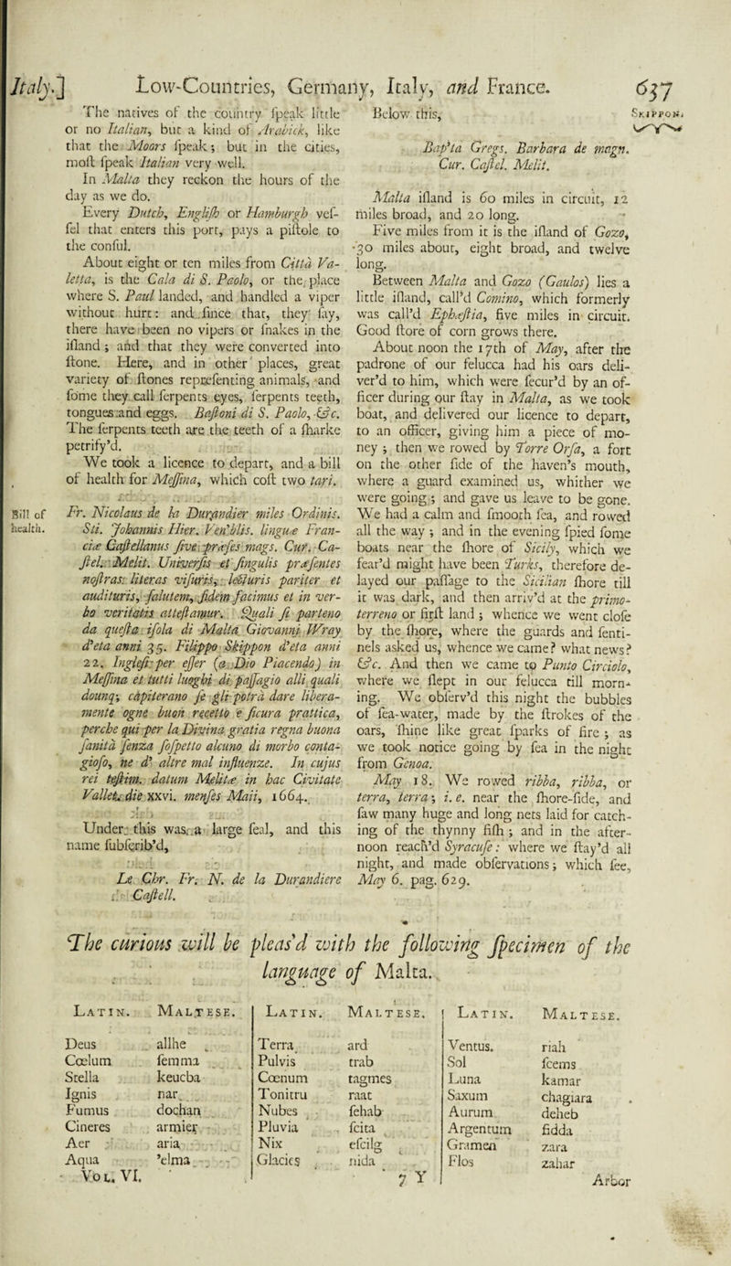 Below this, Skippgn* The natives of the country fpeak little or no Italian, but a kind of Arabick, like that the Moors fpeak; but in the cities, moll fpeak Italian very well. In Malta they reckon the hours of the day as we do. Every Dutch, EngUJh or Hamburgh vef- fel that enters this port, pays a piliole to the conful. About eight or ten miles from Citta Va- letta, is the Gala di S. Paolo, or the. place where S. Paul landed, and handled a viper without hurt: and fince that, they' fay, there have been no vipers or fnakes in the ifland ; and that they were converted into ftone. Here, and in other places, great variety of hones reprefenting animals, and fome they call ferpents eyes, ferpents teeth, tongues .and eggs. Baftoni di S. Paolo, ISc. The ferpents teeth are the teeth of a fharke petrify’d. We took a licence to depart, and a bill of health for Mejfma, which colt two tari. Sill of Fr. Nicolaus de l-a Durymdier miles Or din is. health. Sti. Johannis Ilier. Ven'Mis. linguae Fran- ci<e Caftellanus five grafts mags. Cur. Ca- Jlel. Melit. Univerfis et fingulis praftnies noftras. liter as vifuris, Idiuris par iter et audituris, falutem, fidem facimus et in ver¬ ba veritatis atteftawur. If all ft parteno da quefta ifola di Malta Giovanni JVray ddeta anni 3 5. Filippo Skippon d’eta anni 22, Inglefi:per efter {a Dio Piacendo) in Mejfma et tutti luoghi di_ pajfagio alii quali dounq, capiierano f git pptrd dare libera- mente ogne buon recetto e ficura prattica, perche qui per la Divina gratia regna buona fanitd fenza fofpetto alcuno di morbo conta- giofo, ne d‘ altre mal influenze. In cujus rei teftim. datum Me litre in hac Civitatc Valletta. die xxvi. menfes Mail, 1664. T ' Under; this was. .a large feal, and this name fubfcrib’d, Le Chr. Fr. N. de la Durandiere i. Caft ell. Baft a Gregs. Barbara de mvgn. Cur. Caftcl. Melit. Malta ifland is 60 miles in circuit, 12 miles broad, and 20 long. Five miles from it is the ifland of Gozo, *30 miles about, eight broad, and twelve long. Between Malta and Gozo (Gaulos) lies a little ifland, call’d Comino, which formerly was call’d Ephrtftia, five miles in circuit. Good ftore of corn grows there. About noon the 17 th of May, after the padrone of our felucca had his oars deli¬ ver’d to him, which were fecur’d by an of¬ ficer during our flay in Malta, as we took boat, and delivered our licence to depart, to an officer, giving him a piece of mo¬ ney ; then we rowed by Torre Orfa, a fort on the other fide of the haven’s mouth, where a guard examined us, whither we were going-; and gave us leave to be gone. We had a calm and fmooth fea, and rowed all the way ; and in the evening fpied fome boats near the fhore of Sicily, which we fear’d might have been Turks, therefore de¬ layed our pafiage to the Sicilian fhore till it was dark, and then arriv’d at the primo- terreno or firfl land ; whence we went clofe by the fhore, where the guards and fenti- nels asked us, whence we came? what news? &c. And then we came to Panto Circiolo, where we flept in our felucca till morn-^ ing. We obferv’d this night the bubbles of fea-water, made by the flrokes of the oars, fhine like great fparks of fire ; as we took notice going by fea in the night from Genoa. May 18. We rowed ribba, ribba, or terra, terra; i. e. near the fhore-fide, and faw many huge and long nets laid for catch¬ ing of the thynny fifh ; and in the after¬ noon reach’d Syracufe: where we flay’d all night, and made obfervations; which fee. May 6. pag. 629. The curious will be pleas'd with the following fpecimen of the language of Malta. LAT I N. Malt ese. Latin. Maltese. Latin. Malt ese. Deus allhe _ Terra ard Ventus. riah Coelum femma Pulvis trab Sol feems Stella keueba Coenum tagmes Luna kamar Ignis nar. Tonitru raat Saxum chagiara Fumus dochan Nubes fehab Aurum O deheb Cineres armier Pluvia . feita Argentum fidda Aer aria. Nix efcilg \ Gramen zara Aqua You VI. ’elma- Glacies nida 7 Y Flos zahar Arbor