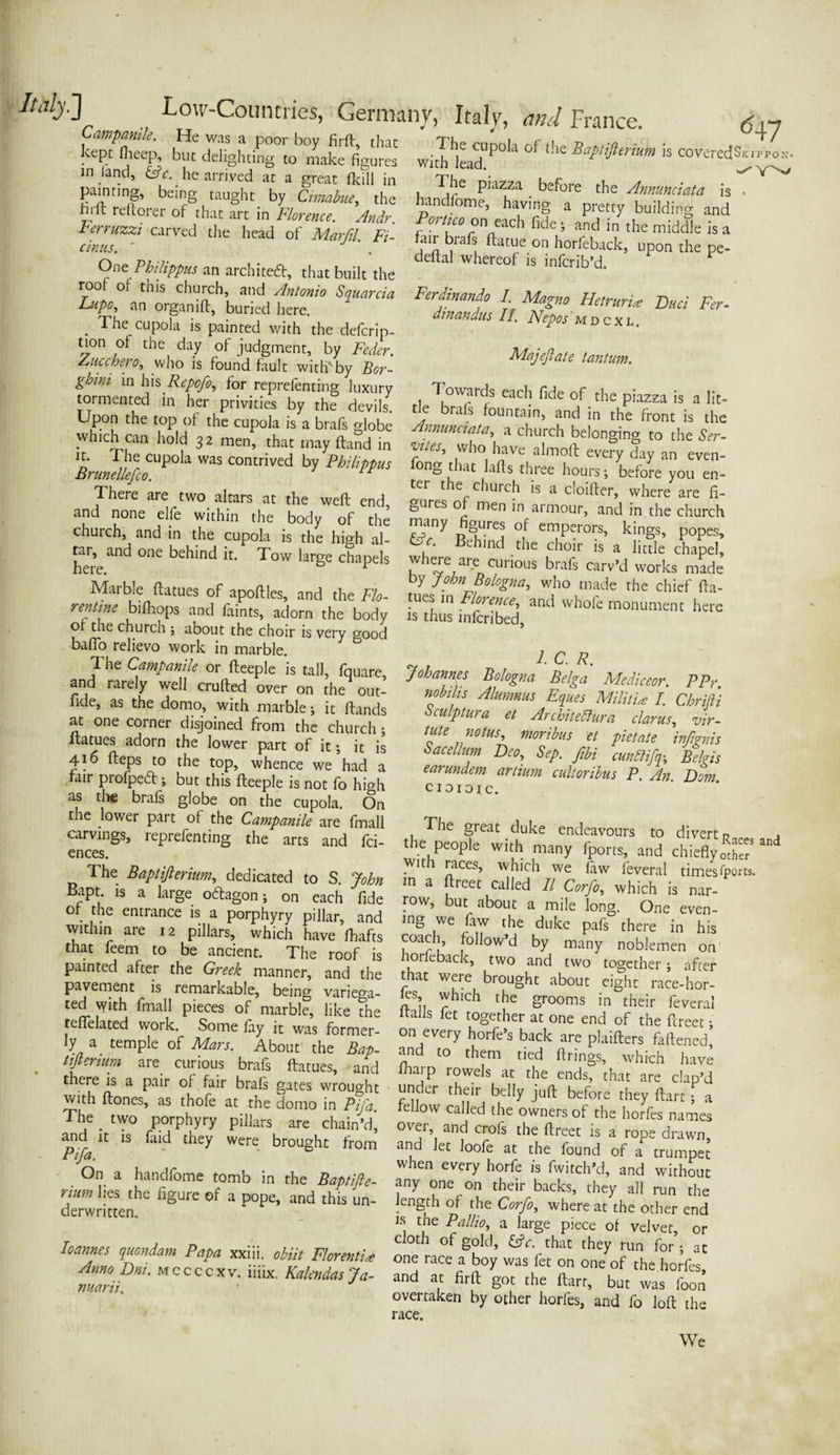 Campanile. He was a poor boy firft, that ^ept fheep, but delighting to make figures in land, &c. he arrived at a great Hull in <547 painting, being taught by Cimabue, the hrft reftorer of that art in Florence. Andr Ferruzzi carved the head of Marfil. Fi- cinus. ' One Philippas an architect, that built the roof of this church, and Antonio Squarcia Lupo, an organ iff, buried here. . ^he cupola is painted with the defcrip- tion of the day of judgment, by Feder. Aucchero, who is found fault with'by Bor- ghini in his Repofo, for reprefenting luxury tormented in her privities by the devils Upon the top of the cupola is a brafs globe which can hold 32 men, that may ftand in *£• „ ^ cupola was contrived by Philippas Brunellefco. I here are two altars at the weft end, and none elfe within the body of the The cupola of the Baptifterium is coveredSkippon. with lead. ^ The piazza before the Annunciata is . nandlome, having a pretty building and W on each fide ; and in the middle is a air brafs ftatue on horfeback, upon the pe- deital whereof is infcrib’d. Ferdinando I. Magno Hetruria Bad Fer- dtnandus II. Nepos mdcxl. Majeftate tan turn-. Towards each fide of the piazza is a lit¬ tle brafs fountain, and in the front is the Annunciata, a church belonging to the Ser- ‘vJtes’ ,who have almoft every day an even- fong that lafls three hours; before you en¬ ter the church is a cloifter, where are fi¬ gures of men in armour, and in the church church, and in the cupola isThe high al- Behind °J enjlpcrors’ kjngs> P°Pes> £- - ** 41 of the church ; about the choir is verv stood (TtA r/al tr,^ * . 1 1 V D baflo relievo work in marble. The Campanile or fteeple is tall, fquare, and rarely well crufted over on the out- fide, as the domo, with marble; it ftands at one corner disjoined from the church; ltatues adorn the lower part of it •, it is 416 fteps to the top, whence we had a fair profpedf •, but this fteeple is not fo high as the brafs globe on the cupola. On the lower part of the Campanile are fmall carvings, reprefenting the arts and fci- ences. The Baptifterium, dedicated to S. John Bapt. is a large oftagon; on each fide of the entrance is a porphyry pillar, and within are 12 pillars, which have fhafts that feem to be ancient. The roof is painted after the Greek manner, and the pavement is remarkable, being varie^a- l C. R. Johannes Bologna Belga Mediceor. PPr. nobilis Alumnus Eques Militia I. Chrifti csculptura et Ar elite dura clarus, vir¬ tue notus, moribus et pietate inftgnis Sacellum Deo, Sep. ftbi cunbiifq; Belgis earundem artium cultoribus P. An Dorn CI OI 01 c. The great duke endeavours to divert n the people with many fports, and chiefly With races, which we law feveral times fports. m a ftreet called II Corfo, which is nar¬ row, but about a mile long. One even¬ ing we faw the duke pals there in his coach, follow’d by many noblemen on horfeback, two and two together; after that were brought about eight race-hor- led with fmall£k,T flails Ste'rt fZTj ftt t™* “ ^f £? ^’S “ tifierium are curious brafs ftatues, and (harp rowils at'The ends^’thaT are M there is a pair of fair brafs gates wrought under their bcllv infl- If 1 a c,aP d ^ td«: Ki; der written. loannes quondam Papa xxiii. obiit Florentine Anno Dni. mccccxv. iiiix. Kalmdas Ja- nuarii. is the Pallio, a large piece of velvet, or cloth of gold, &c. that they run for; at one race a boy was fet on one of the horfes and at firft got the flarr, but was foon overtaken by other horfes, and fo loft the race. We