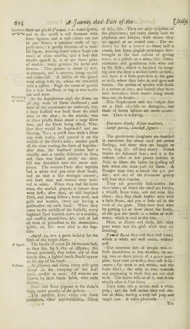 Skipfon.there are giochi d'acqua, i. e. water-fports, and in the midft a tall fountain with fome figures, and a vaft ciftern cut out of one ftone; a pleafant walk ol cy- prefs-trees : a pretty fountain of a mar¬ ble figure, pouring water into a large tub made of white marble, and a boy that thrtifts againft it, is ol the fame piece of marble: many gardens for herbs and flowers. This garden is about ij mile in compafs, and is uneven, being up-hill and down-hill. A foldier of the guard went along with us, whom we rewarded with a teftone. Nigh the court of guards lies a rude loadftone as big as two horfes can well draw. of Turi-s8 -^t Baptijierium nigh the Domo, on ' 28 Aug. were 18 Turks chriftened ; and fome of the ceremonies we obferved, viz. a long fcaffold was built from the chief door to the altar; in the middle, two or three priefts flood about a large filver font, and the Turks being 'afked. Whe¬ ther they would be baptized ? and an- lwering, Yes ; a prieft then took a filver cup with water, and poured it on the middle of the Turk's head; another prieft all the time reading the form of baptifm : after that, the baptized perfon had a crucifix and a candle delivered to him, and then was feated under the altar. Oil was fprinkled into the mens cod¬ pieces. The vtomzn-Turks after baptifm had a white veil put over their heads, and on that a fine wrought coronet; and both men and women were habi¬ ted in white. When they had fat fome time, the mufick played; a banner then went firfl; after that, an old baptized Turk, and young fellow ; boys next, and girls and women, every one having a godmother on each hand. When they came to the middle of the fcaffold, every baptized Turk kneeled down to a crucifix, and crofted themfelves, (Ac. and at laft all went in proceffion to the Annunciata; fpittle, oil, (Ac. were ufed in the bap¬ tifm. Augufi 29. was a great holiday for the birth of the virgin Mary. A legend. The family of count De Monteacuto had, as they fay, by S. Fra. of AJJignius, this favour procured, that before any of that family dies, a lighted torch fliould appear on the top of his houfe. Cuftoms. At Florence and Siena, every wife goes abroad in the company of her huf- tund, mother or aunt. All widows are known by their black habit, with wide lie eves. None dare (hoot pigeons in the duke’s lute, under penalty of the galleys. The nobility have every one fome profefiion,.. either merchandizing, felling of filk, (Ac. They are only defpifers of the phyffeians ; yet every family hath its phyfician and lawyer, with whom they are agreed at an annual rate. The or¬ dinary fee for a lawyer is about half a crown, but fome Englijh merchants have brought in the bad cuftom of giving more, as a piftole at a time, (Ac. Every nobleman and gentleman fells wine out by the flafk ; which is fignified by hang¬ ing over the door a wicker-bottle or flafk ; and there is a little port-hole in the gate or wall, where they take in and give out bottles. No perfon of quality will drink in a tavern or inn ; and indeed they have little invitation, thole houfes being worfe than our ale-houfes. The fhopkeepers and the vulgar fort are a little churlilh to ftrangers, but thofe of better fafhion are more courte¬ ous. There is a laying, Fiorentini dec hi, Pifani tra ditori, Sanefi pazzi, Lucehefi fignori. The gentlemens daughters are boarded in nunneries for about 10/. per annum fterling; and there they are taught to work, fing, (Ac. till they marry. French modes are followed here; and it is the cuftom (ufed in few places befides in Italy') to falute the ladies by pulling off hats when the men pafs by them. A ftranger may hire a coach for 5 s. per day; and any of the Florentine gentry will lend their coaches. They ufe generally flafk-bottles for their wine; of which the chief are Verdeay a whitifh fweet wine, and red wine like claret: they flop thofe bottles only with a little draw, and put a little oil in the neck of the glafs. They cool their wine by putting ice or fnow about the bottle, or elle put the bottle in a bafon of well- water, which is cool in this city. Here, at Naples and Sicily, (Ac. they pour water into the glafs while they are drinking. Pam di Bocca they call their beft bread, which is white and well made, without yeft. The common fort of people will re- frefh themfelves in hot weather, by eat¬ ing two or three pieces of a green pom- pion, kept cool in wells ; they call it Cu- cumere ; the meat is red within, and the feeds black; the tafte is. very w'aterifh and unpleafing to thofe that are not ufed to it. The ladies will eat of it, and drink ufually after it Vino Greco. They have alfo a melon with a white pulp ; and the beft melon they call Me- lone di Mele, having a very red pulp and rough coat. It taftes plealantly.