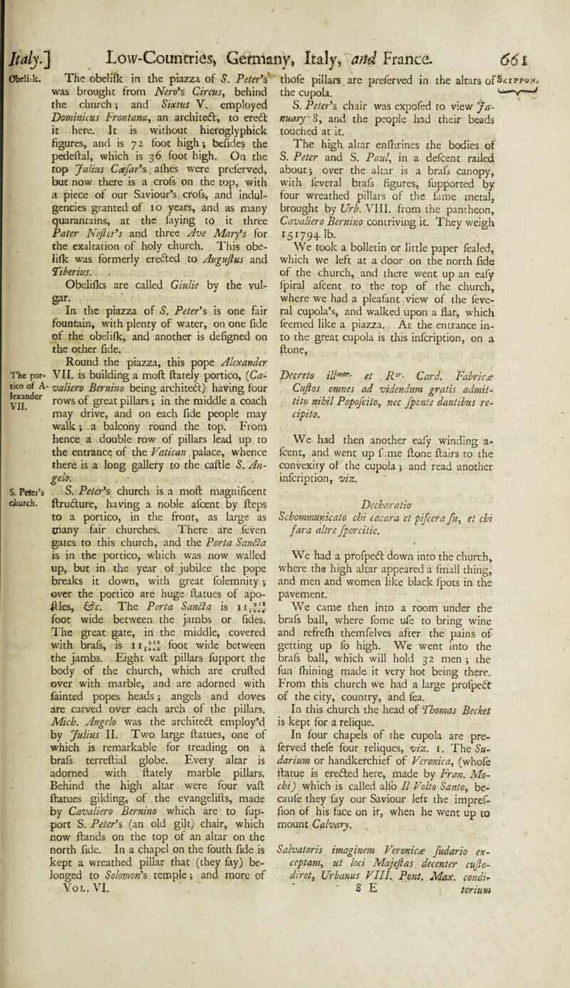 Obelisk. The obelifk in the piazza of S. Peter's was brought from Nero's Circus, behind the church; and Sixtus V.. employed Dominic us Front ana, an architect, to ere£t it here. It is without hieroglyphick figures, and is 72 foot high; befides the pedeftal, which is 36 foot high. On the top Julius Ccefar's afhe's were preserved, but now there is a crofs on the top, with a piece of our Saviour’s crofs* and indul¬ gences granted of 10 years, and as many quaranrains, at the faying to it three Pater Nojler's and three Ave Mary's for the exaltation of holy church. This obe¬ lifk was formerly erected to Augujlus and Tiberius. Obelifks are called Giulie by the vul¬ gar. In the piazza of S. Peter's is one fair fountain, with plenty of water, on one fide of the obelifk, and another is defigned on the other fide. Round the piazza, this pope Alexander The por- VII. is building a mod ftately portico, [Ca- tico of A- valiero Bernino being architect) having four kxander rows 0f great pillars; in the middle a coach may drive, and on each fide people may walk; a balcony round the top. From hence a double row of pillars lead up to the entrance of the Vatican palace, whence there is a long gallery to the caftle S. An- gelo. , ■ S. Peter’s S. Peter's church is a mod magnificent cliurch. ftru&ure, having a noble afcent by fleps to a portico, in the front, as large as tnany fair churches. There are feven gates to this church, and the Porta Sanbla is in the portico, which was now walled up, but in the year of jubilee the pope breaks it down, with great folemnity; over the portico are huge flatues of apo- ftles, &c. The Porta Sanbla is uT|f* foot wide between the jambs or fides. The great gate, in the middle, covered with brafs, is iir’V foot wide between the jambs. Eight vaft pillars fupport the body of the church, which are crufted over with marble, and are adorned with fainted popes heads; angels and doves are carved over each arch of the pillars. Mich. Angelo was the architect employ’d by Julius II. Tv/o large flatues, one of which is remarkable for treading on a brafs terreftial globe. Every altar is adorned with ftately marble pillars. Behind the high altar were four vaft flatues gilding, of the evangelills, made by Cavaliero Bernino which are to fup¬ port S. Peter's (an old gilt) chair, which now ftands on the top of an altar on the north fide. In a chapel on the fouth fide is kept a wreathed pillar that (they fay) be¬ longed to Solomon's temple; and more of Vox.. VI. thofe pillars are preferved in the altars ofS>ctppvn. the cupola. 1 ‘ ~ J S. Peter's chair was expofed to view Ja¬ nuary' 8, and the people had their beads touched at it. The high altar enfhrines the bodies of S. Peter and S. Paul, in a defcent railed about; over the altar is a brafs canopy, with leveral brafs figures, fupported by four wreathed pillars of the fame metal, brought by Urb. VIII. from the pantheon, Cavaliero Bernino contriving it. They weigh 151794 lb. We took a bolletin or little paper fealed, which we left at a door on the north fide of the church, and there went up an eafy fpiral afcent to the top of the church, where we had a pleafant view of the feve- ral cupola’s, and walked upon a flat, which feemed like a piazza. At the entrance in¬ to the great cupola is this infcription, on a ftone, Decreto ill’•»*• et RCard. Fabric<e Cuftos omnes ad videndum gratis admit- tito nihil Popofcito, nec fpcnte dantibus re- cipito. We had then another eafy winding a- fcent, and went up fane ftone flairs to the convexity of the cupola ; and read another infcription, viz. Decharatio Schommunicato chi cacara et pifcera fu, et chi fara altre fporcitie. We had a profpetfl down into the church, where the high altar appeared a fmall thing, and men and women like black fpots in the pavement. We came then into a room under the brafs ball, where fome ufe to bring wine and refrefh themfelves after the pains of getting up fo high. We went into the brafs ball, which will hold 32 men ; the fun fhining made it very hot being there. From this church we had a large profpedl of the city, country, and fea. In this church the head of Thomas Becket is kept for a relique. In four chapels of the cupola are pre¬ ferved thefe four reliques, viz. 1. The Su- darium or handkerchief of Veronica, (whofe ftatue is eredled here, made by Fran. Mo- chi ) which is called alfo II Volto Santo, be- caufe they fay our Saviour left the impref- fion of his face on ir, when he went up to mount Calvary. Salvatoris imaginem Veronica fudario ex¬ ceptant, ut loci Majejlas decenter cujlo- diret, Urbanus VIII. Pont. Max. condt- 8 E torium