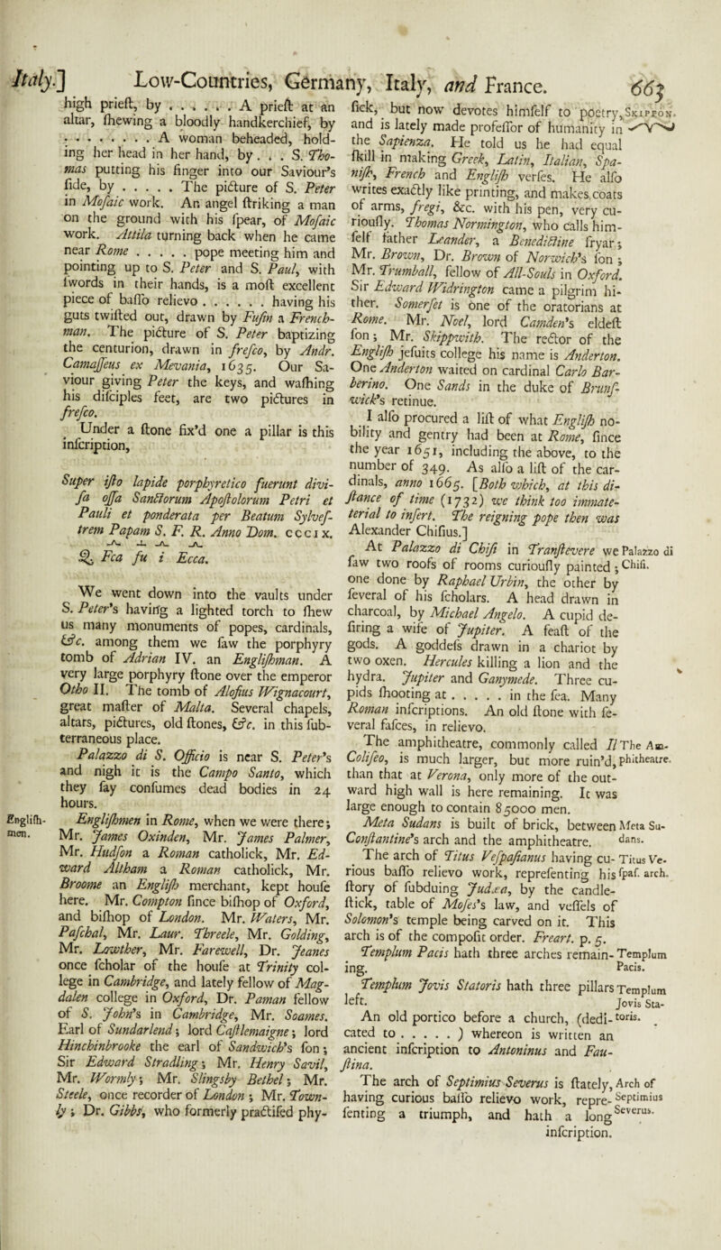 Ikily.] Englilh- men. Low-Countries, Germany, Italy, and France. 66t high prieft, by . . . A prieA: at an Tick, but now devotes himfelf to poetry,SKir*oN. altar, (hewing a bloodly handkerchief, by and is lately made profeffor of humanity in - -.A woman beheaded, hold- the Sapienza. He told us he had equal ing her head in her hand, by ... S. Tho- (kill in making Greek, Latin, Italian, Spa- mas putting his finger into our Saviour’s nijh, French and Englijh verfes He alfo ; C’ 7.' * •• • yhe PI<5Ju/re,of S- Peter writes exactly Jike printing, and makes coats in Mofaic work. An angel linking a man of arms, fregi, &c. with his pen, very cu- on the ground with his fpear, of Mofaic rioufly. Thomas Normington, who calls him- work Attila turning back when he came felf lather Leander, a Beneditline fryar- near Kome.P°Pe meeting him and Mr. Brown, Dr. Brown of Norwich's ibn • pointing up to S; Peter and S. Paul, with Mr. Trumball, fellow of All-Souls in Oxford. Sir Edward IVidrington came a pilgrim hi¬ ther. Somerfet is one of the oratorians at Rome. Mr. Noel, lord Camden's eldeft fon; Mr. Skippwitb. The redtor of the 1 words in their hands, is a molt excellent piece of bafio relievo.having his guts twilled out, drawn by Fufin a French¬ man. The pidlure of S. Peter baptizing the centurion, drawn in frefco, by Andr. Englijh jefuits college his name is Anderton. Lamajjeus ex Mevania, 1635. Our Sa- One Anderton waited on cardinal Carlo Bar- viour giving Peter the keys, and wafhing berino. One Sands in the duke of Brunfi ius ditciples feet, are two pidlures in wick's retinue. n- c 1 alfo procured a lift of what Englijh no- - rU .er a “:one d one a pillar is this bihty and gentry had been at Rome, fince in cnption, the year 1651, including the above, to the number of 349- As alfo a lilt of the car- Super ifio lapide porphyretico fuenmt divi- finals, anno 1665. [Both which, at this di- fa °ffa Sand orum Apoftolorum Petri et fiance of time (1732) we think too immate- Pauli et ponderata per Beatum Sylvef- Atrial to infert. The reigning pope then was trem Papam S. F. R. Anno Horn. ccci x. Alexander Chifius.] £>. Fca fu -L _A_ -A-. Ecca. We went down into the vaults under S. Peter's having a lighted torch to Ihew us many monuments of popes, cardinals, At Palazzo di Chifi in Tranfievere we Palazzo di faw two roofs of rooms curioufiy painted ; Chili, one done by Raphael Urbin, the other by feveral of his fcholars. A head drawn in charcoal, by Michael Angelo. A cupid de¬ firing a wife of Jupiter. A fealt of the (Ac. among them we faw the porphyry gods. A goddefs drawn in a chariot by tomb of Adrian IV. an Englijhman. A two oxen. Hercules killing a lion and the very large porphyry Hone over the emperor hydra. Jupiter and Ganymede. Three cu- Otho II. The tomb of Alofius Wignacourt, pids (hooting at.in the fea. Many great mailer of Malta. Several chapels, Roman infcriptions. An old Hone with fe- altars, pictures, old Hones, &e. in this fub- veral fafces, in relievo. terraneous place. Palazzo di S. Officio is near S. Peter's and nigh it is the Campo Santo, which they fay confumes dead bodies in 24 hours. Englijhmen in Rome, when we were there; The amphitheatre, commonly called //The Am- Colifeo, is much larger, but more ruin’d, phithesure. than that at Verona, only more of the out¬ ward high wall is here remaining. It was large enough to contain 85000 men. - - . - -, Afrta Sudans is built of brick, between Meta Su- Mr. James Oxinden, Mr. James Palmer, Confiantine's arch and the amphitheatre. dans. Mr. Hudfon a Roman catholick, Mr. Ed- The arch of Titus Vefpafianus having cu-Titus Ve- ward Altham a Roman catholick, Mr. rious balfo relievo work, reprefentin^ his fPaf- arch. Broome an Englijh merchant, kept houfe llory of fubduing Judaea, by the candle- here. Mr. Compton fince bilhop of Oxford, Hick, table of Mofes's law, and veffels of and bilhop of London. Mr. Waters, Mr. Solomon's temple being carved on it. This Pafchal, Mr. Laur. Threele, Mr. Golding, arch is of the compofit order. Freart. p. c. M r T YX70lfh/>4fi lVTt- JJsiinaerniall CT*-- 7_ T> _ . * 1 .1 .1 1 Mr. Lawther, Mr. Farewell, Dr. Jeanes once fcholar of the houfe at Trinity col¬ lege in Cambridge, and lately fellow of Mag¬ dalen college in Oxford, Dr. Paman fellow of S. John’s in Cambridge, Mr. Soames. Earl of Sundarlend; lord Cafilemaigne; lord Hinchinbrooke the earl of Sandwich's fon; ing Templum Pads hath three arches remain- Templum Pacts. Templum Jovis Statoris hath three pillars Templum left. Jovis Sta- An old portico before a church, (dedi-toris* cated to.) whereon is written an - ...., ancient infcription to Antoninus and Fau- Sir Edward Stradling; Mr. Henry Savil, fiina. Mr. Wormly •, Mr. Slings by Bethel; Mr. The arch of Septimius Severus is (lately, Arch of Steele, once recorder of London ; Mr. Town- having curious balfo relievo work, repre- Sepdmius ly; Dr. Gibbs, who formerly pradtifed phy- fenting a triumph, and hatha longSeverui’ infcription.