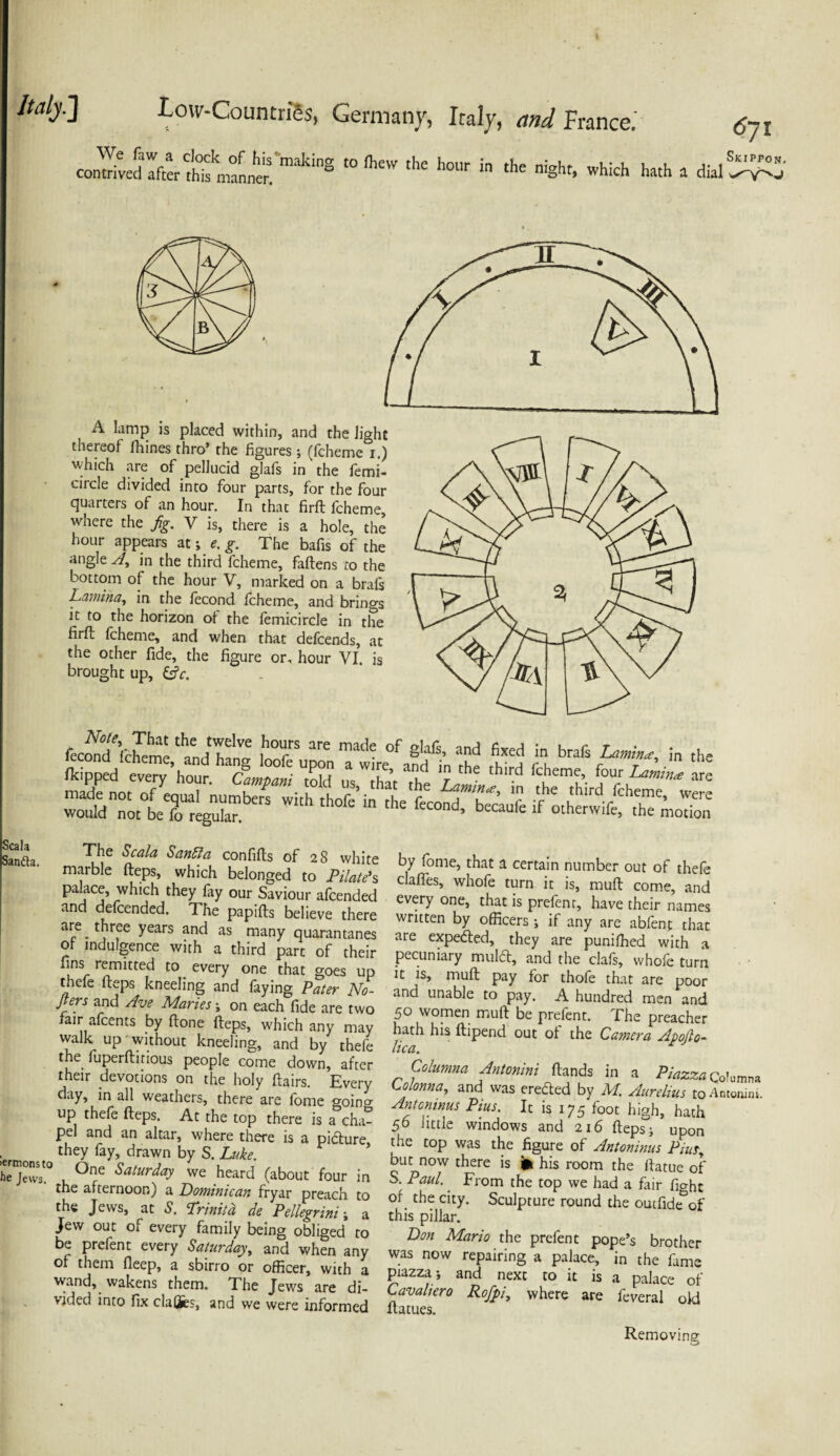 comriveSTfter makiS “ ^ h°Ur in the niSht> which ^ » dial 6jl Skippo A lamp is placed within, and the light thereof fhines thro* the figures; (fcheme 1.) which are of pellucid glafs in the femi- circle divided into four parts, for the four quarters of an hour. In that firft fcheme, where the fig. V is, there is a hole, the hour appears at; e. g. The bafis of the angle A, in the third fcheme, faftens to the bottom of the hour V, marked on a brafs Lamina, in the fecond fcheme, and brings firfl fcheme, and when that defcends, at the other fide, the figure or, hour VI is brought up, &c. feconcH'cherne 'and han* ST ^ ™d- °f 8'a6’ and fixed in in the 4ped eh^’haonu“ac^ S t ^ “ made not of equal numbers with thofe’in the fecond hft ‘r •?' 'h,rd rchetne. were would not be fo regular. cond’ ^ecauie ^ other wife, the motion Sanaa T*Je San£ia confifls of 28 white marble fteps, which belonged to Pilate1 s palace, which they fay our Saviour afcended and defcended. The papifts believe there are three years and as many quarantanes of indulgence with a third part of their lim remitted to every one that goes up thefe fteps kneeling and faying Pater No- fiers and Ave Maries ; on each fide are two fair afeents by ftone fteps, which any may walk up without kneeling, and by thefe the fuperftitious people come down, after their devotions on the holy flairs. Every day, in all weathers, there are fome goincr up thefe fteps. At the top there is a cha¬ pel and an altar, where there is a picture they fay, drawn by S. Luke. he jews'0 , (^nre Saturday we heard (about four in the afternoon) a Dominican fryar preach to the Jews, at S. Trinitd de Pellegrini; a Jew out of every family being obliged to be prefent every Saturday, and when any of them fleep, a sbirro or officer, with a wand, wakens them. The Jews are di¬ vided into fix claffes, and we were informed by fome, that a certain number out of thefe clafies, whofe turn it is, muft come, and every one, that is prefen t, have their names written by officers; if any are abfent that are expedted, they are punifhed with a pecuniary muldt, and the clafs, whofe turn it is, muft pay for thofe that are poor and unable to pay. A hundred men and 50 women muft be prefent. The preacher hath his ftipend out of the Camera Apofio- lica. Columna Antonini ftands in a Piazza Cohm™ Lolonna, and was erected by M. Aurelius to Antonini. Antoninus Pius. It is 175 foot high, hath 56 little windows and 216 fteps; upon the top was the figure of Antoninus Pws, but now there is fc his room the ftatue of S. Paul. From the top we had a fair fight of the city. Sculpture round the outfide&of this pillar. Don Mario the prefent pope’s brother was now repairing a palace, in the fame piazza; and next to it is a palace of Cavahero Rojpi, where are feveral old llatues. Removing 55 *>