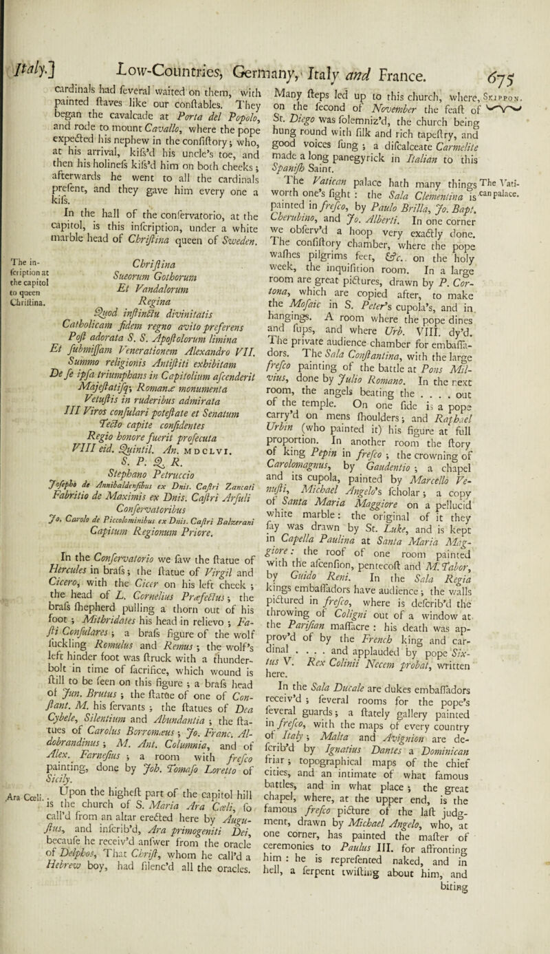 ^75 minied'’ftatfIHraI W‘lit<:d T jJem> ith MaT led up to this church, where, W'„. L„ ,u “ ,ke, our “nftabIf; 1 hfy °n the tecond of November the feail of '-'Y'- and rode rnmnn^o ™/‘i “ P4'' Diego was folemniz’d, the church being exoe&cd i t l ’ W cT the p?pe hlmg round with filk and rich tapeftry, and a?Phf ar COnM°ry!W J g0td V,°ices fung s a difcalceate clmeliu at h,s arrival, kifsd his uncles toe, and made a long panegyrick in Italian to this then his holmefs kilt’d him on both cheeks; Spcmifh Saint InVnltfwTl “v ‘he Cardiaals The Va,kan Pa,are hath many things The v«i- p elent, and they gave him every one a worth one’s fight : the Sola Clementina is'raPa'*- painted in frefco, by Paulo Brill,,, Jo. Baft. Cherubino, and Jo. Alberti. In one corner In the hall of the confervatorio, at the capitol, is this infeription, under a white marble head of Chriftina queen of Sweden. The in¬ feription at the capitol to queen Chriltina. Chrijlina Sueorum Gothorum Et Vandalorum Regina Quod inftindlu divinitatis Catholicam fidem regno avito preferens Poft adorata S. S. Apoftolorum limina Et fubmijj'am Venerationem Alexandro VII. Summo religioiiis Antiftiti exhibit am Defe ipfa triumphans in Capitolium afeenderit Majefiatifq\ Romans monument a Vetuftis in ruderibus admirata III Viros confulari poteftate et Senatum Fecio capite confidentes Regio honore fuerit profecuta VIII eid. ffuintil. An. mdclvi. P. ^ R. Stephano Petruccio Jofipho de Annibaldenfrbus ex Dnis. Cajtri Zancati Fabritio de Maximis ex Dnis. Cajtri Arfuli Confers at or ibus we obferv’d a hoop very exactly done. I he confiffory chamber, where the pope wafbes pilgrims feet, &c. on the holy week, the inquifition room. In a large room are great pictures, drawn by P. Cor- tona, which are copied after, to make the Mofaic in S. Peter’s cupola’s, and in hangings. A room where the pope dines and fups, and where Urb. VIII. dy’d. The private audience chamber for embafia- dors. The Sala Conftantina, with the large frefco painting of the battle at Pons Mil- vius, done by Julio Romano. In the next room, the angels beating the .... out of the temple. On one fide is a pope carry’d on mens Ihoulders j and Raphael Urbin (who painted it) his figure at full proportion. In another room the ftory of king Pepin in frefco ; the crowning of Carolomagnus, by Gaudentio -, a chapel and its cupola, painted by Marcello Ve- nujii, Michael Angelo’s fcholar \ a copy of Santa Maria Maggiore on a pellucid >• Cr* A tofri Bdvreuu ! of ft they Capitum Regionum Priore. - ^r< n nwn,. St. Euke^ and is kept in Lapella Paulina at Santa Maria Mag- In the Confervatorio we Paw the [fame of fheZcenfan °L°P I°°I JT'P Hercules in tads s the fame of Virgti and by Grill * ' PTC°f “2 f Cicero, witl, the Cfat-.on his .eft fheek , kLgsttafiifdZ havZotta^he^iTs the head of L. Cornelius Prafcblus the brafs fhepherd pulling a thorn out of his foot ; Mithridates his head in relievo ; Fa- fti Ccnfulares ■, a brafs figure of the wolf 1 tickling Romulus and Remus ; the wolf’s left hinder foot was ftruck with a thunder¬ bolt in time of facrifice, which wound is ftill to be feen on this figure ; a brafs head of Jun. Brutus ; the flattie of one of Con- ftant. M. his fervants •, the ftatues of Dea Cybele, Silentium and Abundantia ; the fta- tues of Carolus Borromcsus; Jo. Franc. Al- dobrandinusM. Ant. Columnia, and of Alex.. Farnefms > a room with frefco painting, done by Job. Tomafo Loretto of Sicily. pictured in frefco, where is delcrib’d the thiowing of Coligni out of a window at the Parifian mafiacre ; his death was ap¬ prov’d of by the French king and car¬ dinal .... and applauded by pope Six¬ tus V. Rex Colinii Nccem probate written here. In the Sala Ducale are dukes embaffadors receiv d ; feveral rooms for the pope’s feveral guards; a ffately gallery painted in frefco, with the maps pf every country of Italy; Malta and Apignion are de- ferib d by Ignatius Dantes a Dominican friar; topographical maps of the chief cities, and an intimate of what famous battles, and in what Upon the higheft putt of the capitol hill where',Vtta upper endhe isZhe ,te ClU,rCh o(S-M^ ^ ™ O' fanfouf frefco’ ptC o'f the hft judg! AraCoeh.js tjie church of s/Maria Ara Cteli“tb call’d from an altar erefted here by Augu- flus, and inferib’d, Ara primogeniti Dei, becaufe he receiv’d anfwer from the oracle of Delphos, That Chrijl, whom he call’d a Hebrew boy, had filenc’d all the oracles. J I - ‘■“'a J Ci Vi — ment, drawn by Michael Angelo, who, at one corner, has painted the mafter of ceremonies to Paulus III. for affronting him : he is reprefented naked, and in hell, a ferpent twilling about him, and biting