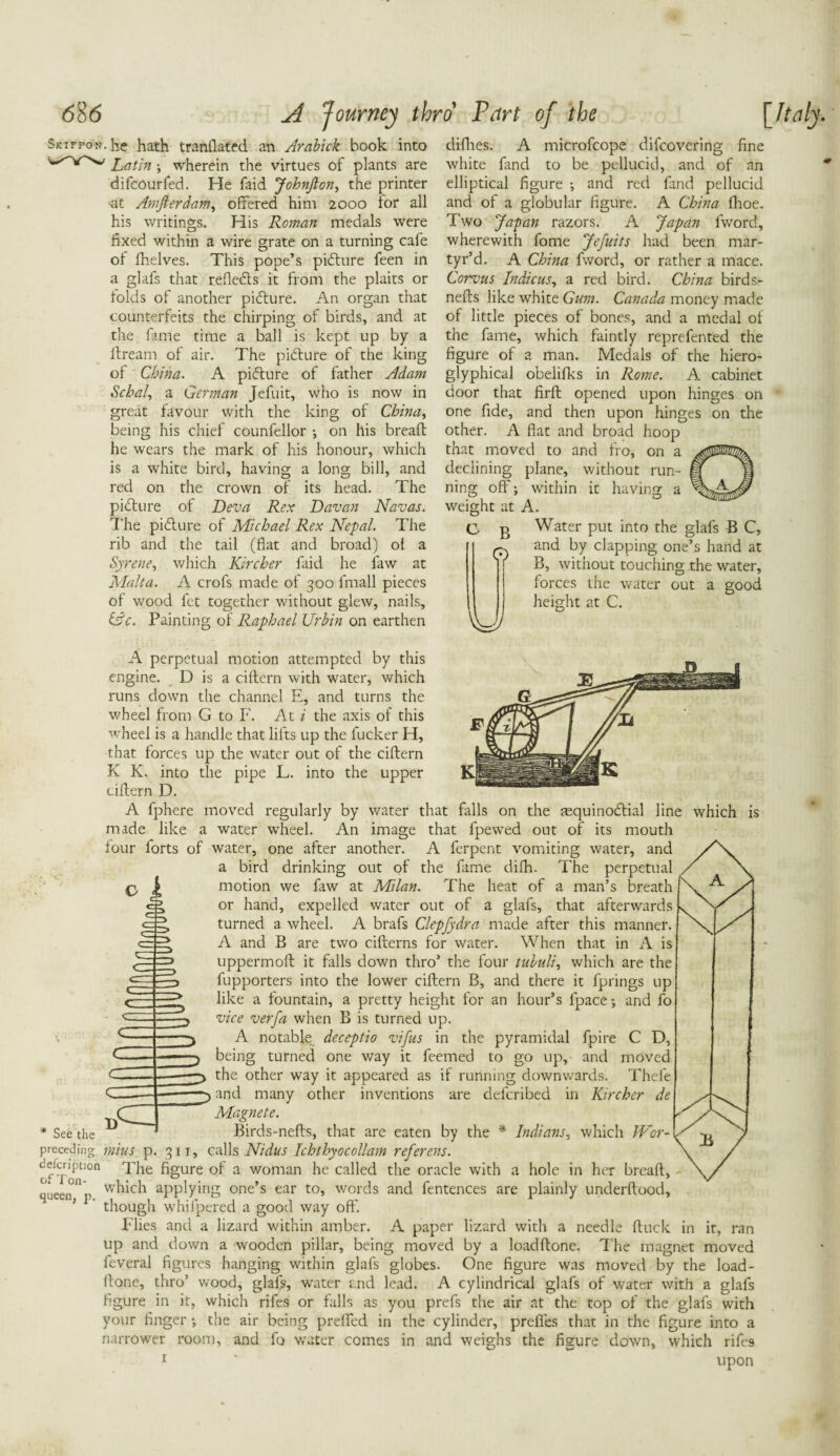 clifties. A microfcope difcovering fine white hind to be pellucid, and of an elliptical figure •, and red fand pellucid and of a globular figure. A China fhoe. Two Jafan razors. A Japan fword, wherewith fome Jefuits had been mar¬ tyr’d. A China fword, or rather a mace. Corvus Indicus, a red bird. China birds- nefts like white Gum. Canada money made of little pieces of bones, and a medal of the fame, which faintly reprefented the figure of a man. Medals of the hiero- glyphical obelifks in Rome. A cabinet door that firft opened upon hinges on one fide, and then upon hinges on the other. A flat and broad hoop that moved to and fro, on a declining plane, without run¬ ning off; within it having a weight at A. O B 0 u Water put into the glafs B C, and by clapping one’s hand at B, without touching the water, forces the water out a good height at C. Skifpon. he hath tranflated an Arabick book into Latin ; wherein the virtues of plants are difcourfed. He faid JohnJlon, the printer -at Amfierdam, offered him 2000 for all his writings. His Roman medals were fixed within a wire grate on a turning cafe of fhelves. This pope’s pidfure feen in a glafs that refledts it from the plaits or folds of another pidfure. An organ that counterfeits the chirping of birds, and at the fame time a ball is kept up by a ifream of air. The pidfure of the king of China. A pidfure of father Adam Schal, a German Jefuit, who is now in great favour with the king of China, being his chief counfellor •, on his bread: he wears the mark of his honour, which is a white bird, having a long bill, and red on the crown of its head. The pidfure of Deva Rex Davan Navas. The pidfure of Michael Rex Nepal. The rib and the tail (fiat and broad) of a Syrene, which Kircher faid he law at Malta. A crofs made of 300 fmall pieces of wood fet together without glew, nails, &c. Painting of Raphael Urbin on earthen A perpetual motion attempted by this engine. D is a ciftern with water, which runs down the channel E, and turns the wheel from G to F. At i the axis of this wheel is a handle that lifts up the fucker H, that forces up the water out of the ciftern K K. into the pipe L. into the upper ciftern D. A fphere moved regularly by water that falls on the requinodfial line which is made like a water wheel. An image that fpewed out of its mouth four forts of water, one after another. A ferpent vomiting water, and /V a bird drinking out of the fame difh. The perpetual / a \ motion we faw at Milan. The heat of a man’s breath or hand, expelled water out of a glafs, that afterwards L turned awheel. A brafs Clepfydra made after this manner. A and B are two cifterns for water. When that in A is uppermoft it falls down thro’ the four tubuli, which are the fupporters into the lower ciftern B, and there it fprings up like a fountain, a pretty height for an hour’s fpace; and fo vice verfa when B is turned up. A notable; deceptio vifus in the pyramidal fpire C D, being turned one way it feemed to go up, and moved the other way it appeared as if running downwards. Thefe and many other inventions are defcribed in Kircher de Magnete. * See the  Birds-nefts, that are eaten by the * Indians, which Wcr- preceding niius p. 311, calls Nidus Ichthyocollam referens. ddcnptjdi The figure of a woman he called the oracle with a hole in her breaft, queen “n ^hich applying one’s ear to, words and fentences are plainly underftood, ’ though whifpered a good way off. Flies and a lizard within amber. A paper lizard with a needle ftuck in it, ran up and down a wooden pillar, being moved by a loadftone. The magnet moved feveral figures hanging within glafs globes. One figure was moved by the load¬ ftone, thro’ wood, glafs, waiter and lead. A cylindrical glafs of water with a glafs figure in it, which rifes or falls as you prefs the air at the top of the glafs with your finger •, the air being preffed in the cylinder, preffes that in the figure into a narrower room, and fo v/ater comes in and weighs the figure down, which rife9 1 ' upon