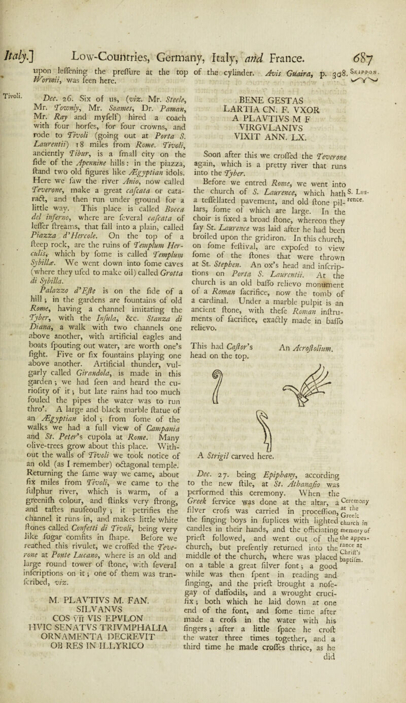 upon ieffening the preffure at the top of the cylinder. Avis Guaira, p. 338. Skippon. Wormii, was feen here. Tivoli. Dec. 26. Six of 11s, (viz. Mr. Steele, Mr. Townly, Mr. Soames, Dr. Paman, Mr. ifojy and myfelf) hired a coach with four horfes, for four crowns, and rode to Tivoli (going out at Porta S. Laurentii) 18 miles from Rome. Tivoli, anciently Tibur, is a fmall city on the fide of the Apennine hills: in the piazza, Hand two old figures like ASgyptian idols. Here we faw the river Anio, now called Tever one, make a great cafcata or cata- ra<5t, and then run under ground for a little way. This place is called Bocca del inferno, where are feveral cafcata of leffer ftreams, that fall into a plain, called Piazza d’Hercole. On the top of a fteep rock, are the ruins of Templum Her- culis, which by fome is called Templum Sybilla. We went down into fome caves (where they ufed to make oil) called Grotta di Sybilla. Palazzo d’Efte is on the fide of a hill; in the gardens are fountains of old Rome, having a channel imitating the Tyber, with the Infula, &c. Stanza di Diana, a walk with two channels one above another, with artificial eagles and boats fpouting out water, are worth one’s fight. Five or fix fountains playing one above another. Artificial thunder, vul¬ garly called Girandola, is made in this garden ; we had feen and heard the cu- riofity of it; but late rains had too much fouled the pipes the water was to run thro’. A large and black marble ftatue of an ASgyptian idol ; from fome of the walks we had a full view of Campania and St. Peter’s cupola at Rome. Many olive-trees grow about this place. With¬ out the walls of Tivoli we took notice of an old (as I remember) odlagonal temple. Returning the fame way we came, about fix miles from Tivoli, we came to the fulphur river, which is warm, of a greenifh colour, and (links very ftrong, and taftes naufeoufly ; it petrifies the channel it runs in, and makes little white Hones called Confetti di Tivoli, being very like fugar comfits in fhape. Before we reached this rivulet, we crofted the Teve- rone at Ponte Lucano, where is an old and large round tower of ftone, with feveral inferiptions on it; one of them was tran- feribed, viz. rence. BENE GESTAS LARTIA CN. F. VXOR A PLAVTIVS M F VIRGVLANIVS VIXIT ANN. LX. Soon after this we crofted the Teverone again, which is a pretty river that runs into the Tyber. Before we entred Rome, we went into the church of S. Laurence, which haths- Lau’ a tefiellated pavement, and old ftone pil¬ lars, fome of which are large. In the choir is fixed a broad ftone, whereon they lay St. Laurence was laid after he had been broiled upon the gridiron. In this church, on fome feftival, are expofed to view fome of the Hones that were thrown at St. Stephen. An ox’s head and inferip¬ tions on Porta S. Laurentii. At the church is an old balTo relievo monument of a Roman facrifice, now the tomb of a cardinal. Under a marble pulpit is an ancient ftone, with thefe Roman inftru- ments of facrifice, exactly made in baffo relievo. This had Cajlor’s head on the top. An Acrofiolium. A Strigil carved here. M. PLAVTIVS M. FAN. SILVAN VS COS vli VIS EPVLON HVIC SENATVS TRIVMPHALIA ORNAMENTA DECRF.VIT OB RES IN ILLYRICQ Dec. 27. being Epiphany, according to the new ftile, at St. Athanafio was performed this ceremony. When the Greek fervice was done at the altar, a filver crofs was carried in proceftion, the finging boys in fuplices with lighted candles in their hands, and the officiating prieft followed, and wTent out of the church, but prefently returned into the middle of the church, where was placed on a table a great filver font; a good while was then fpent in reading and finging, and the prieft; brought a nofe- gay of daffodils, and a wrought cruci¬ fix ; both which he laid down at one end of the font, and fome time after made a crofs in the water with his fingers; after a little fpace he croft the water three times together, and a third time he made croftes thrice, as he did Ceremony at the Greek church in memory of the appea¬ rance at Chrift’s baptifm,