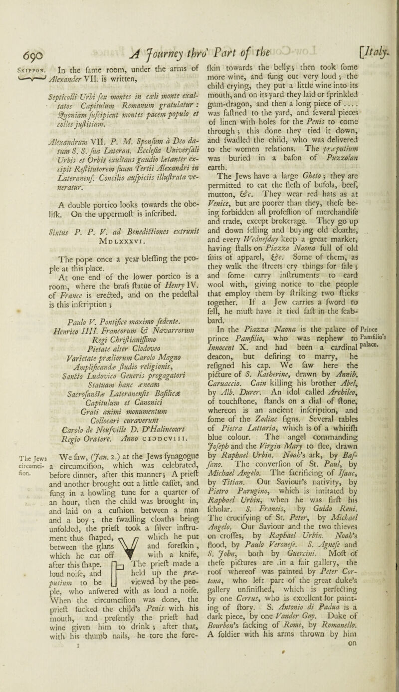 Skippon. In the fame room, under the arms of Alexander VII. is written, Septicolli Urbi [ex montes in cceli monte exal- tatos Capitulum Romanum gratulatur : Quoniam fufeipient montes pacem populo et colies jujtitiam. Alexandrian VII. P. M. Sponfum a Deo da¬ tum S. S. fua Later an. Ecclefta Univerfali Urbis et Orbis exultems gaudio letanter ex- lipit Rejtitutorem funm Tertii Alexandri in Lateranenf. Concilio aufpiciis illuftrata ve- neratur. A double portico looks towards the obe- lilk. On the uppermoft is inferibed. Sixtus P. P. V. ad Benedibliones extruxit Mdlxxxvi. The pope once a year blefling the peo¬ ple at this place. At one end of the lower portico is a room, where the brafs ftatue of Henry IV. of France is eredted, and on the pedeftal is this infeription ; fkin towards the belly; then took fome more wine, and fung out very loud •, the child crying, they put a little wine into its mouth, and on its yard they laid or fprinkled gum-dragon, and then a long piece of .... was faftned to the yard, and leveral pieces of linen with holes for the Penis to come through •, this done they tied it down, and fwadled the child, who was delivered to the women relations. The prsputium was buried in a bafon of Puzzolan earth. The Jews have a large Gheto ; they are permitted to eat the flefh of bufola, beef, mutton, &c. They wear red hats as at Venice, but are poorer than they, thefe be¬ ing forbidden all profeflion of merchandife and trade, except brokerage. They go up and down felling and buying old cloaths, and every JVednefday keep a great marker, having flails on Piazza Naona full of old fuits of apparel, Some of them, as they walk the llreets cry things for fale ; and fome carry inftruments to card wool with, giving notice to the people that employ them by firiking two flicks together. If a Jew carries a (word to fell, he miift have it tied faff in the fcab- {Italy Paulo V. Pontifice maximo fedente. Henrico I1II. Francorum id1 Navarrorum Regi Chriftianijfimo Pietate alter Clodoveo Varietate prceliorum Carolo Magno Amplificandte Jludio religionis, Saudio Ludovico Generis progagatori Statuam hanc ceneam SacrofanPlrf Lateranenfis Bafilicx Capitulum et Canonici Grati animi monumentuni Collocari curaverunt Carolo de Neufville D. D'Halincourt Regio Or a tore. Anno ciodcviii. The Jews circumci¬ fion. We faw, {Jan. 2.) at the Jews fynagogue a circumcifion, which was celebrated, before dinner, after this manner; A priefl and another brought out a little caffet, and fung in a howling tune for a quarter of an hour, then the child was brought in, and laid on a cufhion between a man and a boy ; the fwadling cloaths being unfolded, the priefl took a filver inftru- ment thus fhaped, « n which he put between the glans and forefkin , which he cut off with a knife. ifter this fhape. oud noife, and The priefl made a held up the pr<e- utium to be J viewed by the peo- >le, who anfwered with as loud a noife. Vhen the circumcifion was done, the irieft fucked the child’s Penis with his nouth, and prefently the priefl had /ine given him to drink ; after that, dth his thumb nails, he tore the fore¬ bard. In the Piazza Naona is the palace of Prince prince Pamfilio, who was nephew to Pamfilio’s Innocent X. and had been a cardinal Palace* deacon, but defiring to marry, he refigned his cap. We faw here the picture of S. Katherine, drawn by Annib. Caruaccio. Cam killing his brother Abel, by Alb. Durer. An idol called Archileo, of touchflone. Hands on a dial of flone, whereon is an ancient infeription, and fome of the Zodiac figns. Several tables of Pietra Lattaria, which is of a whitifh blue colour. The angel commanding Jofeph and the Virgin Mary to flee, drawn by Raphael Urbin. Noah's ark, by Baf- fano. The converfion of St. Paul, by Michael Angelo. The facrificing of I[aacy by Titian. Our Saviour’s nativity, by Pietro Parugino, which is imitated by Raphael Urbin, when he was firfl his fcholar. S. Francis, by Guido Reni. The crucifying of St. Petery by Michael Angelo. Our Saviour and the two thieves on croffes, by Raphael Urbin. Noah's flood, by Paulo Veronefe. S. Agnefe and S. John, both by Guercini. Moft of thefe pidlures are .in a fair gallery, the roof whereof was painted by Peter Cor- tona, who left part of the great duke’s gallery unfiniflied, which is perfecting by one CerruSy who is excellent for paint¬ ing of flory. S. Antonio di Padua is a dark piece, by one Vander Gay. Duke of Bourbon's facking of Rome, by Romanello. A foldier with his arms thrown by him on 1 t