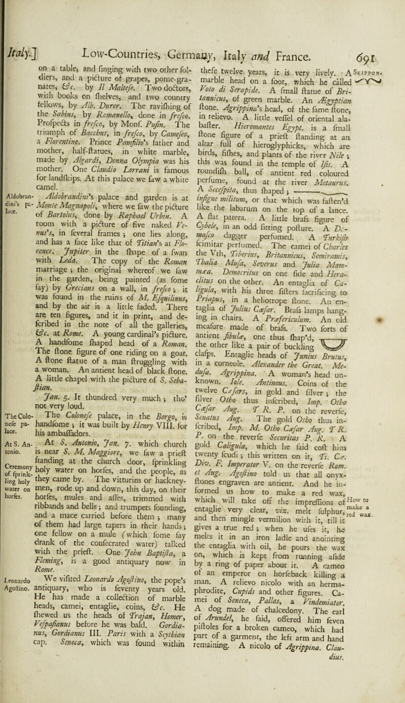 on a table, and ringing with two other fol- thefe twelve years, it is very lively. ASritron. nlZt’ M “ grr',peo’. P°n,le;8ra- marbk head on a foot, which he tilled nates, Lc by // Mallcfe. Iwodoftors, Veto di Scrafide. A fmall (latue of Bri- )'!, boobs on 111 elves, and two country tannicus, of green marble. An Asgyplim fellows by Jib. Durer. The rav,flung of (tone. Jgrippimh head, of the fame ftonc, d ra’- 7 R«mmUo, done in frefco. m relievo. A little veffel of oriental ala- Prolpedts in frefco, by Monf. Pufm. Tile barter. Hienmmtes Egypt is a fmall triumph of Bacchus, m frefco, by Camefco, done figure of a prie(T Handing at an a Florentine. Prince Pamfilio's father and altar full of hieroglyphic^, which are mother, ha f-ftatuej in white marble, birds, fifhes, and plants of the river Nile ; made by Algardi, Donna Olympia was his this was found in the temple of Ms A mother. One Claudio Lorrani is famous roundifh ball, of antient red coloured ior Jandfkips. At this palace we faw a white perfume, found at the river Metaurus. ... , Ca^ , ,. ., . , , . A Secefpita, thus fbaped ; —--- Aldobran- Aldobrandim s palace and garden is at infigne militant,, or that which was faften’d /IIato tx/Ist nr*/t /iAa/* ...» f__ 1 __* n 1*1 1 1 • face’.5 ^ Monte Magmpoli, where we faw the pidure like the labarum on the top of a la nee. nF Tinrtnln: Kxr T? A A __ * . * - of Bartolus■, done by Raphael Urbin. A A flat patera. A little brafs fio-ure of room with a pidture of five naked Ve- Cybele, in an odd fitting pofture. °A Dc- mss, in feveralframes ; one lies along, mafeo dagger perfumed. A Turkijh and has a face like that of Titian's at Flo- lcimitar perfumed. The camei of Charles “ jmerm the fhape of a fwan the Vth, Tiberius, Britannicus, Semirams* rence. with Leda The copy of the Roman Thalia marriage ; the original whereof we faw mxa. Democritus on one fide and Hera- in the garden, being painted (as fome clitus on the other. An enta^lia of Ca- fay) by Won a wall, in frefco-, it ligula, with his three fillers Sacrificing to was found m the ruins of M. Efquilinus, Priapus, in a heliotrope done An en- and by the air is a little faded. There taglia of Julius Caefar. Brafs lamps hang* are ten figures, and it in print, and de- ing in chairs. A Prafericulum. An old fcribed in the note of all the galleries, meafure made of brafs. Two forts of ztRowe. A young cardinal’s pidure. antient/^, one thus fhap’d, A handfome fhaped head of a Roman, the other like a pair of buckling TLa n r r . - van Ul UUUSJing The done figure of one riding on a goat, clafps. Entaglie heads of Junius Brutus,, A done datue of a man drugghng with in a corneole. Alexander the Great Me- a woman An antient head of black done. dufa. Agrippina. A woman’s head un A little chapel with the pidture of S. Seba- Jlian. known. I ole. Antinous. Coins of the twelve Cxfars, in gold and filver ; the Jan. 5 It [hundred very much s ,W filver OtL th m Staibg ZtF’ oZ 11 Veru ,nH Cafar Aug. T R. P. o„ theroverfe, Stnatus Aug. The gold Otho thus in- not very loud. TheColo- The Colonefe palace, in the Bor go, is *uc Soiu uwo tnus in SmSdors^ “ ^ ^ ViI‘. ,M Pibed’ lmp- M- °^^far Aug. PR. mbaiiadors. , P- °n the reverfe Securitas P. R. A AtS.An->:At m 7' W?1Ch ChUrC£ 8°ld CaliguIT which lie faid cod him tomo. is near M Maggiore we faw a pried twenty feudi; this written on it, Ti. C*. Ceremony 'ng at the. church c*oor’ Sprinkling Div. F. Imperator V. on the reverfe Rom. of fprint f,°'y on h°r,fa> .andthe Pfpe. as et Aug. Agoftim told us that all onyx- ling holy 1 y came by- £he Vittunns or hackney- dones engraven are antient. And he in- water on men, rode up and down, this day, on their formed us how to make a red wax horfb. horfes, mules and afTes, trimmed with which will take off the impreffions ofHovv t0 rib ands and bells; and trumpets founding, entaglie very clear, viz. melt fulohur, mjke a and a mace carried before them j many and then mingle vermilion with it, till it of them had large tapers in their hands; • wax. (u - : , , - -.Bives a true red; when he ufes it, he Z.1 ir.,.°n L„Ti.fjh‘Ch.,°nl':„fi>: melts “ Wk anointing r 1 r . .. * ^ “a an iiwn iduic ana anointing tvi‘,h\hf hi* FTiTf ’i'LS^ked the ent,aS'ia .wi'!‘ oil’ he P°urs the wax with the ptieft. One John Bapifta, a on, whfch i kepTfr^ ^ning‘ tS Fleming, IS a erood antinmru In k., „ __ r , • .B Fleming, is a good antiquary now in Rome. Leonardo We vifited Leonardo Agofiino, the pope’s Agollino. antiquary, who is feventy years old. He has made a colleftion of marble heads, camei, entaglie, coins, &V. He fhewed us the heads of Trajan, Homer, Vefpafianus before he was bald. Gordia by a ring of paper about it. A cameo of an emperor on horfeback killing a man. A relievo nicolo with an herma¬ phrodite, Cupids and other figures. Ca¬ mei of Seneca, Pallas, a Vindemiator, A dog made of chalcedony. The eari of Arundel, he faid, offered him feven pifloles for a broken cameo, which had OP GOrSemUS ^ a, STthim part of a garment, the left arm and hand cap. Seneca, which was found within remaining. A nicolo of Agrippina. Clau¬ dius.