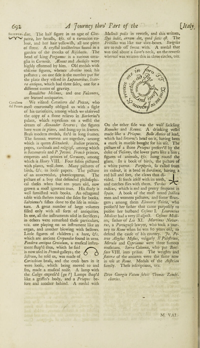 Skippoy> dius. 1'hc half figure in an agat of Clco- patra, her breafts, &c. of a carnation co¬ lour, and her hair yellowifh, all one piece of ftone. A cryftal icofihedron found in a garden of the monks of Rifchatto. The head of king Pergamus is a curious enta- glia in Corneole. JEneas and Anchifes were highly efteemed by him. Old medals with obfcene figures, whence Aret'me took his poflures •, on one fide is the number put for the place they vifited in Lupanaribus. State- ra antique.i, which had three fides, one for a different centre of gravity. Benediblus Melinus, and one Fale oner oy are learned antiquaries. Cavaliero We vifited Cavaliero dal Pozzo, who dal Pozzo. moff courteoufly obliged us with a fight of his curiofities, among which we obferved the copy of a ftone relievo in Barberin?s palace, which reprefents on a veflel the dream of Alexander Severus; the figures here were in piano, and hung up in frames. Brafs modern medals, fix’d in long frames. The famous women are together, among which is queen Elizabeth. Italian princes, popes, cardinals and religioft., among which is Savanarola and P. Jovius. French princes, • emperors and princes of Germany, among which is Henry VIII. Four folios pictured with plants, well done. Many pidlures of birds, &c. in loofe papers. The pifture of an onocrotalus, phasnicopterus. The pidture of a boy that defended philofophi- cal thefes when but ten years old, now grown a mod ignorant man. His ftudy is well furnifired with books. An odtagonal table with fhelves round the fides for books. Salvianus's fifties done to the life in minia¬ ture. A great number of large volumes filled only with all forts of antiquities. In one, all the inftruments ufed in facrifices; in others were remarked thefe particulars, viz. one playing on an inftrument like an organ, and another blowing with bellows. Little figures of children •, a hare, &c. which are ancient Crepundia found in urns. Pondera antiqua Crotalum, a mufical inftru¬ ment ftiap’d thus, which he faid is now ufed in French galleys; the Sijlrum, he told us, was made of Corinthian brafs, and the crofs bars in it were loofe, which being moved to and fro, made a mufical noife. A lamp with the Calige exprefs’d [qu .?] Lamps fhap’d like a griffin’s body, and a Priapus be¬ fore and another behind. A medal with Malleoli pedis in reverfe, and this written, Qui ludit, arram del, quod fatis efi. The Fritillus was like our dice-boxes. Strigiles are to rub off fweat with. A medal that was tied about a flave’s neck, on the reverfe whereof was written this in three circles, viz. On the other fide was the wolf fuckling Romulus and Remus. A drinking veflel made like a Priapus. Bollo Antico of lead, which had Severus’s head on it, having been a mark in marble bought for his ufe. The picture of a ftone Priapus preferv’d by the duke of Fufcany, the lower parts like a lion ; figures of animals, hung round the glans. In a book of birds, the pnfture of a white parrot. Porphyria, fo called from its colour, it is bred in Sardinia, having a red bill and feet, the claws thus di¬ vided. It feeds itfelf with its teeth, and catches flies with them. Furdus indicus, which is red and pretty frequent in Spain. A book of the moft noted Italian men and womens pictures, and fome (Gran¬ gers ; among them Eleanora Foleta, who poifon’d her father that came purpofely to poifon her hufband Cofmus I. Laurentius Medices had a very ill afpetff. Cofmus Medi- ces, father of Leo XI. Martinus Navar- rus, a Portuguefe lawyer, who took a jour¬ ney to Rome when he was 80 years old, to defend the caufe of his country. Jo. Pe¬ trus Aloyfius Mefius, vulgarly II Palefirino, Merula and Cyprianus were three famous muficians. Sarra Colonna, who put Boni¬ face VIII. into prifon. The weights and fateme of the antients were the fame now in ufe at Rome. Medals of the Aujlrian family. Thefe inferiptions, viz. Divo Georgio Votum folvit Fhomas Zambi- charius.