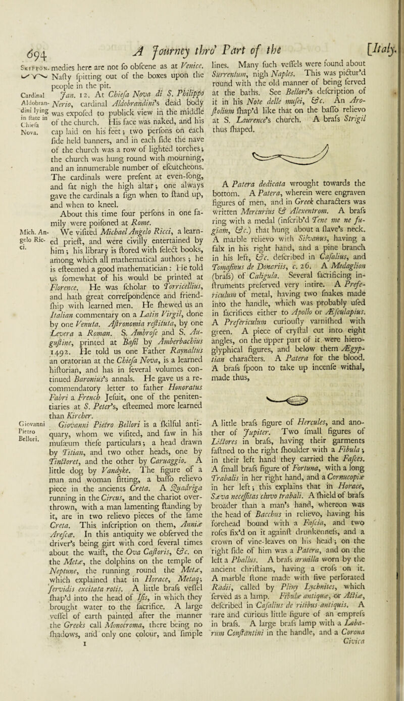 Skippon. medics here are not fo obfeene as at Venice. Natty fpitting out of the boxes upon the people in the pit. Cardinal Jan. 12. At Chiefa Nova di S. Philippo Aldobran- pferio, cardinal Aldobrandini's dead body dini lying was expofed to publick view in the middle Chiefa 10 °f the church. His face was naked, and his Nova. cap laid on his feet ; two perfons on each fide held banners, and in each fide the nave of the church was a row of lighted torches; the church was hung round with mourning, and an innumerable number of efcutcheons. The cardinals were prefent at even-fong, and fat nigh the high altar; one always gave the cardinals a fign when to (land up, and when to kneel. About this time four perfons in one fa¬ mily were poifoned at Rome. Mich. An- We vifited Michael Angelo Ricci, a learn- gelo Ric- ec} prieft, and were civilly entertained by him ; his library is ftored with feledl books, among which all mathematical authors; he is efteemed a good mathematician : He told us fomewhat of his would be printed at Florence. He was fcholar to Torricellius, and hath great correfpondence and friend- fhip with learned men. He fhewed us an Italian commentary on a Latin Virgil, done by one Venuta. AJlronomia reflituta, by one Levera a Roman. S. Ambrofe and S. Au- guJUne, printed at Baftl by Amberbachius 1492. He told us one Father Raynaltus an oratorian at the Chiefa Nova, is a learned hiftorian, and has in feveral volumes con¬ tinued Baronins1 s annals. He gave us a re¬ commendatory letter to father Honoratus Fabri a French Jefuit, one of the peniten¬ tiaries at S. Peter's, efteemed more learned than Kircher. Giovanni Giovanni Pietro Bellori is a fkilful anti- Bd/ri ttuarY’ wh°m we vifited, and faw in his e on‘ mufaeum thefe particulars; a head drawn by Titian, and two other heads, one by Tindloret, and the other by Caruaggio. A little dog by Vandyke. The figure of a man and woman fitting, a bafto relievo piece in the ancients Creta. A Quadriga running in the Circus, and the chariot over¬ thrown, with a man lamenting (landing by it, are in two relievo pieces of the fame Creta. This infeription on them, Annice Arefcce. In this antiquity we obferved the driver’s being girt with cord feveral times about the waift, the Ova Cajloris, (Ac. on the Metus, the dolphins on the temple of Neptune, the running round the Metx, which explained that in Horace, Metaq-, fervidis excitata rotis. A little brafs vettel fhap’d into the head of Ifis, in which they brought water to the facrifice. A large vettel of earth painted after the manner the Greeks call Monocroma, there being no fhadows, and only one colour, and fimple lines. Many fuch veflels were found about Stirrentum, nigh Naples. This was pictur’d round with the old manner of being l'erved at the baths. See Bellori's defeription of it in his Note delle mufei, (Ac. An Aro- ftolium fhap’d like that on the baflo relievo at S. Laurence's church. A brafs Strigil thus fhaped. A Patera dedicata wrought towards the bottom. A Patera, wherein were engraven figures of men, and in Greek characters was written Mercurius (A Alexentrom. A brafs ring with a medal (inferib’d Tene me ne fu- giam, (Ac.) that hung about a flave’s neck. A marble relievo with Silvanus, having a falx in his right hand, and a pine branch in his left, (Ac. deferibed in Cafalius, and Tomafinus de Donariis, c. 26. A Medaglion (brafs) of Caligula. Several facrificing in- ftrumehts preferved very intire. A Prefe- riculum of metal, having two fnakes made into the handle, which was probably ufed in lacrifices either to Apollo or AEfculapius. A Prefericulum curioutty varnifhed with green. A piece of cryftal cut into eight angles, on the upper part of it were hiero- glyphical figures, and below them Egyp¬ tian characters. A Patera for the blood. A brafs fpoon to take up incenfe withal, made thus. A little brafs figure of Hercules, and ano¬ ther of Jupiter. Two lmall figures of Lidlores in brafs, having their garments faftned to the right fhoulder with a Fibula; in their left hand they carried the Fafces. A fmall brafs figure of For tuna, with a long Trabalis in her right hand, and a Cornucopia in her left; this explains that in Horace, Sxva neceffitas clnvo trabali. A (Field of brafs broader than a man’s hand, where-on was the head of Bacchus in relievo, having his forehead bound with a Fafcia, and two rofes fix’d on it againft drunkennefs, and a crown of vine-leaves on his head ; on the right fide of him was a Patera, and on the left a Phallus. A brafs armilla worn by the ancient chriftians, having a crofs on it. A marble (lone made with five perforated Radii, called by Pliny Lychniles, which ferved as a lamp. Frbulce antiques, or Abiia, deferibed in Cafalius de ritibus antiquis, A rare and curious little figure of an emprefs in brafs. A large brafs lamp with a Laba- rum Conflantini in the handle, and a Corona Civica