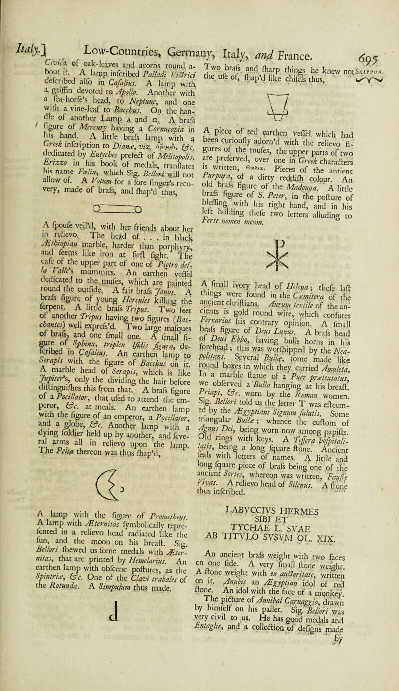 Civic a, of oak-leaves and acorns round a- bout it. A lamp infcribed Pa Uadi Vibfrici delcribed alfo in Cafalius. A lamp with, a, griffin devoted to Apollo. Another with a iea-horfe s head, tQ Neptune, and one with a vine-leaf to Bacchus. On the han¬ dle of another Lamp a and n.' A brafs figure of Mercury, having a Cornucopia in his hand. A little brafs lamp with a Two brafs and ffiarp things he knew not S the ule of, ffiap’d like chifels thus, T7 A piece of red earthen veffiel which had Greek infcription VbiACvV** reUevo fi‘ dedicated by Eutycbes prefeft of Melitopolis. are prefer™!, over’ one m gw£h °4W° Euzza in his book of medals, mandates is written, Pieces of the h s name Feehx, which Sig. Bellori WUI not Purpura, of a dircv redriifb ^ a' allow oh AJ*.f,ta fore fingePs reco- ol/bm* figure 1;^ very, made of brafs, and ffiap’d &thus, OZZZZD A fpoufe veil’d, with her friends about her in r?hevo. The head of . . . in black /Ethiopian marble, harder than porphyry, and leems like iron at firft fight. The cafe of the upper part of one of Pietro del- !a Valle's mummies. An earthen veffiel dedicated to the. mufes, which are painted round the outfide, A fair brafs Janus. A brafs figure of young Hercules killing the ferpent. A little brafs Tripus. Two feet of another Tripus having two figures (Bac¬ chantes) well exprefs’d. Two large mafques of brafs, and one fmall one. A fmall fi- gure of Sphinx, triplex Ifidis fgura, de¬ scribed in Cafalius. An earthen lamp to Serapis with the figure of Bacchus on it. A marble head of Serapis, which is like /a/v/er’s, only the dividing the hair before dntinguiffies this from that. A brafs figure of a Pocilia tor, that ufed to attend the em- braft figure of S. Peter, in the pollute of blefllng with his right hand, and in his left holding thefe two letters alluding to Eerie nomen meum. A final 1 ivory head of Helena; thefe lad things were found in the Ccemitera of the ancient dirifhans. Aurum textile of the an¬ cients is gold round wire, which confutes rerrarius his contrary opinion. A fmall brafi figure of Deus Lunus. A brafs head Of Deus Ebbo>, having bulls horns in his forehead ; this was worffiipped by the Nea¬ politans Spyeral Bulla?, fome made like round bonces in which they carried Amuleta. in a marble flatue of a Puer pract ex talus. vve obferved a Bulla hanging at his breaffi. riapi, He. worn by the Roman women. Deror Hr a’.‘7 “7 Bellori told us the letter T was efteem- aid hloM ri&vfi’P: ?an^ fSftft and a globe, He. Another lamp with a dying foldier held up by another, and feve- ral arms all in relievo upon the lamp, i he Pelta thereon was thus fiiap’d. Agnus Dei, being worn now among papifts Old rings with keys. A Tejfera hofpitalN tatis^ being a long fquare done. Ancient eals with letters of names. A little and long fquare piece of brafs being one of the ancient Sortes, whereon was written, Fait {he Vwas. A relievo head of Sil/pus. A done thus infcribed. A lamp with the figure of Prometheus. A lamp with AEternitas fymbolically repre¬ fen ted in a relievo head radiated like the iun, and the moon on his bread. Sio- Bellori fhewed us fome medals with AEter- nitas, that are printed by Hemelarius. An earthen lamp with oblcene podures, as the Spintria, He. One of the Clavi trabales of the Rotunda. A Simpulum thus made. A LABVCCIVS HERMES SIBI ET tychae l. svae AB TITVLO SVSVM OL. XIX. An ancient brals weight with two faces on one fide. A very fmall done weight. A done weight with ex auttoritate, written on it. Anubis an /Egyptian idol of red done. An idol with the face of a monkey. The picture of Annibal Caruaggio drawn by himfelf on his pallet. Sig. Bellori was very civil to us. He has good medals and Entaghe, and a cohesion of defigns made
