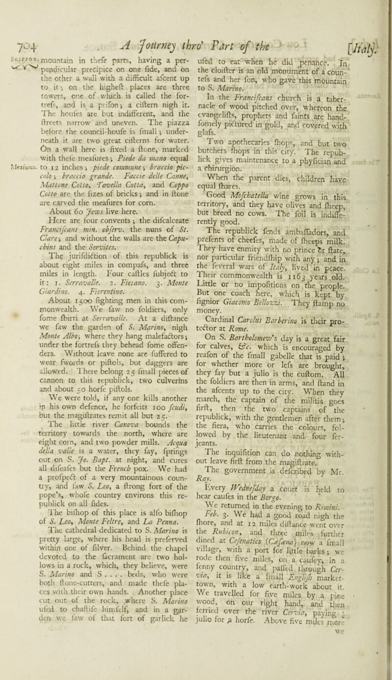 Skippon. mountain in thefe parts, having a per- ^ pcndicular precipice on one fide, and on the other a wall with a difficult afcent up to it; on the higheft places are three towers, one of which is called the for- trefs, and is a prifon a ciftern nigh it. The houles are but indifferent, and the ftrcets narrow and uneven. The piazza beiore the council-houfe is fmall; under¬ neath it are two great cifterns for water. On a wall here is fixed a ftone, marked with thefe meafures •, Piede da memo equal Meafures. to 12 inches-, piede communebraccio pic¬ colo ; braccio grande. Faccie delle Came, Mattone Cot to, Tavella Cotta, and Coppo Cotto are the fizes of bricks; and in ftone are carved the meafures for corn. About 60 Jews live here. Here are four convents; the difcalceate Franciscans min. obferv. the nuns of St. Clare; and without the walls are the Capu¬ chins and the Semites. The jurifdibtion of this republick is about eight miles in compafs, and three miles in length. Four caftles fubjedt to it: 1. Serravalle. 2. Fietano. 3. Monte Giardino. 4. Fiorentino. About 1500 fighting men in this com¬ monwealth. We law no foldiers, only fome fbirri at Serravalle. At a diftance we faw the garden of S. Marino, nigh Monte Albo-y where they hang malefactors; under the fortrefs they behead fome offen¬ ders. Without leave none are luffered to wear fwords or piftols, but daggers are allowed. There belong 25 fmall pieces of cannon to this republick, two culverins and about 50 horfe piftols. We were told, if any one kills another ip his own defence, he forfeits 100 feudi, but the magiftrates remit all but 25. The little river Canova bounds the territory towards the north, where are eight corn, and two powder mills. Ac qua della valle is a water, they fay, fprings out on S. Jo. Bapt. at night, and cures all difeafes but the French pox. We had a profpedt of a very mountainous coun¬ try, and faw S. Leo, a ftrong fort of the pope’s, whole country environs this re¬ publick on all fides. The biihop of this place is alfo bifhop of S. Leo, Monte Feltre, and La Penna. The cathedral dedicated to S. Marino is pretty large, where his head is preferved within one of ftlver. Behind the chapel devoted to the lacrament are two hol¬ lows in a rock, which, they believe, were S. Marino and S . . . . beds, who were both ftone-cutters, and made thefe pla¬ ces with their own hands. Another place cut out of the rock, where S. Marino uled to chaftife himfelf, and in a gar¬ den we faw of that fort of garlick he ulcd to eat w’hen he did penance. In the cloifter is an old monument of a coun- tels and her fon, who gave this mountain to S. Marino. In the Francifcans church is a taber¬ nacle of wood pitched over, whereon the evangelifts, prophets and faints are hand- fomely pictured in gold, and covered with glafs. Two apothecaries drops, and but two butchers fhops in this city. The repub¬ lick gives maintenance to a phyfician and a chirurgion. When the parent dies, children have equal fhares. Good Mofchatella wine grows in this territory, and they have olives and fheep, but breed no cows. The foil is indiffe¬ rently good. The republick fends ambaffadors, and prefents of cheefes, made of fhceps milk. They have enmity with no prince Zx Hate,, nor particular friendfhip with any •, and in the feveral wars of Italy, lived in peace. T. heir commonwealth is 1163 years old. Little or no impofitiens on the people. But one coach here, which is kept by fignior Giacomo Bellozzi. They ftamp no money. Cardinal Carolus Barberino is their pro¬ testor at Rome. On S. Bartholomew's day is a great fair for calves, &c. which is encouraged by reafon of the fmall gabelle that is paid ; for whether more or lefs are brought, they fay but a julio is the cuftom. All the foldiers are then in arms, and ftand in the alcents up to the city. W hen thev march, the captain of the militia goes firft, then the two captains of the republick, with the gentlemen after them the fiera, who carries the colours, fol¬ lowed by the lieutenant and four fer- jeants. Tire inquifition can do nothing with¬ out leave firft from the magiftrate. The government is deferibed by Mr. Rav. Every Wednefday a court is held to hear caufes in the Bor go. We returned in the evening to Rimini. Feb. 3. We had a good road nigh the fhore, and at 12 miles diftance went over the Rubicon, and three miles further dined at Cefenatico (C.ejena) now a fmall village, with a port for little barks; we rode then five miles, on a cuufey, in a fenny country, and pafftd through Cer via, it is like a fmall Fnglijh market- town, with a low earth-work about it We travelled for five miles by a pine wood, on our right hand, and then feriied over the river Cervta, paying ■, julio for p. horfe. Above five miles more we