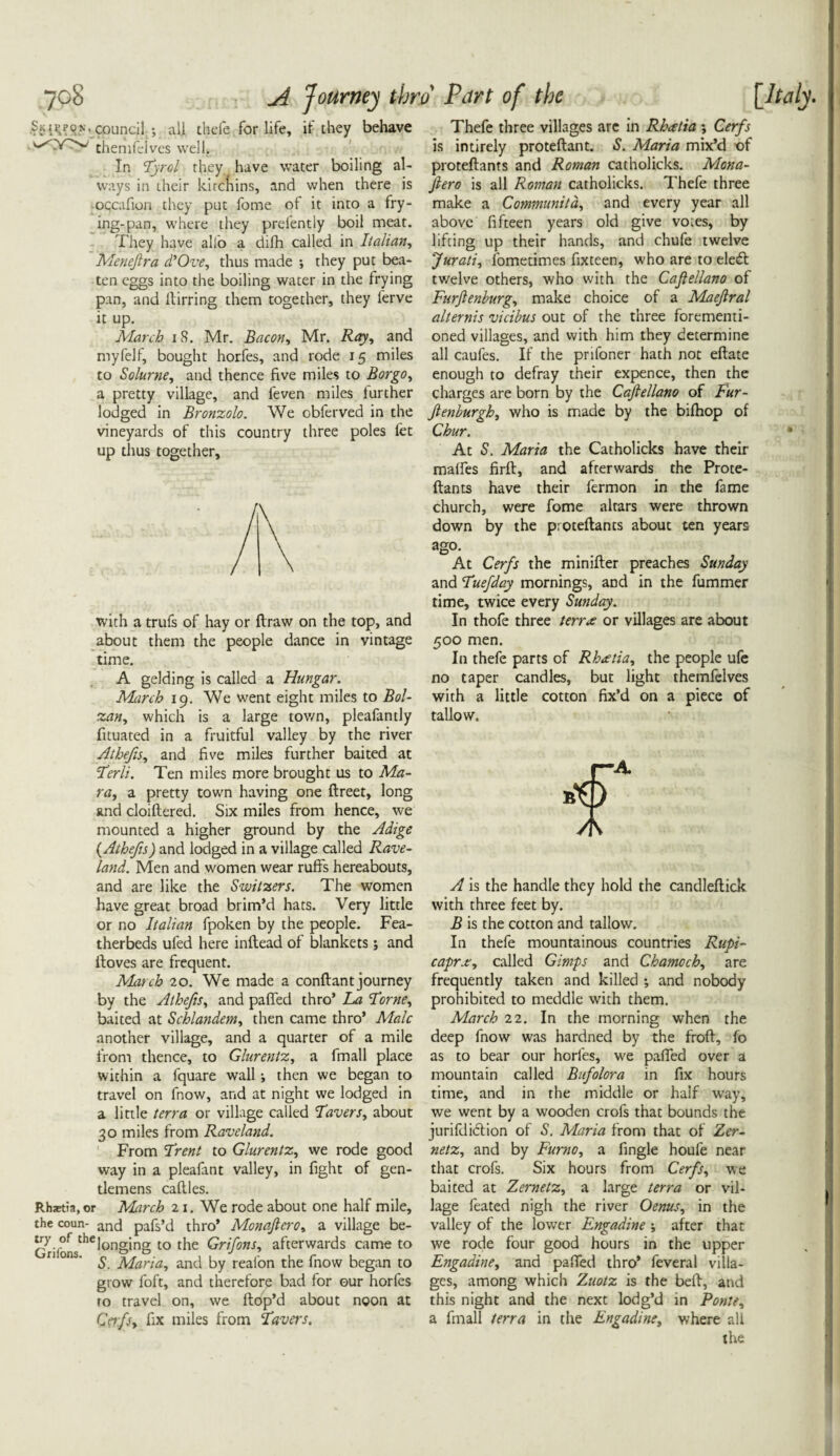 5ku;pon. council •, all thefe for life, it they behave themfelves well. In Tyrol they have water boiling al¬ ways in their kircnins, and when there is -occafion they put fome of it into a fry¬ ing-pan, where they prefently boil meat. They have alio a difh called in Italian, Meneftra d’Ove, thus made ; they put bea¬ ten eggs into the boiling water in the frying pan, and ftirring them together, they ferve it up. March 18. Mr. Bacon, Mr. Ray, and my fell, bought horfes, and rode 15 miles to Solurne, and thence five miles to Bor go, a pretty village, and feven miles further lodged in Bronzolo. We obferved in the vineyards of this country three poles fet up thus together. with a trufs of hay or flraw on the top, and about them the people dance in vintage time. A gelding is called a Hungar. March 19. We went eight miles to Bol- zan, which is a large tov/n, pleafantly fituated in a fruitful valley by the river Athefis, and five miles further baited at Lerli. Ten miles more brought us to Ma¬ ra, a pretty town having one ftreet, long and cloiftered. Six miles from hence, we mounted a higher ground by the Adige (.Athefis) and lodged in a village called Rave- land. Men and women wear ruffs hereabouts, and are like the Switzers. The women have great broad brim’d hats. Very little or no Italian fpoken by the people. Fea¬ therbeds ufed here inftead of blankets 5 and ftoves are frequent. March 20. We made a conftant journey by the Athefis, and palled thro’ La Lome, baited at Schlandem, then came thro’ Male another village, and a quarter of a mile from thence, to Glurentz, a fmall place within a fquare wall j then we began to travel on fnow, and at night we lodged in a little terra or village called Lavers, about 30 miles from Raveland. From Lrent to Glurentz, we rode good way in a pleafant valley, in fight of gen¬ tlemens caffes. Rhaetia,or March 2i. We rode about one half mile, the coun- ancj pafs’d thro’ Monaftcro, a village be- ^i]^sthelonging to the Grifons, afterwards came to 1 ' S. Maria, and by realon the fnow began to grow foft, and therefore bad for our horfes ro travel on, we Hop’d about noon at Cerfiy hx miles from Lavers. Thefe three villages are in Rheetia ; Cerfs is intirely proteftant. S. Maria mix’d of proteftants and Roman catholicks. Mona- ftero is all Roman catholicks. Thefe three make a Communitd, and every year all above fifteen years old give voies, by lifting up their hands, and chufe twelve Jurati, fometimes fixteen, who are to ele£t twelve others, who with the Caftellano of Furftenburg, make choice of a Maejlral alternis vicibus out of the three forementi- oned villages, and with him they determine all caufes. If the prifoner hath not eftate enough to defray their expence, then the charges are born by the Caftellano of Fur- ftenburgh, who is made by the bifhop of Chur. At S. Maria the Catholicks have their maffes firft, and afterwards the Prote¬ ftants have their fermon in the fame church, were fome altars were thrown down by the proteftants about ten years ago. At Cerfs the minifter preaches Sunday and Luefday mornings, and in the fummer time, twice every Sunday. In thofe three t err re or villages are about 500 men. In thefe parts of Rhxtia, the people ufe no taper candles, but light themfelves with a little cotton fix’d on a piece of tallow. A is the handle they hold the candleftick with three feet by. B is the cotton and tallow. In thefe mountainous countries Rupi- caprx, called Gimps and Chamoch, are frequently taken and killed •, and nobody prohibited to meddle with them. March 22. In the morning when the deep fnow was hardned by the froft, fo as to bear our horfes, we paffed over a mountain called Bufolora in fix hours time, and in the middle or half way, we went by a wooden crofs that bounds the jurisdiction of S. Maria from that of Zer- netz, and by Furno, a fingle houfe near that crofs. Six hours from Cerfs, we baited at Zernetz, a large terra or vil¬ lage feated nigh the river Oenus, in the valley of the lower Engadine •, after that we rode four good hours in the upper Engadine, and paffed thro’ feveral villa¬ ges, among which Zuotz is the beft, and this night and the next lodg’d in Ponte, a fmall terra in the Engadine, where all