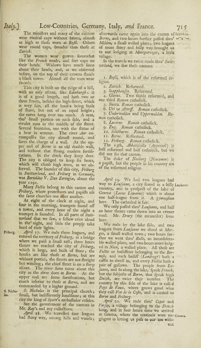 The minifters and many* of the citizens wear conical caps without brims, almoft as high as thofe worn at Bafil. Others wear round caps, broader than thofe at Zurich. The women wear gowns fomewhat like the French mode, and furr caps on their heads. Widows have much linen about their heads, and, as we oblerved before, on the top of their crowns Hands a black tower. Almoft all the men wear iwords. This city is built on the ridge of a hill, with an eafy afcent, like Edinburgh •, it is of a good length, and hath two or three ftreets, befides the high-ftreet, which is very lair, all the houfes being built of ftone, but not of an equal height •, the eaves hang over too much. A neat, tho* fmall portico on each fide, and a rivulet runs in the middle of the ftreet. Several fountains, one with the ftatue of a bear in armour. The river Aar en- compaffes the city almoft round, and faves the charge of a wall. At the up¬ per end of Berne is an old double wall, and without that ftrong modern fortifi¬ cations. In the ditch they keep deer. The city is obliged to keep fix bears, which will climb high trees, as we ob- ferved. The founder of this city, Friburg in Switzerland, and Friburg in Germany, was Bertoldus V. Dux Zeringice, about the year 1191. Many Foftie belong to this canton and Friburg, where proteftants and papifts ufe the fame churches one after another. At eight of the clock at night, and four in the morning, trumpets found off a tower, and every hour of the night a trumpet is founded. In all parts of Swit¬ zerland that we faw, a fellow cries aloud in the night, and bids the people take heed of their lights. Friburg. April 17. We rode three leagues, and entered the territory of Friburg, at a bridge where we paid a fmall toll; three hours thence we reached the city of Friburg, which is large, and built of ftone; the houfes are like thofe at Berne, but are without portici; the ftreets are not ftreight but winding; the chief ftreet is on a fteep afcent. The river Sana turns about this city as the river does at Berne. At the upper end are fome fortifications, but much inferior to thofe at Berne* and are commanded by a higher ground. S. Nicho- S. Nicholas is the principal church; las. fmall, but indifferently handfome; at this city the king of Spain's ambaffador refides. See the government of the cantons in Mr. Ray's and my collections. April 18. We travelled four leagues bad ftony way, among hills and woods; afterwards came again into the canton ofSmppan, Berne, and two hours further paffed thro8 '-'V ^ Milden, a fmall walled place; two leagues of more ftony and hilly way brought us to our lodging at Montporvoyer, a little village. In the travels we twice made thro’ Swit¬ zerland, we faw thefe cantons. 1. Bafil, which is of the reformed re¬ ligion. 2. Zurich. Reformed. 3. Scapphaufien. Reformed. 4. Glarus. Two thirds reformed, and one third Roman catholick. 5. Switz. Roman catholick. 6. Uri or Altorff. Roman catholick. 7. XJnderwalden and Upperwalden. Ro¬ man catholick. 8. Lucerne. Roman catholick. 9. Zug. Roman catholick. 10. Solothurne. Roman catholick. 11. Berne. Reformed. 12. Friburg. Roman catholick. 1 he 13th, Abbatificella (Appenzel.) is half reformed and half catholick, but we did not fee that canton. The duke of Neoburg (Neocomen) is a papift, but the people in his country are of the reformed religion. April 19. We had two leagues bad way to Laufianne, a city feated in a hilly Laufanne. country, and in profpedt of the lake of Geneva (Lacus Lemanus) which is about one half-league from it. A gymnafimn here. The cathedral is fair. We only paffed thro’ Laufanne, and half an hour thence came down into an evener road. Mr. Drury (the reconciler) lives here. We rode by the lake fide, and two leagues from Laufanne we dined at Mor- ges, a fmall walled town ; two hours fur¬ ther we went thro’ Rolle, an inconfidera- ble walled place, and two hours more lodg¬ ed in Nion, a walled place. All thefe are BoElie or bailiffries belonging to the Ber- nefe, and each bailiff (Landvogt) hath a caftle to dwell in, and every Foftia hath a pair of gallows. The people from Lu- fanne, and fo along the lake, fpeak French, but the fubjedls of Berne, that fpeak high Dutch, are twice their number. The country by this fide of the lake is calkd Pays de Vaux, where grows good wine they call Vin de la Ccfte, and is carried to Berne and Friburg. April 20. We rode thro’ Copet and Verfoy, a village belonging to the French king, and in four hours time We arrived at Geneva, where the centinels were ne- Geneva, ghgent in letting us pafs to our inn with¬ out