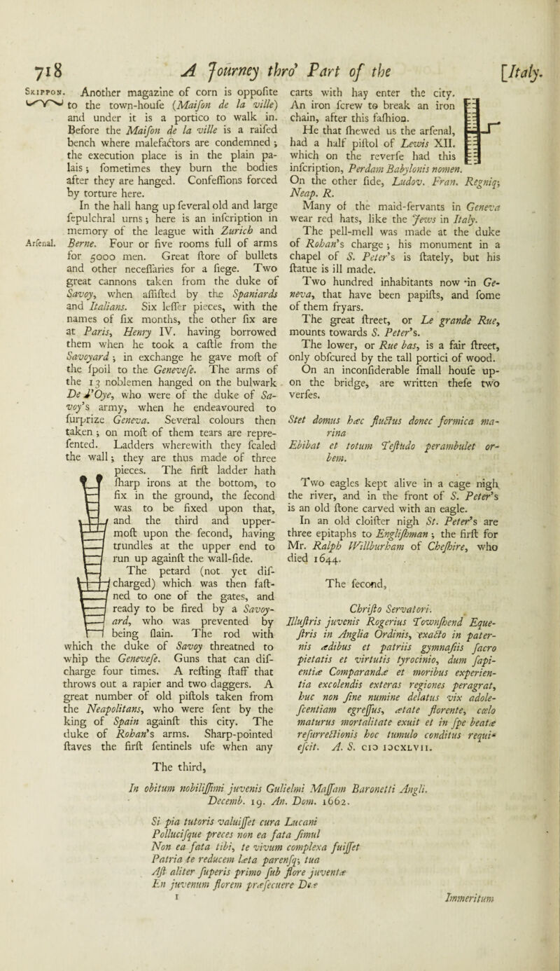 Skippon. Another magazine of corn is oppofite to the town-houfe (Maifon de la ville) and under it is a portico to walk in. Before the Maifon de la ville is a raifed bench where malefactors are condemned ; the execution place is in the plain pa¬ lais ; fometimes they burn the bodies after they are hanged. Confeflions forced by torture here. In the hall hang up feveral old and large fepulchral urns; here is an infcription in memory of the league with Zurich and Arfenal. Berne. Four or five rooms full of arms for 5000 men. Great ftore of bullets and other necefiaries for a fiege. Two great cannons taken from the duke of Savoy, when afiifted by the Spaniards and Italians. Six lcfler pieces, with the names of fix months, the other fix are at Paris, Henry IV. having borrowed them when he took a caftle from the Savoyard ; in exchange he gave moll of the fpoil to the Genevefe. The arms of the 13 noblemen hanged on the bulwark Be J’Oye, who were of the duke of Sa¬ voy’s army, when he endeavoured to furprize Geneva. Several colours then taken ; on molt of them tears are repre- fented. Ladders wherewith they fcaled the wall; they are thus made of three pieces. The firft ladder hath  fharp irons at the bottom, to fix in the ground, the fecond was to be fixed upon that, and the third and upper- moft upon the fecond, having trundles at the upper end to run up againft the wall-fide. The petard (not yet dif- i charged) which was then faft- ned to one of the gates, and ready to be fired by a Savoy¬ ard, who was prevented by being (lain. The rod with which the duke of Savoy threatned to whip the Genevefe. Guns that can dif- charge four times. A refting ftaff that throws out a rapier and two daggers. A great number of old piftols taken from the Neapolitans, who were fent by the king of Spain againft this city. The duke of Rohan’s arms. Sharp-pointed ftaves the firft fentinels ufe when any The third. carts with hay enter the city. An iron fcrew to break an iron chain, after this fafhion. He that fhewed us the arfenal, had a half piftol of Lewis XII. which on the reverfe had this infcription. Per dam Babylonis nomen. On the other fide, Ludov. Fran. Regnioy, Neap. R. Many of the maid-fervants in Geneva wear red hats, like the Jews in Italy. The pell-mell was made at the duke of Rohan’s charge ; his monument in a chapel of S. Peter’s is ftately, but his ftatue is ill made. Two hundred inhabitants now *in Ge¬ neva, that have been papifts, and fome of them fryars. The great ftreet, or Le grande Rue, mounts towards S. Peter’s. The lower, or Rue has, is a fair ftreet, only obfcured by the tall portici of wood. On an inconfiderable fmall houfe up¬ on the bridge, are written thefe two verfes. Stet domus hac fluffus donee formica ma¬ rina Ebibat ct totum Fefttido perambulet or- bem. Two eagles kept alive in a cage nigh, the river, and in the front of S. Peter’s is an old ftone carved with an eagle. In an old cloifter nigh St. Peter’s are three epitaphs to Englifhman •, the firft for Mr. Ralph IVillburham of Chefhire, who died 1644. The fecond, Chrijlo Servatori. Illuflris juvenis Rogerius Eownjhend Eque- Jlris in Anglia Ordinis, exabio in pater- nis adibus et patriis gymnafiis facro pietatis et virtutis tyrocinio, dum fapi- entia Comparanda et moribus experien- tia excolendis exteras regiones peragrat, hue non fine numine delatus vix adole- feentiam egreffus, rotate florente, ccelo maturus mortalitate exuit et in fpe beatit refurrettionis hoc tumulo conditus requi*' efeit. A. S. cid idcxlvii. In obitum nobiliffimi juvenis Gulielmi Majfam Baronetti Angli. Becemb. 19. An. Bom. 1662. Si pia tutoris valuiffet cura Lucani Pollucifque preces non ea fata ftmul Non ea fata tibi, te vivum complexa fuiffet Patria te reducem lata parenfq-, tua Aft aliter fuperis primo fib ftore juventa En juvenum florem prafecuere Be e r Immeritum