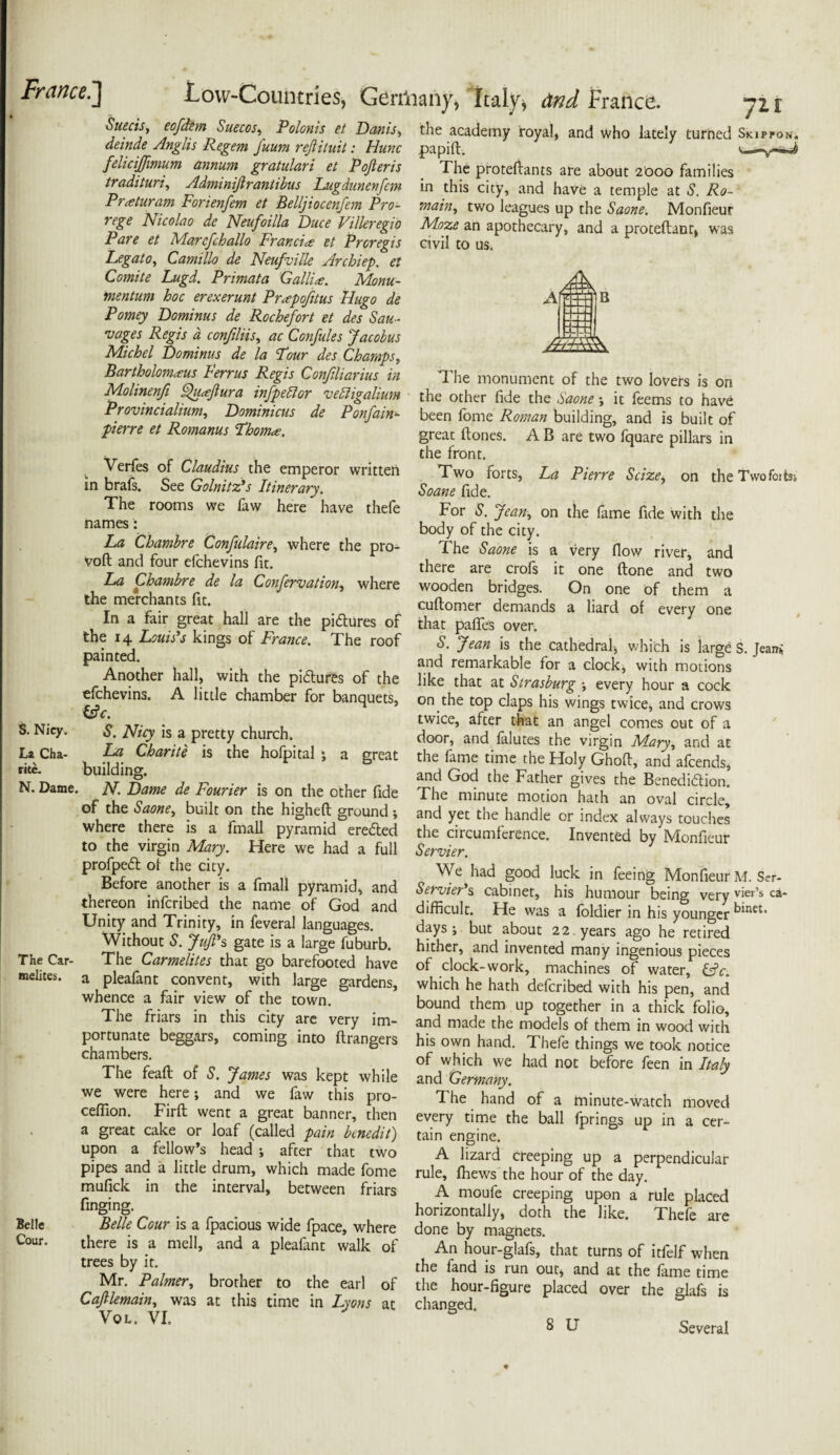 Suecis, eofdem Suecos, Polonis et Danis, deinde Anglis Regem fuum refiituit: Hunc felicijjimum annum gratulari et Pojteris tradituri, Adminiftrantibus Lugdunenfan Pr<eturam Forienfem et Belljiocenfem Pro- rege Nicolao de Neufoilla Duce Villeregio Pare et Marcfchallo Francis et Proregis Legato, Camillo de Neufville Archiep. et Comite Lugd. Primata Gallia. Monu- mentum hoc erexerunt Prapofitus Hugo de Pomey Dominus de Rochefort et des Sau¬ sages Regis a confiliis, ac Confules Jacobus Michel Dominus de la Four des Champs, Bartholomews Ferrus Regis Conjiliarius in Molinenfi Quaflura infpedlor vedhgalium Provincialium, Dominicus de Ponfain- pierre et Romanus Fhoma, Verfes of Claudius the emperor written in brafs. See Golnitz's Itinerary. The rooms we faw here have thefe names: La Chambre Confulaire, where the pro- voft and four efehevins fit. La Chambre de la Confervation, where the merchants fit. In a fair great hall are the pictures of the 14 Louis's kings of France. The roof painted. Another hall, with the pi&ures of the efehevins. A little chamber for banquets, i£c. S. Nicy. S. Nicy is a pretty church. La Cha- La Charite is the hofpital j a great rite. building. N. Dame. N. Dame de Fourier is on the other fide of the Saone, built on the higheft ground; where there is a fmall pyramid ere&ed to the virgin Mary. Here we had a full profpedt ot the city. Before another is a fmall pyramid, and thereon inferibed the name of God and Unity and Trinity, in feveral languages. Without S. Juft's gate is a large fuburb. The Car- The Carmelites that go barefooted have melites. a pleafant convent, with large gardens, whence a fair view of the town. The friars in this city are very im¬ portunate beggars, coming into ftrangers chambers. The feaft of S. James was kept while we were here; and we faw this pro- ceffion. Firft went a great banner, then a great cake or loaf (called pain knedit) upon a fellow’s head ; after that two pipes and a little drum, which made fome mufick in the interval, between friars finging. Belle Belle Cour is a fpacious wide fpace, where Cour. there is a mell, and a pleafant walk of trees by it. Mr. Palmer, brother to the earl of Cajllemain, was at this time in Lyons at Vol. VI. the academy royal, and who lately turned Skippon. papift. v— The proteffants are about 2000 families in this city, and have a temple at S. Do¬ main, two leagues up the Saone. Monfieur Moze an apothecary, and a proteftant, was civil to us. The monument of the two lovers is on the other fide the Saone •, it feems to have been fome Roman building, and is built of great ftones. A B are two fquare pillars in the front. Two forts, La Pierre Seize, on the Twofoits-. Soane fide. For S. Jean, on the fame fide with the body of the city. The Saone is a very flow river, and there are crols it one (lone and two wooden bridges. On one of them a cuftomer demands a Hard of every one that paflfes over. S. Jean is the cathedral, which is large S. Jeani and remarkable for a clock, with motions like that at Strasburg \ every hour a cock on the top claps his wings twice, and crows twice, after that an angel comes out of a door, and falutes the virgin Mary, and at the fame time the Holy Ghofl, and afeends, and God the Father gives the Benedi&ion. The minute motion hath an oval circle, and yet the handle or index always touches the circumference. Invented by Monfieur Servier. We had good luck in feeing Monfieur M. Ser- Servier's cabinet, his humour being very vier’s ca- difficult. He was a foldier in his younger days j but about 22. years ago he retired hither, and invented many ingenious pieces of clock-work, machines of water, &c. which he hath deferibed with his pen, and bound them up together in a thick folio, and made the models of them in wood with his own hand. Thefe things we took notice of which we had not before feen in Italy and Germany. The hand of a minute-watch moved every time the ball fprings up in a cer¬ tain engine. A lizard creeping up a perpendicular rule, fhews the hour of the day. A moufe creeping upon a rule placed horizontally, doth the like. Thefe are done by magnets. An hour-glafs, that turns of itfelf when the fand is run our, and at the fame time the hour-figure placed over the glafs is changed.