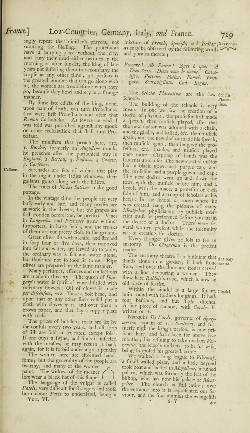 ingly repeat the ' minifter*s prayers, not omitting the blefling. The proteftants have a burying-place without the city, and bury their dead either betimes in the morning or after iun-fet, the king of late years not iuftering them to accompany the corpfe at any other time 30 perfons is the greateft number that can go along with it; the women are troublefome when they go, becaufc they howl and cry in a ftrange manner. By forne late edibfs of the king, none, upon pain of death, can turn Proteftants, that were firft Proteftants and after that Roman Catholicks. As fevere an edibt I was told was publifhed againft any monk or other ecclefiaftick that flaall turn P10- teftant. The minifters that preach here, are, 1. Burde'u, formerly an Auguftine monk, he preaches after the puritanical way in England, 2. Bertau, 3. Enftace, 4. Chouin, 5. Carfenac. Ceftoms. Serenades are fets of violins that play in the night under ladies windows, their gallants going along with the fidlers. The roots of Napus Sativus make good pottage. In the vintage time the people are very bufy early and late, and many prefles are at work in the ftreets; but the grapes are firft trodden before they be prefled. Vines in Languedoc and Provence grow without fupporters, in large fields, and the trunks of them are cut pretty clofe to the ground. Green olives flit with a knife, and fteeped in foap four or five days, then removed into fait and water, are ferved up to table-, the ordinary way is fait and water alone, but thofe are not fo foon fit to eat: Ripe olives are prepared in the fame manner. Many perfumes, eflences and confe<5tions are made in this city. The-queen of Hun¬ gary’s water is fpirit of wine diftilled with rofemary flowers: Oil of cloves is made per defcenfum, viz. Take a bolt head, and upon that or any other fuch veflel put a cloth with cloves in it, and over them a brown paper, and then lay a copper plate with coals. The prices of butchers meat are fet by the confuls every two years, and all forts of fifh are fold at fet rates, except foies. If one buys a fwine, and finds it infebted with the meafles, he may return it back again, for it is forbid under a great penalty The women here are efteemed hand- fome; but the generality of the people are fwarthy, and many of the women paint. The widows of the meaner fort wear a black hat of this fhape: The language of the vulgar is called Patois, very difficult for ftrangers and thofe born about Paris to underftand, being a Vol. VI. mixture of French, SpanifJj, and Italian jSkippoi*- as may be obferved by the following words and phrafes therein ^ Peccare ! Ah Paura! Ques d quo. A Dieu Seas. Dieus vcus le donne. Cava¬ il Jco. Pot tone. Ftdlou. Fumee. Fr in- gar e. Scarabigliato. Cad. Began. The SchoU Placentina are the law- Scholl fchools. Placen- The building of the fchools is verytins- mean. In one we faw the creation of a dobtor of phyfick ; the profeflor firft made a fpeech, then mufick played, after that the new debtor was adorned with a chain, and the girdle, and killed, &c. then mufick again, and the new dobtor made his fpeech, then mufick again ; then he gave the pro- feflois, of. thanks, and mufick played once more : Clapping of hands was the ftudents applaufe: The new-created dobtof had a black gown and purple cap, and the profeflor had a purple gown and cap: ft he new dobtor went up and down the town with the mufick before him, and a beadle with the mace, a profeffor on each fide of him, and a troop of fcholars at his heels. In the fchool or room where he was created hang the pibtures of many Montpelier phyficians; r 7 publick exer- cifes mu ft be performed before you attain the deciee of a dobtor. There were le¬ vel al women prefent while the folemnity was of creating this dobtor. Every ft ranger gives 20 fols to fee an anatomy. Dr. Chiquenau is the prefent reader. The anatomy theatre is a building thatAn,fnn1v ftands alone in a garden ; it hath ftone theatre.' feats, and over the door are ftones carved with a lion devouring a woman. They fhew here Rablais s robe, which is now an old piece of fcarlet. Within the citadel is a large fquare, Citadel built round with foldiers lodgings: It hath four . baftions, and but flight ditches. A fair piece of cannon, with Carolus V. written on it. Marquifs De Vards, governor of AgueJ- mortes, captain of 100 Switzers, and for¬ merly nigh the king’s perfon, is now pri¬ soner here, and hath been for above five months ; his refufing to take madam Ver- nouille, the king’s miftrefs, to be his wife, being fuppofed his greateft crime. . We walked a long league to Villeneuf\ a fmall walled place, and a little beyond took boat and landed in Magcllone, a ruined palace, which was formerly the feat of the bifhop, who has now his palace at Mont¬ pelier. The church is ftill intire; over the entrance into it is reprefented our Sa¬ viour, and the four animals the evanselifts ♦ «. v &